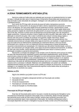 Apostila Metalurgia da Soldagem
45
Capítulo 6
A ZONA TERMICAMENTE AFETADA (ZTA)
Nenhuma solda por fusão pode ser realizada sem acumular um gradiente térmico no metal
de base. A difusão de calor para o metal de base é fortemente influenciada pela temperatura da
poça de fusão e pela velocidade de soldagem. Soldagem com alta potência e alta velocidade reduz
o gradiente térmico.
Num ponto da ZTA logo além da borda da poça de fusão a temperatura aumenta
rapidamente a um nível próximo do da poça de fusão e diminui rapidamente produzindo um efeito
como o de têmpera. Em aços essa região torna-se austenítica durante o aquecimento e pode
conter o constituinte duro conhecido como martensita quando se resfria. Essa região desenvolve
grãos grosseiros (região de crescimento de grão) porém um pouco mais além, onde a temperatura
não foi tão alta, entrando na faixa acima da temperatura de transformação mas não atingindo a
região austenítica, o tamanho de grão é menor (região de refino de grão). Mais além ainda, não há
alteração no tamanho de grão, mas o calor é suficiente para reduzir a dureza dessa região e
eliminar até certo ponto os efeitos de qualquer encruamento (região intercrítica). Efeitos
metalúrgicos similares são também observados na ZTA após cortes com aporte térmico. Em
materiais endurecíveis por solução sólida como ligas de alumínio, por exemplo, a região próxima à
poça de fusão torna-se efetivamente solubilizada por tratamento térmico e terá sua dureza
aumentada com o tempo ou com um tratamento térmico subsequente a baixas temperaturas,
causando endurecimento por precipitação. Em materiais que não sofrem transformação, como os
aços, nem endurecem por solução sólida, como ligas de alumínio tratáveis termicamente, os efeitos
do calor são mais simples, sendo aplicados principalmente para reduzir a dureza e para a
eliminação completa ou parcial do encruamento.
Raramente a condição de soldagem é tão simples como foi descrita acima porque os metais
de base são frequentemente imperfeitos quando observados detalhadamente, sendo também
possível para a poça de fusão introduzir hidrogênio na zona termicamente afetada. Esta é, portanto,
uma região potencial de defeitos e seu comportamento em um material qualquer é um aspecto
importante da consideração de soldabilidade. Soldabilidade, no entanto, é uma propriedade do
material que não pode ser definida precisamente porque varia com o processo empregado e com a
maneira como o processo é utilizado. Materiais com soldabilidade ruim podem ser soldados
satisfatoriamente desde que seja tomado muito cuidado na seleção do consumível, no controle da
soldagem e na inspeção final. Isso frequentemente significa muitos testes antes da produção e
naturalmente um aumento nos custos.
Defeitos na ZTA
Alguns dos defeitos que podem ocorrer na ZTA são:
 fissuração por hidrogênio (designada também por fissuração sob cordão)
 decoesão lamelar
 trincas de reaquecimento
 fissuração por corrosão sob tensão
 trincas de liquação ou microfissuração
Fissuração da ZTA por hidrogênio
Esse tipo de fissuração pode ocorrer nos aços e resulta da presença de hidrogênio numa
microestrutura temperada suscetível à fissuração como a martensita, aliada à tensão aplicada.
Normalmente pouco pode ser feito sobre a tensão, embora seja conhecido que juntas com
aberturas excessivas sejam mais suscetíveis à fissuração. As medidas práticas para evitar a
fissuração dependem de reduzir o hidrogênio na poça de fusão e evitar uma ZTA endurecida.
 