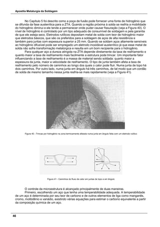 Apostila Metalurgia da Soldagem
46
No Capítulo 5 foi descrito como a poça de fusão pode fornecer uma fonte de hidrogênio que
se difunda da fase austenítica para a ZTA. Quando a região próxima à solda se resfria a mobilidade
do hidrogênio diminui e ele tende a permanecer onde puder causar fissuração (veja a Figura 40). O
nível de hidrogênio é controlado por um tipo adequado de consumível de soldagem e pela garantia
de que ele esteja seco. Eletrodos rutílicos depositam metal de solda com teor de hidrogênio maior
que eletrodos básicos, que são os preferidos para a soldagem de aços de alta resistência e
também para juntas com espessura superior a 25 mm. Quando se soldam aços altamente sensíveis
ao hidrogênio difusível pode ser empregado um eletrodo inoxidável austenítico já que esse metal de
solda não sofre transformação metalúrgica e resulta em um bom recipiente para o hidrogênio.
Para qualquer aço a dureza atingida na ZTA depende diretamente da taxa de resfriamento e
quanto maior a taxa de resfriamento mais facilmente a estrutura pode trincar. Um importante fator
influenciando a taxa de resfriamento é a massa de material sendo soldada: quanto maior a
espessura da junta, maior a velocidade de resfriamento. O tipo de junta também afeta a taxa de
resfriamento pelo número de caminhos ao longo dos quais o calor pode fluir. Numa junta de topo há
dois caminhos. Por outro lado, numa junta em ângulo há três caminhos, de tal modo que um cordão
de solda de mesmo tamanho nessa junta resfria-se mais rapidamente (veja a Figura 41).
Figura 40 - Trincas por hidrogênio na zona termicamente afetada numa junta em ângulo feita com um eletrodo rutílico
Figura 41 - Caminhos do fluxo de calor em juntas de topo e em ângulo
O controle da microestrutura é alcançado principalmente de duas maneiras.
Primeiro, escolhendo um aço que tenha uma temperabilidade adequada. A temperabilidade
de um aço é determinada por seu teor de carbono e de outros elementos de liga como manganês,
cromo, molibdênio e vanádio, existindo várias equações para estimar o carbono equivalente a partir
da composição química de um aço.
 