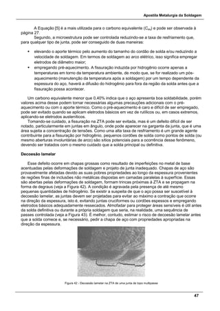 Apostila Metalurgia da Soldagem
47
A Equação [5] é a mais utilizada para o carbono equivalente (Ceq) e pode ser observada à
página 27.
Segundo, a microestrutura pode ser controlada reduzindo-se a taxa de resfriamento que,
para qualquer tipo de junta, pode ser conseguido de duas maneiras:
 elevando o aporte térmico pelo aumento do tamanho do cordão de solda e/ou reduzindo a
velocidade de soldagem. Em termos de soldagem ao arco elétrico, isso significa empregar
eletrodos de diâmetro maior;
 empregando pré-aquecimento. A fissuração induzida por hidrogênio ocorre apenas a
temperaturas em torno da temperatura ambiente, de modo que, se for realizado um pós-
aquecimento (manutenção da temperatura após a soldagem) por um tempo dependente da
espessura do aço, haverá a difusão do hidrogênio para fora da região da solda antes que a
fissuração possa acontecer.
Um carbono equivalente menor que 0,40% indica que o aço apresenta boa soldabilidade, porém
valores acima desse podem tornar necessárias algumas precauções adicionais com o pré-
aquecimento ou com o aporte térmico. Como o pré-aquecimento é caro e difícil de ser empregado,
pode ser evitado quando se aplicam eletrodos básicos em vez de rutílicos ou, em casos extremos,
aplicando-se eletrodos austeníticos.
Tomando-se cuidado, a fissuração na ZTA pode ser evitada, mas é um defeito difícil de ser
notado, particularmente em juntas em ângulo, onde pode aparecer na garganta da junta, que é uma
área sujeita a concentração de tensões. Como uma alta taxa de resfriamento é um grande agente
contribuinte para a fissuração por hidrogênio, pequenos cordões de solda como pontos de solda (ou
mesmo aberturas involuntárias de arco) são sítios potenciais para a ocorrência desse fenômeno,
devendo ser tratados com o mesmo cuidado que a solda principal ou definitiva.
Decoesão lamelar
Esse defeito ocorre em chapas grossas como resultado de imperfeições no metal de base
acentuadas pelas deformações de soldagem e projeto de junta inadequado. Chapas de aço são
provavelmente afetadas devido as suas pobres propriedades ao longo da espessura provenientes
de regiões finas de inclusões não metálicas dispostas em camadas paralelas à superfície. Essas
são abertas pelas deformações de soldagem, formam trincas próximas à ZTA e se propagam na
forma de degraus (veja a Figura 42). A condição é agravada pela presença de até mesmo
pequenas quantidades de hidrogênio. Se existir a suspeita de que o aço possa ser suscetível à
decoesão lamelar, as juntas devem ser projetadas para evitar ao máximo a contração que ocorre
na direção da espessura, isto é, evitando juntas cruciformes ou cordões espessos e empregando
eletrodos básicos adequadamente ressecados. Almofadar para proteger áreas sensíveis é útil antes
da solda definitiva ou durante a própria soldagem que seria, na realidade, uma sequência de
passes controlada (veja a Figura 43). É melhor, contudo, estimar o risco de decoesão lamelar antes
que a solda comece e, se necessário, pedir a chapa de aço com propriedades apropriadas na
direção da espessura.
Figura 42 - Decoesão lamelar na ZTA de uma junta de topo multipasse
 