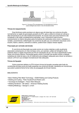 Apostila Metalurgia da Soldagem
48
Figura 43 - Princípios de (a) almofadamento e (b) almofadamento durante a
própria soldagem para reduzir o risco de decoesão lamelar
Trincas de reaquecimento
Esse fenômeno pode acontecer em alguns aços de baixa liga nos contornos de grão,
normalmente na região de granulação grosseira da ZTA, após a solda ter entrado em serviço a
altas temperaturas ou ter sido tratada termicamente. As causas reais para esse fenômeno são
complexas e não estão completamente entendidas, mas o mecanismo pode envolver
endurecimento no interior dos grãos pelos formadores de carbonetos como cromo, molibdênio e
vanádio, concentrando a deformação nos contornos de grão que, se contiverem impurezas como
enxofre, fósforo, estanho, antimônio e arsênio, poderá haver colapso nessas regiões.
Fissuração por corrosão sob tensão
É uma forma de fissuração que pode ocorrer em muitos materiais e está usualmente
associada à presença de um meio corrosivo como, por exemplo, sulfeto de hidrogênio (H2S),
podendo atacar a região endurecida da ZTA em tubulações de aço. Por isso é especificada muitas
vezes uma dureza máxima. Precauções gerais contra a corrosão sob tensão incluem a seleção
cuidadosa do metal de base e de um tratamento pós-soldagem adequado para reduzir as tensões e
colocar a ZTA em sua condição microestrutural mais adequada.
Trincas de liquação
Outros possíveis defeitos na ZTA incluem trincas de liquação causadas pela fusão de
constituintes de baixo ponto de fusão presentes nos contornos de grão, resultando em microtrincas
que podem posteriormente formar sítios de propagação de trincas maiores.
BIBLIOGRAFIA
• Basic Welding Filler Metal Technology – ESAB Welding and Cutting Products
• Welding and Cutting – Peter Houldcroft and Robert John
• Tecnologia da Soldagem – Paulo Villani Marques
• Welding Handbook – 8th edition – American Welding Society
• Welding Metallurgy – George E. Linnert
ESAB Indústria e Comércio Ltda.
Rua Zezé Camargos, 117, Cidade Industrial – Contagem / MG – Brasil – CEP: 32210-080
0800 701 3722
vendas@esab.com.br
www.esab.com.br
ESAB se reserva o direito de introduzir melhorias nas características técnicas de seus produtos sem prévio aviso.
 