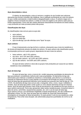Apostila Metalurgia da Soldagem
5
Aços desoxidados a vácuo
O objetivo da desoxidação a vácuo é remover o oxigênio do aço fundido sem adicionar
elementos que formem inclusões não metálicas. Isso é realizado aumentando-se o teor de carbono
do aço e então submetendo o metal fundido à desgaseificação a vácuo. O carbono reage com o
oxigênio e forma monóxido de carbono, e então os níveis de oxigênio e de carbono caem para os
limites especificados. Como não são usados elementos desoxidantes formadores de óxidos sólidos,
o aço produzido por esse processo possui alta pureza.
Classificações dos Aços
As classificações mais comuns para os aços são:
 aços carbono,
 aços de baixa liga,
 aços de média liga,
 aços de alta liga, que são referidas como "tipos" de aços.
Aços carbono
O aço é basicamente uma liga de ferro e carbono, alcançando seus níveis de resistência e
de dureza principalmente através da adição de carbono. Os aços carbono são classificados quanto
à composição química em quatro grupos, dependendo de seus níveis de carbono.
 baixo carbono - até 0,14% carbono;
 aço doce - de 0,15% até 0,29% carbono;
 aço de médio carbono - de 0,30% até 0,59% carbono;
 aço de alto carbono - de 0,60% até 2,00% carbono.
Os aços de baixo carbono e doce são os grupos mais produzidos por causa de sua relativa
resistência e boa soldabilidade.
Aços de baixa liga
Os aços de baixa liga, como o nome já diz, contêm pequenas quantidades de elementos de
liga que produzem consideráveis melhoria sem suas propriedades. Os elementos de liga são
adicionados para melhorar a resistência mecânica e a tenacidade, para diminuir ou aumentar a
resposta ao tratamento térmico e para retardar os processos de formação de carepa e corrosão.
Aços de baixa liga são geralmente definidos como aqueles que possuem teor total de liga de 1,5%
a 5,0%. Os elementos de liga mais comuns são o manganês, silício, cromo, níquel, molibdênio e
vanádio. Aços de baixa liga podem conter quatro ou cinco desses elementos de liga em diversos
teores. Aços de baixa liga possuem maior limite de escoamento e de resistência que aços doces ou
aços carbono estruturais. Como eles apresentam altas razões resistência-peso, é possível reduzir o
peso de carros, caminhões, equipamentos pesados, etc. com o uso de aços de baixa liga.
Aços carbono comuns, que apresentam fragilidade a baixas temperaturas, não são confiáveis em
aplicações críticas. Por isso, aços de baixa liga com adição de níquel são frequentemente
empregados em situações de baixa temperatura. Os aços perdem muito de sua resistência a altas
temperaturas. Para evitar essa situação, são adicionadas pequenas quantidades de cromo ou de
molibdênio.
 