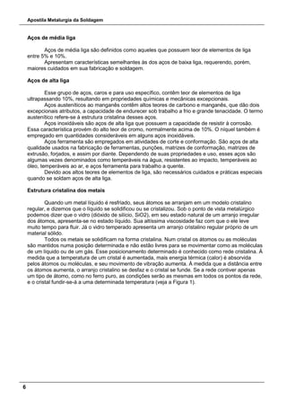Apostila Metalurgia da Soldagem
6
Aços de média liga
Aços de média liga são definidos como aqueles que possuem teor de elementos de liga
entre 5% e 10%.
Apresentam características semelhantes às dos aços de baixa liga, requerendo, porém,
maiores cuidados em sua fabricação e soldagem.
Aços de alta liga
Esse grupo de aços, caros e para uso específico, contêm teor de elementos de liga
ultrapassando 10%, resultando em propriedades químicas e mecânicas excepcionais.
Aços austeníticos ao manganês contêm altos teores de carbono e manganês, que dão dois
excepcionais atributos, a capacidade de endurecer sob trabalho a frio e grande tenacidade. O termo
austenítico refere-se à estrutura cristalina desses aços.
Aços inoxidáveis são aços de alta liga que possuem a capacidade de resistir à corrosão.
Essa característica provém do alto teor de cromo, normalmente acima de 10%. O níquel também é
empregado em quantidades consideráveis em alguns aços inoxidáveis.
Aços ferramenta são empregados em atividades de corte e conformação. São aços de alta
qualidade usados na fabricação de ferramentas, punções, matrizes de conformação, matrizes de
extrusão, forjados, e assim por diante. Dependendo de suas propriedades e uso, esses aços são
algumas vezes denominados como temperáveis na água, resistentes ao impacto, temperáveis ao
óleo, temperáveis ao ar, e aços ferramenta para trabalho a quente.
Devido aos altos teores de elementos de liga, são necessários cuidados e práticas especiais
quando se soldam aços de alta liga.
Estrutura cristalina dos metais
Quando um metal líquido é resfriado, seus átomos se arranjam em um modelo cristalino
regular, e dizemos que o líquido se solidificou ou se cristalizou. Sob o ponto de vista metalúrgico
podemos dizer que o vidro (dióxido de silício, SiO2), em seu estado natural de um arranjo irregular
dos átomos, apresenta-se no estado líquido. Sua altíssima viscosidade faz com que o ele leve
muito tempo para fluir. Já o vidro temperado apresenta um arranjo cristalino regular próprio de um
material sólido.
Todos os metais se solidificam na forma cristalina. Num cristal os átomos ou as moléculas
são mantidos numa posição determinada e não estão livres para se movimentar como as moléculas
de um líquido ou de um gás. Esse posicionamento determinado é conhecido como rede cristalina. À
medida que a temperatura de um cristal é aumentada, mais energia térmica (calor) é absorvida
pelos átomos ou moléculas, e seu movimento de vibração aumenta. À medida que a distância entre
os átomos aumenta, o arranjo cristalino se desfaz e o cristal se funde. Se a rede contiver apenas
um tipo de átomo, como no ferro puro, as condições serão as mesmas em todos os pontos da rede,
e o cristal fundir-se-á a uma determinada temperatura (veja a Figura 1).
 