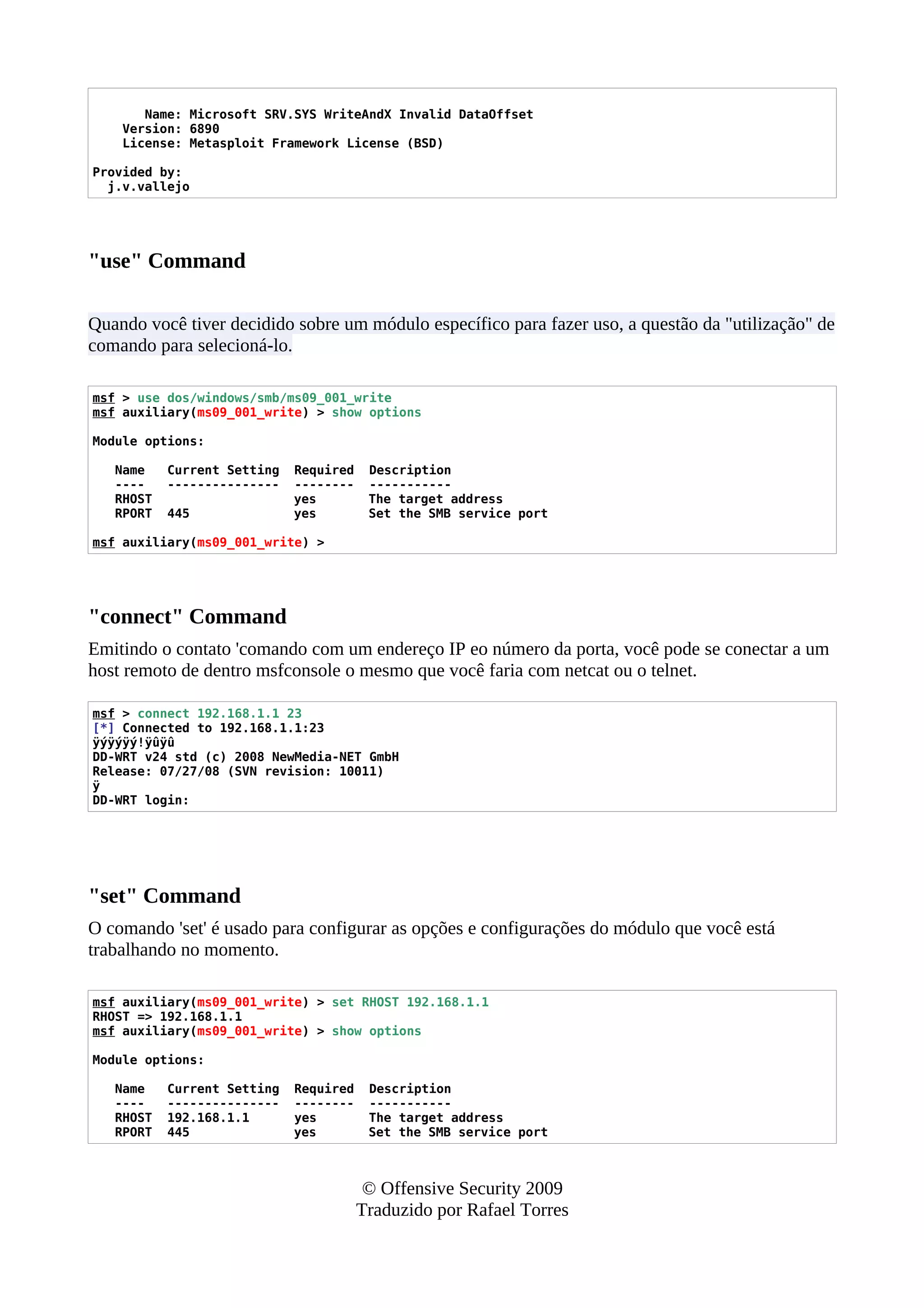 Name: Microsoft SRV.SYS WriteAndX Invalid DataOffset
Version: 6890
License: Metasploit Framework License (BSD)
Provided by:
j.v.vallejo
"use" Command
Quando você tiver decidido sobre um módulo específico para fazer uso, a questão da "utilização" de
comando para selecioná-lo.
msf > use dos/windows/smb/ms09_001_write
msf auxiliary(ms09_001_write) > show options
Module options:
Name Current Setting Required Description
---- --------------- -------- -----------
RHOST yes The target address
RPORT 445 yes Set the SMB service port
msf auxiliary(ms09_001_write) >
"connect" Command
Emitindo o contato 'comando com um endereço IP eo número da porta, você pode se conectar a um
host remoto de dentro msfconsole o mesmo que você faria com netcat ou o telnet.
msf > connect 192.168.1.1 23
[*] Connected to 192.168.1.1:23
ÿýÿýÿý!ÿûÿû
DD-WRT v24 std (c) 2008 NewMedia-NET GmbH
Release: 07/27/08 (SVN revision: 10011)
ÿ
DD-WRT login:
"set" Command
O comando 'set' é usado para configurar as opções e configurações do módulo que você está
trabalhando no momento.
msf auxiliary(ms09_001_write) > set RHOST 192.168.1.1
RHOST => 192.168.1.1
msf auxiliary(ms09_001_write) > show options
Module options:
Name Current Setting Required Description
---- --------------- -------- -----------
RHOST 192.168.1.1 yes The target address
RPORT 445 yes Set the SMB service port
© Offensive Security 2009
Traduzido por Rafael Torres
 