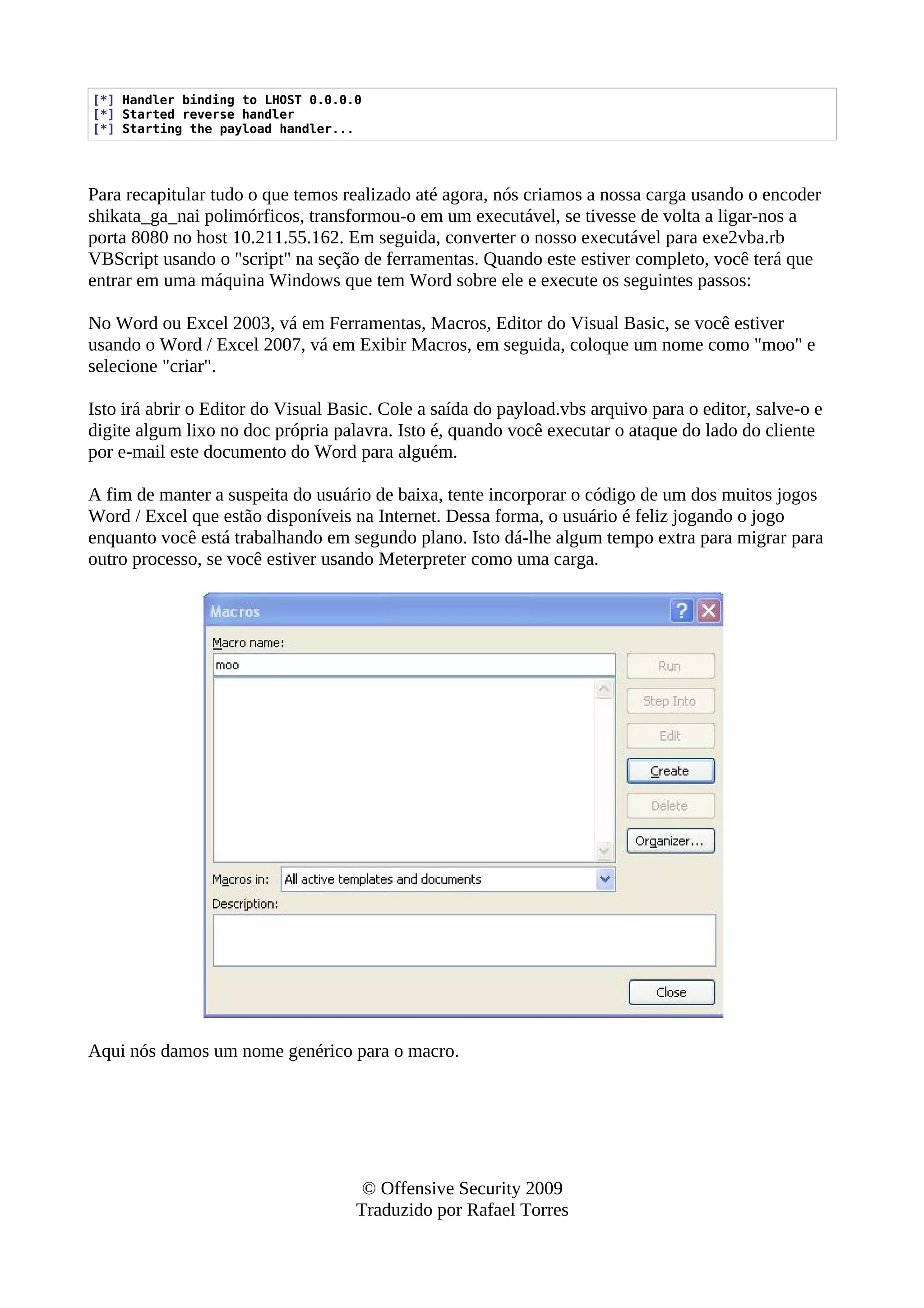 [*] Handler binding to LHOST 0.0.0.0
[*] Started reverse handler
[*] Starting the payload handler...
Para recapitular tudo o que temos realizado até agora, nós criamos a nossa carga usando o encoder
shikata_ga_nai polimórficos, transformou-o em um executável, se tivesse de volta a ligar-nos a
porta 8080 no host 10.211.55.162. Em seguida, converter o nosso executável para exe2vba.rb
VBScript usando o "script" na seção de ferramentas. Quando este estiver completo, você terá que
entrar em uma máquina Windows que tem Word sobre ele e execute os seguintes passos:
No Word ou Excel 2003, vá em Ferramentas, Macros, Editor do Visual Basic, se você estiver
usando o Word / Excel 2007, vá em Exibir Macros, em seguida, coloque um nome como "moo" e
selecione "criar".
Isto irá abrir o Editor do Visual Basic. Cole a saída do payload.vbs arquivo para o editor, salve-o e
digite algum lixo no doc própria palavra. Isto é, quando você executar o ataque do lado do cliente
por e-mail este documento do Word para alguém.
A fim de manter a suspeita do usuário de baixa, tente incorporar o código de um dos muitos jogos
Word / Excel que estão disponíveis na Internet. Dessa forma, o usuário é feliz jogando o jogo
enquanto você está trabalhando em segundo plano. Isto dá-lhe algum tempo extra para migrar para
outro processo, se você estiver usando Meterpreter como uma carga.
Aqui nós damos um nome genérico para o macro.
© Offensive Security 2009
Traduzido por Rafael Torres
 