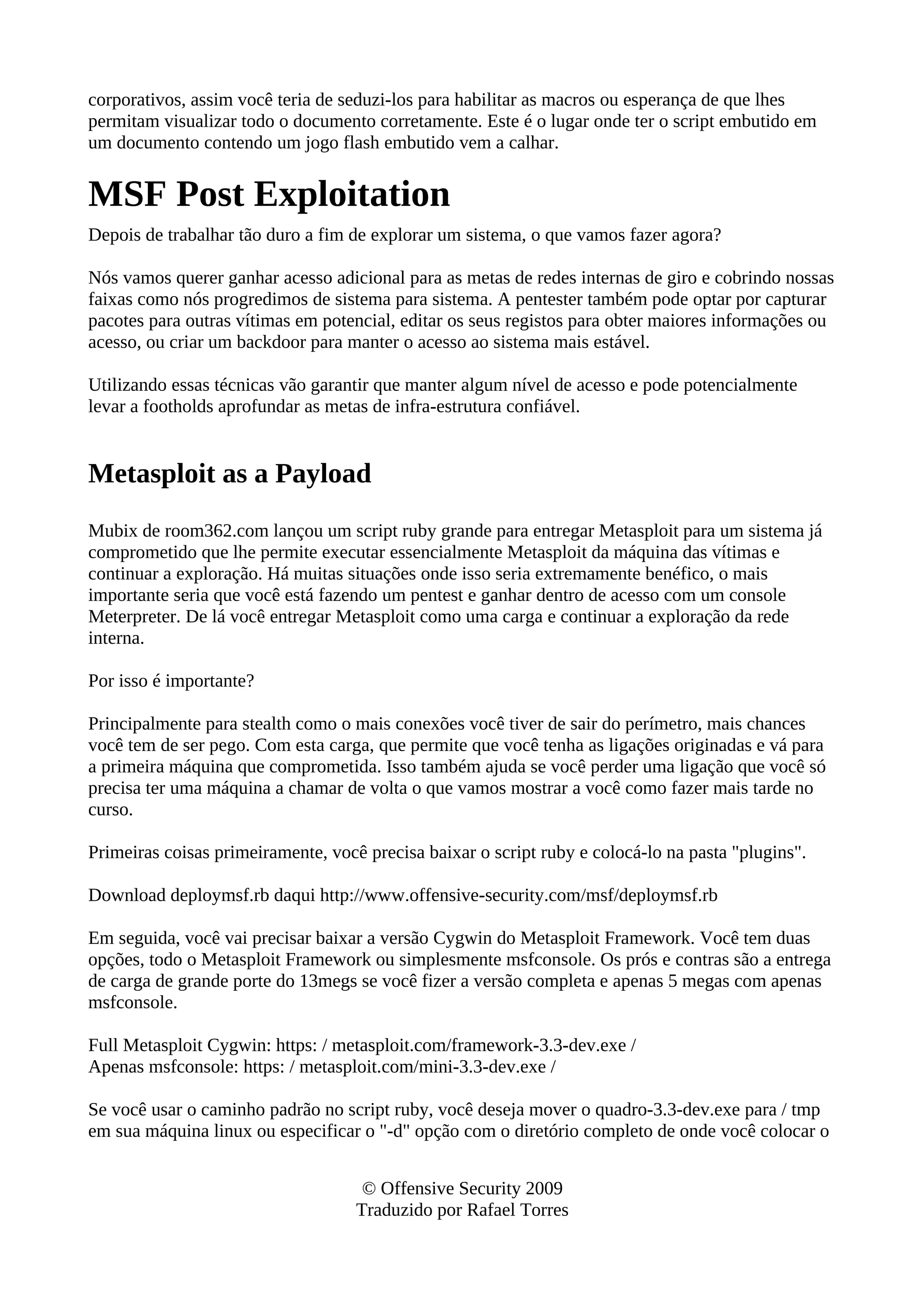 corporativos, assim você teria de seduzi-los para habilitar as macros ou esperança de que lhes
permitam visualizar todo o documento corretamente. Este é o lugar onde ter o script embutido em
um documento contendo um jogo flash embutido vem a calhar.
MSF Post Exploitation
Depois de trabalhar tão duro a fim de explorar um sistema, o que vamos fazer agora?
Nós vamos querer ganhar acesso adicional para as metas de redes internas de giro e cobrindo nossas
faixas como nós progredimos de sistema para sistema. A pentester também pode optar por capturar
pacotes para outras vítimas em potencial, editar os seus registos para obter maiores informações ou
acesso, ou criar um backdoor para manter o acesso ao sistema mais estável.
Utilizando essas técnicas vão garantir que manter algum nível de acesso e pode potencialmente
levar a footholds aprofundar as metas de infra-estrutura confiável.
Metasploit as a Payload
Mubix de room362.com lançou um script ruby grande para entregar Metasploit para um sistema já
comprometido que lhe permite executar essencialmente Metasploit da máquina das vítimas e
continuar a exploração. Há muitas situações onde isso seria extremamente benéfico, o mais
importante seria que você está fazendo um pentest e ganhar dentro de acesso com um console
Meterpreter. De lá você entregar Metasploit como uma carga e continuar a exploração da rede
interna.
Por isso é importante?
Principalmente para stealth como o mais conexões você tiver de sair do perímetro, mais chances
você tem de ser pego. Com esta carga, que permite que você tenha as ligações originadas e vá para
a primeira máquina que comprometida. Isso também ajuda se você perder uma ligação que você só
precisa ter uma máquina a chamar de volta o que vamos mostrar a você como fazer mais tarde no
curso.
Primeiras coisas primeiramente, você precisa baixar o script ruby e colocá-lo na pasta "plugins".
Download deploymsf.rb daqui http://www.offensive-security.com/msf/deploymsf.rb
Em seguida, você vai precisar baixar a versão Cygwin do Metasploit Framework. Você tem duas
opções, todo o Metasploit Framework ou simplesmente msfconsole. Os prós e contras são a entrega
de carga de grande porte do 13megs se você fizer a versão completa e apenas 5 megas com apenas
msfconsole.
Full Metasploit Cygwin: https: / metasploit.com/framework-3.3-dev.exe /
Apenas msfconsole: https: / metasploit.com/mini-3.3-dev.exe /
Se você usar o caminho padrão no script ruby, você deseja mover o quadro-3.3-dev.exe para / tmp
em sua máquina linux ou especificar o "-d" opção com o diretório completo de onde você colocar o
© Offensive Security 2009
Traduzido por Rafael Torres
 