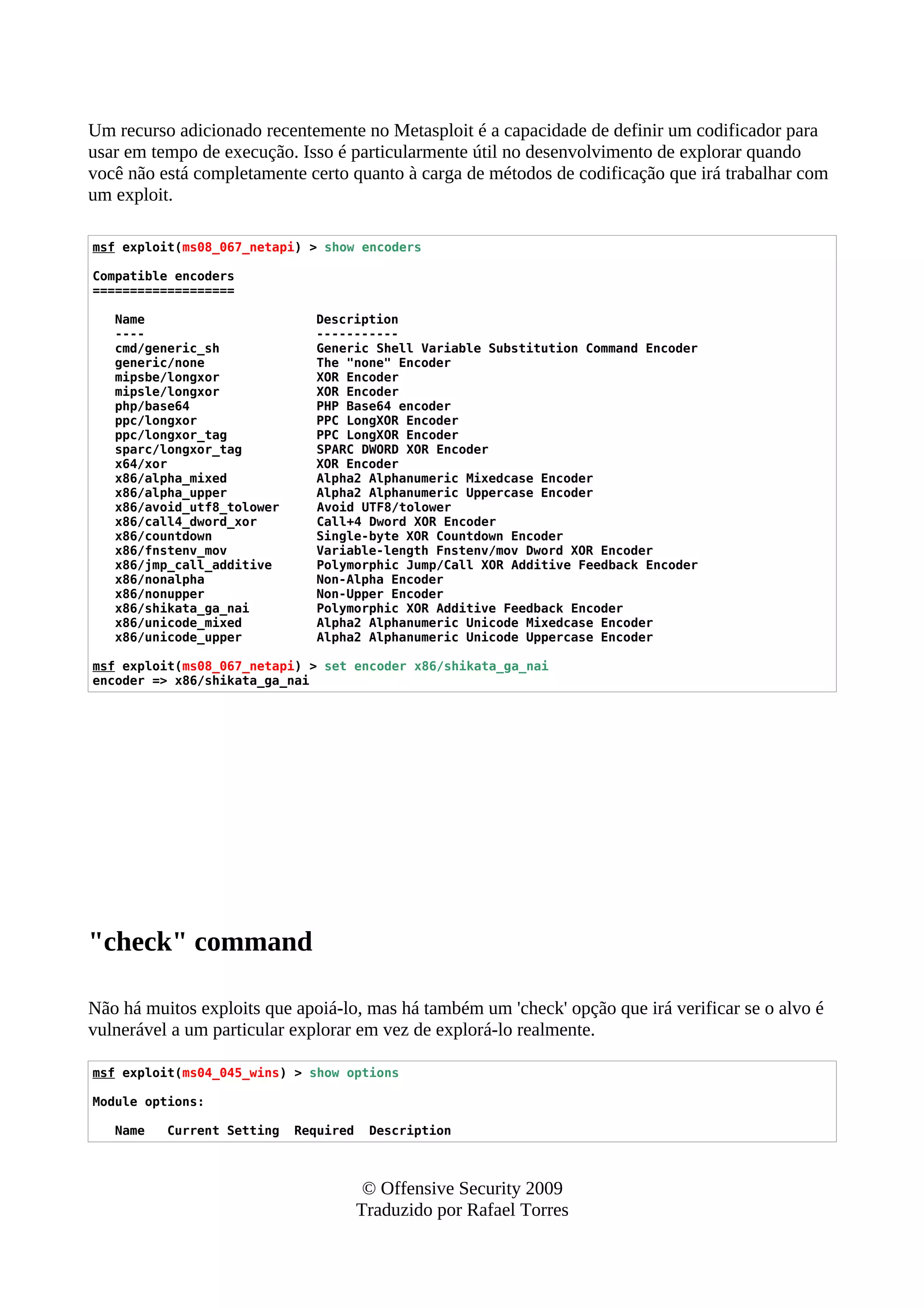 Um recurso adicionado recentemente no Metasploit é a capacidade de definir um codificador para
usar em tempo de execução. Isso é particularmente útil no desenvolvimento de explorar quando
você não está completamente certo quanto à carga de métodos de codificação que irá trabalhar com
um exploit.
msf exploit(ms08_067_netapi) > show encoders
Compatible encoders
===================
Name Description
---- -----------
cmd/generic_sh Generic Shell Variable Substitution Command Encoder
generic/none The "none" Encoder
mipsbe/longxor XOR Encoder
mipsle/longxor XOR Encoder
php/base64 PHP Base64 encoder
ppc/longxor PPC LongXOR Encoder
ppc/longxor_tag PPC LongXOR Encoder
sparc/longxor_tag SPARC DWORD XOR Encoder
x64/xor XOR Encoder
x86/alpha_mixed Alpha2 Alphanumeric Mixedcase Encoder
x86/alpha_upper Alpha2 Alphanumeric Uppercase Encoder
x86/avoid_utf8_tolower Avoid UTF8/tolower
x86/call4_dword_xor Call+4 Dword XOR Encoder
x86/countdown Single-byte XOR Countdown Encoder
x86/fnstenv_mov Variable-length Fnstenv/mov Dword XOR Encoder
x86/jmp_call_additive Polymorphic Jump/Call XOR Additive Feedback Encoder
x86/nonalpha Non-Alpha Encoder
x86/nonupper Non-Upper Encoder
x86/shikata_ga_nai Polymorphic XOR Additive Feedback Encoder
x86/unicode_mixed Alpha2 Alphanumeric Unicode Mixedcase Encoder
x86/unicode_upper Alpha2 Alphanumeric Unicode Uppercase Encoder
msf exploit(ms08_067_netapi) > set encoder x86/shikata_ga_nai
encoder => x86/shikata_ga_nai
"check" command
Não há muitos exploits que apoiá-lo, mas há também um 'check' opção que irá verificar se o alvo é
vulnerável a um particular explorar em vez de explorá-lo realmente.
msf exploit(ms04_045_wins) > show options
Module options:
Name Current Setting Required Description
© Offensive Security 2009
Traduzido por Rafael Torres
 