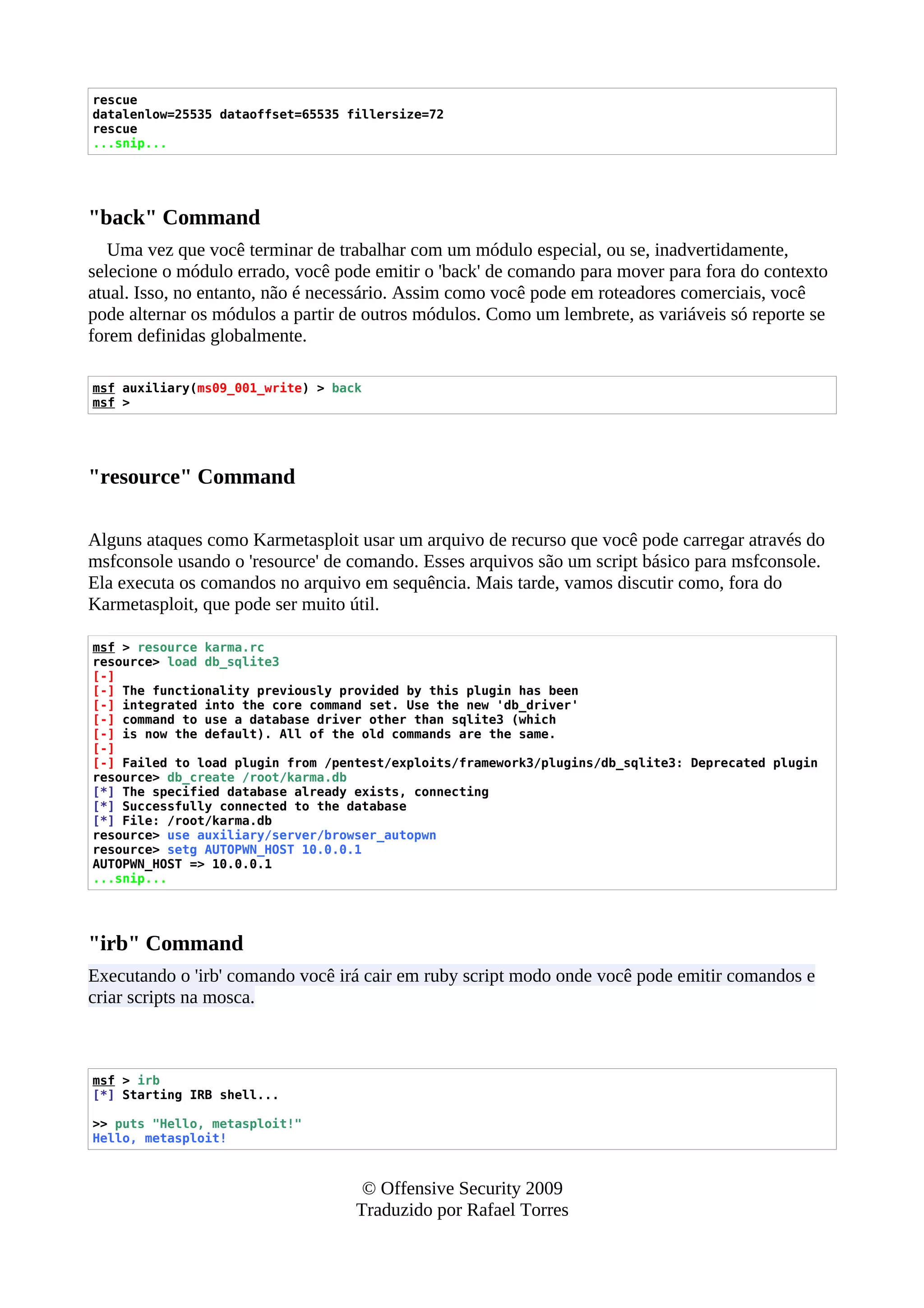 rescue
datalenlow=25535 dataoffset=65535 fillersize=72
rescue
...snip...
"back" Command
Uma vez que você terminar de trabalhar com um módulo especial, ou se, inadvertidamente,
selecione o módulo errado, você pode emitir o 'back' de comando para mover para fora do contexto
atual. Isso, no entanto, não é necessário. Assim como você pode em roteadores comerciais, você
pode alternar os módulos a partir de outros módulos. Como um lembrete, as variáveis só reporte se
forem definidas globalmente.
msf auxiliary(ms09_001_write) > back
msf >
"resource" Command
Alguns ataques como Karmetasploit usar um arquivo de recurso que você pode carregar através do
msfconsole usando o 'resource' de comando. Esses arquivos são um script básico para msfconsole.
Ela executa os comandos no arquivo em sequência. Mais tarde, vamos discutir como, fora do
Karmetasploit, que pode ser muito útil.
msf > resource karma.rc
resource> load db_sqlite3
[-]
[-] The functionality previously provided by this plugin has been
[-] integrated into the core command set. Use the new 'db_driver'
[-] command to use a database driver other than sqlite3 (which
[-] is now the default). All of the old commands are the same.
[-]
[-] Failed to load plugin from /pentest/exploits/framework3/plugins/db_sqlite3: Deprecated plugin
resource> db_create /root/karma.db
[*] The specified database already exists, connecting
[*] Successfully connected to the database
[*] File: /root/karma.db
resource> use auxiliary/server/browser_autopwn
resource> setg AUTOPWN_HOST 10.0.0.1
AUTOPWN_HOST => 10.0.0.1
...snip...
"irb" Command
Executando o 'irb' comando você irá cair em ruby script modo onde você pode emitir comandos e
criar scripts na mosca.
msf > irb
[*] Starting IRB shell...
>> puts "Hello, metasploit!"
Hello, metasploit!
© Offensive Security 2009
Traduzido por Rafael Torres
 