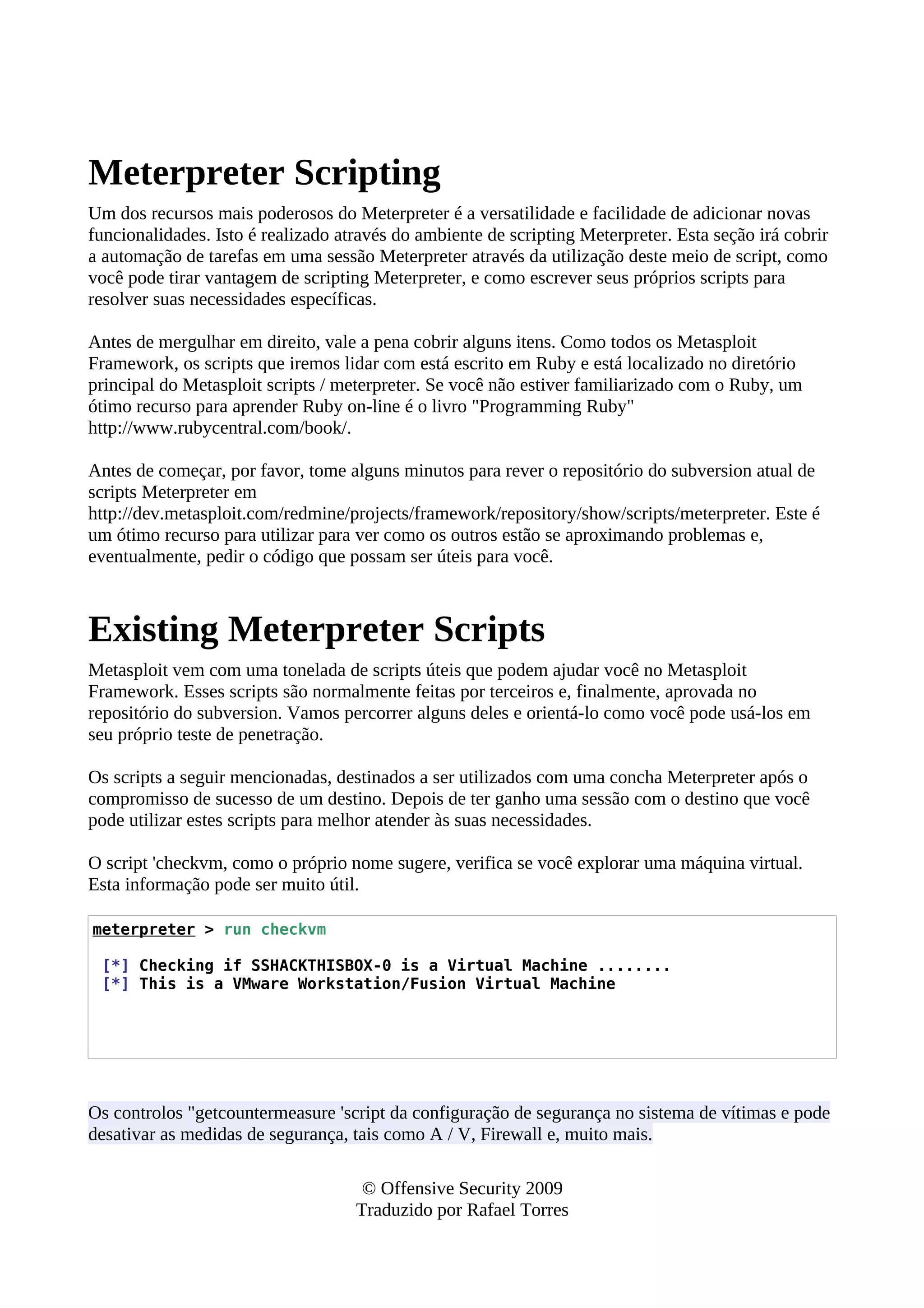 Meterpreter Scripting
Um dos recursos mais poderosos do Meterpreter é a versatilidade e facilidade de adicionar novas
funcionalidades. Isto é realizado através do ambiente de scripting Meterpreter. Esta seção irá cobrir
a automação de tarefas em uma sessão Meterpreter através da utilização deste meio de script, como
você pode tirar vantagem de scripting Meterpreter, e como escrever seus próprios scripts para
resolver suas necessidades específicas.
Antes de mergulhar em direito, vale a pena cobrir alguns itens. Como todos os Metasploit
Framework, os scripts que iremos lidar com está escrito em Ruby e está localizado no diretório
principal do Metasploit scripts / meterpreter. Se você não estiver familiarizado com o Ruby, um
ótimo recurso para aprender Ruby on-line é o livro "Programming Ruby"
http://www.rubycentral.com/book/.
Antes de começar, por favor, tome alguns minutos para rever o repositório do subversion atual de
scripts Meterpreter em
http://dev.metasploit.com/redmine/projects/framework/repository/show/scripts/meterpreter. Este é
um ótimo recurso para utilizar para ver como os outros estão se aproximando problemas e,
eventualmente, pedir o código que possam ser úteis para você.
Existing Meterpreter Scripts
Metasploit vem com uma tonelada de scripts úteis que podem ajudar você no Metasploit
Framework. Esses scripts são normalmente feitas por terceiros e, finalmente, aprovada no
repositório do subversion. Vamos percorrer alguns deles e orientá-lo como você pode usá-los em
seu próprio teste de penetração.
Os scripts a seguir mencionadas, destinados a ser utilizados com uma concha Meterpreter após o
compromisso de sucesso de um destino. Depois de ter ganho uma sessão com o destino que você
pode utilizar estes scripts para melhor atender às suas necessidades.
O script 'checkvm, como o próprio nome sugere, verifica se você explorar uma máquina virtual.
Esta informação pode ser muito útil.
meterpreter > run checkvm
[*] Checking if SSHACKTHISBOX-0 is a Virtual Machine ........
[*] This is a VMware Workstation/Fusion Virtual Machine
Os controlos "getcountermeasure 'script da configuração de segurança no sistema de vítimas e pode
desativar as medidas de segurança, tais como A / V, Firewall e, muito mais.
© Offensive Security 2009
Traduzido por Rafael Torres
 