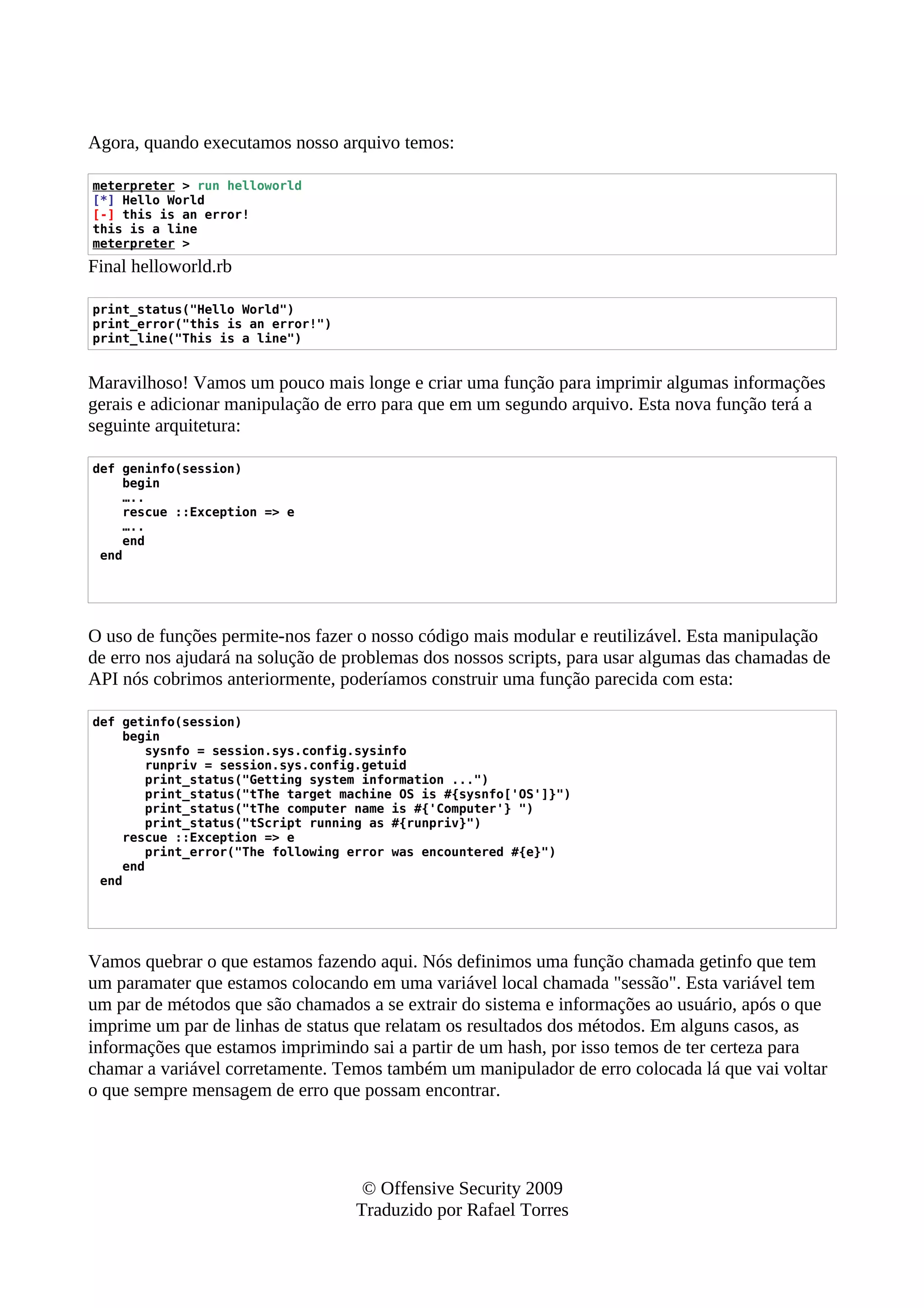 Agora, quando executamos nosso arquivo temos:
meterpreter > run helloworld
[*] Hello World
[-] this is an error!
this is a line
meterpreter >
Final helloworld.rb
print_status("Hello World")
print_error("this is an error!")
print_line("This is a line")
Maravilhoso! Vamos um pouco mais longe e criar uma função para imprimir algumas informações
gerais e adicionar manipulação de erro para que em um segundo arquivo. Esta nova função terá a
seguinte arquitetura:
def geninfo(session)
begin
…..
rescue ::Exception => e
…..
end
end
O uso de funções permite-nos fazer o nosso código mais modular e reutilizável. Esta manipulação
de erro nos ajudará na solução de problemas dos nossos scripts, para usar algumas das chamadas de
API nós cobrimos anteriormente, poderíamos construir uma função parecida com esta:
def getinfo(session)
begin
sysnfo = session.sys.config.sysinfo
runpriv = session.sys.config.getuid
print_status("Getting system information ...")
print_status("tThe target machine OS is #{sysnfo['OS']}")
print_status("tThe computer name is #{'Computer'} ")
print_status("tScript running as #{runpriv}")
rescue ::Exception => e
print_error("The following error was encountered #{e}")
end
end
Vamos quebrar o que estamos fazendo aqui. Nós definimos uma função chamada getinfo que tem
um paramater que estamos colocando em uma variável local chamada "sessão". Esta variável tem
um par de métodos que são chamados a se extrair do sistema e informações ao usuário, após o que
imprime um par de linhas de status que relatam os resultados dos métodos. Em alguns casos, as
informações que estamos imprimindo sai a partir de um hash, por isso temos de ter certeza para
chamar a variável corretamente. Temos também um manipulador de erro colocada lá que vai voltar
o que sempre mensagem de erro que possam encontrar.
© Offensive Security 2009
Traduzido por Rafael Torres
 